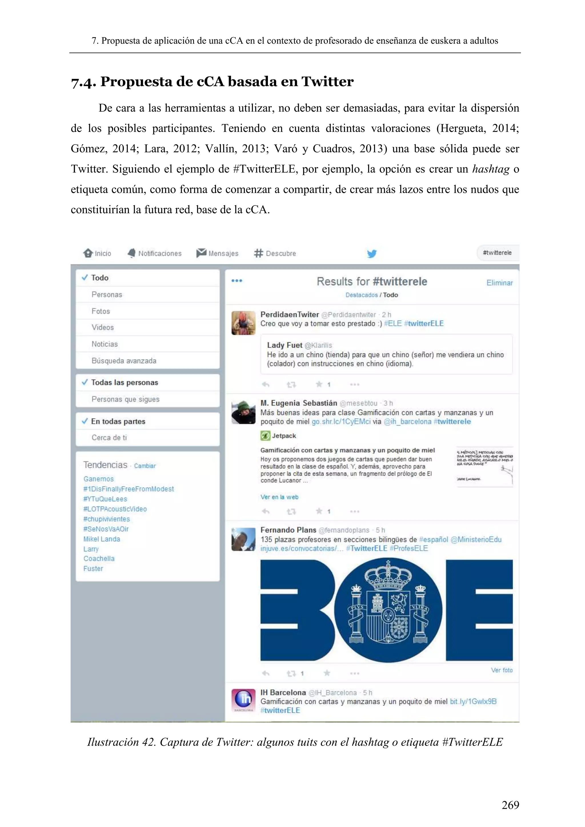 7. Propuesta de aplicación de una cCA en el contexto de profesorado de enseñanza de euskera a adultos
269
7.4. Propuesta de cCA basada en Twitter
De cara a las herramientas a utilizar, no deben ser demasiadas, para evitar la dispersión
de los posibles participantes. Teniendo en cuenta distintas valoraciones (Hergueta, 2014;
Gómez, 2014; Lara, 2012; Vallín, 2013; Varó y Cuadros, 2013) una base sólida puede ser
Twitter. Siguiendo el ejemplo de #TwitterELE, por ejemplo, la opción es crear un hashtag o
etiqueta común, como forma de comenzar a compartir, de crear más lazos entre los nudos que
constituirían la futura red, base de la cCA.
Ilustración 42. Captura de Twitter: algunos tuits con el hashtag o etiqueta #TwitterELE
 