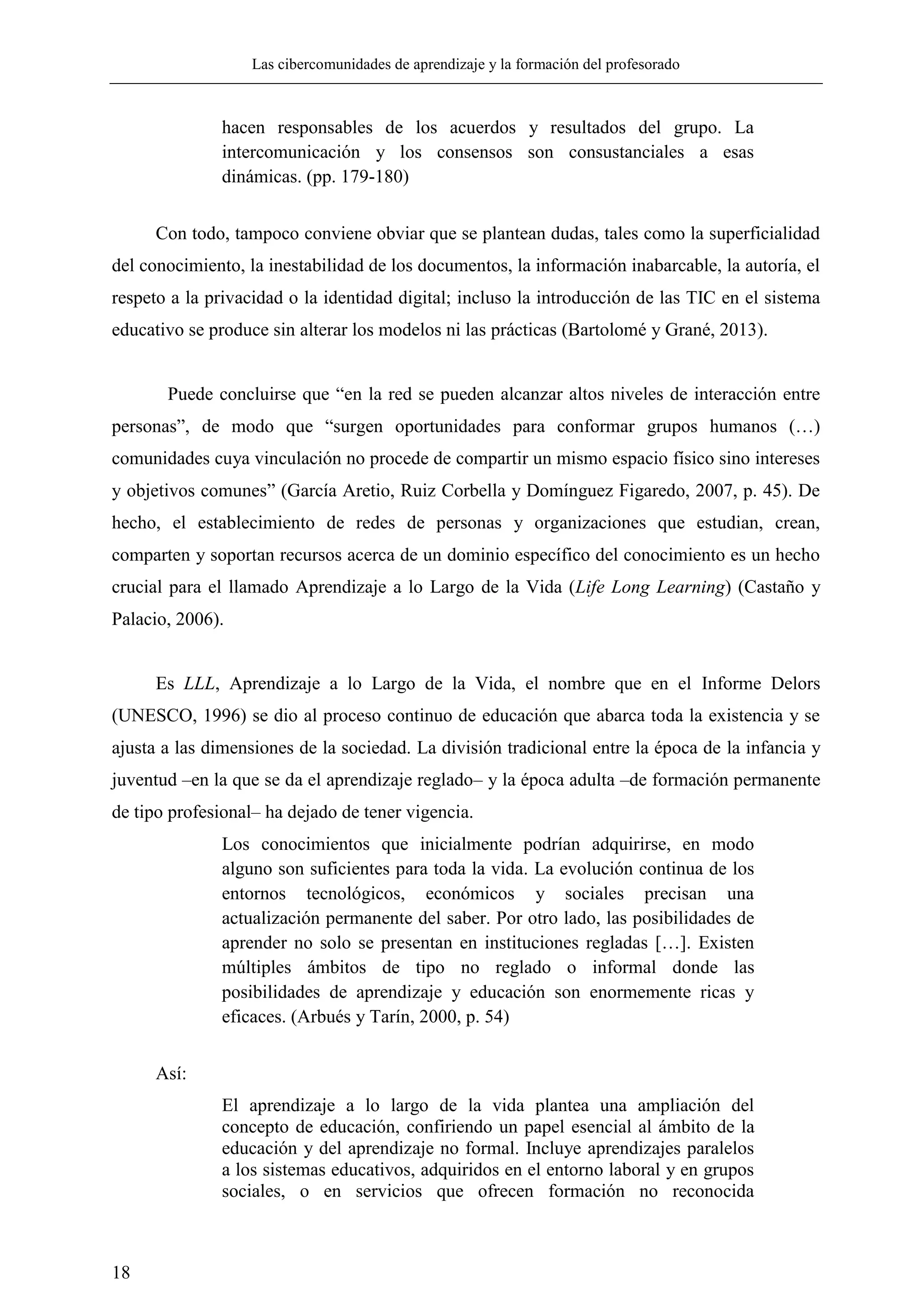 Las cibercomunidades de aprendizaje y la formación del profesorado
18
hacen responsables de los acuerdos y resultados del grupo. La
intercomunicación y los consensos son consustanciales a esas
dinámicas. (pp. 179-180)
Con todo, tampoco conviene obviar que se plantean dudas, tales como la superficialidad
del conocimiento, la inestabilidad de los documentos, la información inabarcable, la autoría, el
respeto a la privacidad o la identidad digital; incluso la introducción de las TIC en el sistema
educativo se produce sin alterar los modelos ni las prácticas (Bartolomé y Grané, 2013).
Puede concluirse que ―en la red se pueden alcanzar altos niveles de interacción entre
personas‖, de modo que ―surgen oportunidades para conformar grupos humanos (…)
comunidades cuya vinculación no procede de compartir un mismo espacio físico sino intereses
y objetivos comunes‖ (García Aretio, Ruiz Corbella y Domínguez Figaredo, 2007, p. 45). De
hecho, el establecimiento de redes de personas y organizaciones que estudian, crean,
comparten y soportan recursos acerca de un dominio específico del conocimiento es un hecho
crucial para el llamado Aprendizaje a lo Largo de la Vida (Life Long Learning) (Castaño y
Palacio, 2006).
Es LLL, Aprendizaje a lo Largo de la Vida, el nombre que en el Informe Delors
(UNESCO, 1996) se dio al proceso continuo de educación que abarca toda la existencia y se
ajusta a las dimensiones de la sociedad. La división tradicional entre la época de la infancia y
juventud –en la que se da el aprendizaje reglado– y la época adulta –de formación permanente
de tipo profesional– ha dejado de tener vigencia.
Los conocimientos que inicialmente podrían adquirirse, en modo
alguno son suficientes para toda la vida. La evolución continua de los
entornos tecnológicos, económicos y sociales precisan una
actualización permanente del saber. Por otro lado, las posibilidades de
aprender no solo se presentan en instituciones regladas […]. Existen
múltiples ámbitos de tipo no reglado o informal donde las
posibilidades de aprendizaje y educación son enormemente ricas y
eficaces. (Arbués y Tarín, 2000, p. 54)
Así:
El aprendizaje a lo largo de la vida plantea una ampliación del
concepto de educación, confiriendo un papel esencial al ámbito de la
educación y del aprendizaje no formal. Incluye aprendizajes paralelos
a los sistemas educativos, adquiridos en el entorno laboral y en grupos
sociales, o en servicios que ofrecen formación no reconocida
 