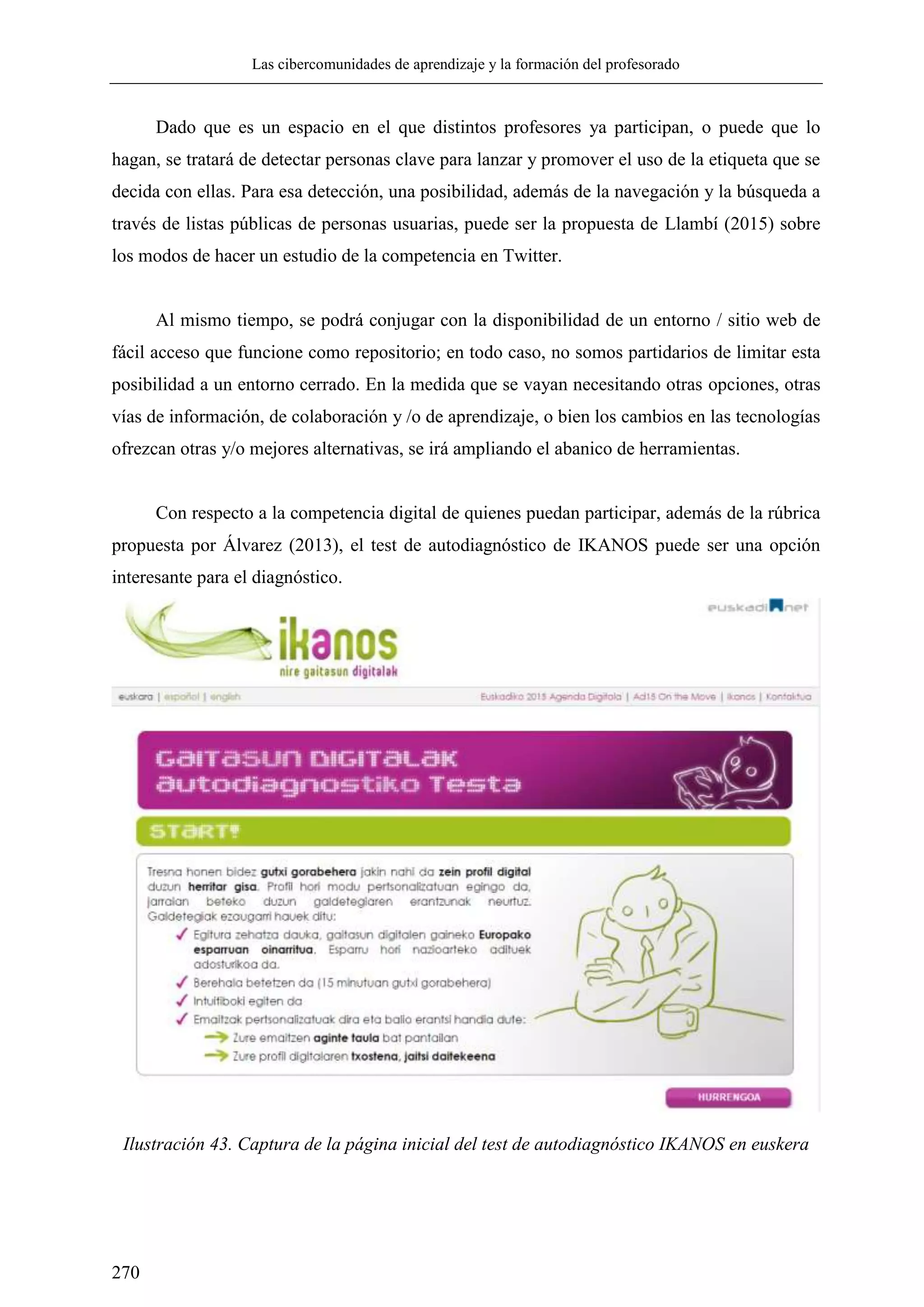 Las cibercomunidades de aprendizaje y la formación del profesorado
270
Dado que es un espacio en el que distintos profesores ya participan, o puede que lo
hagan, se tratará de detectar personas clave para lanzar y promover el uso de la etiqueta que se
decida con ellas. Para esa detección, una posibilidad, además de la navegación y la búsqueda a
través de listas públicas de personas usuarias, puede ser la propuesta de Llambí (2015) sobre
los modos de hacer un estudio de la competencia en Twitter.
Al mismo tiempo, se podrá conjugar con la disponibilidad de un entorno / sitio web de
fácil acceso que funcione como repositorio; en todo caso, no somos partidarios de limitar esta
posibilidad a un entorno cerrado. En la medida que se vayan necesitando otras opciones, otras
vías de información, de colaboración y /o de aprendizaje, o bien los cambios en las tecnologías
ofrezcan otras y/o mejores alternativas, se irá ampliando el abanico de herramientas.
Con respecto a la competencia digital de quienes puedan participar, además de la rúbrica
propuesta por Álvarez (2013), el test de autodiagnóstico de IKANOS puede ser una opción
interesante para el diagnóstico.
Ilustración 43. Captura de la página inicial del test de autodiagnóstico IKANOS en euskera
 