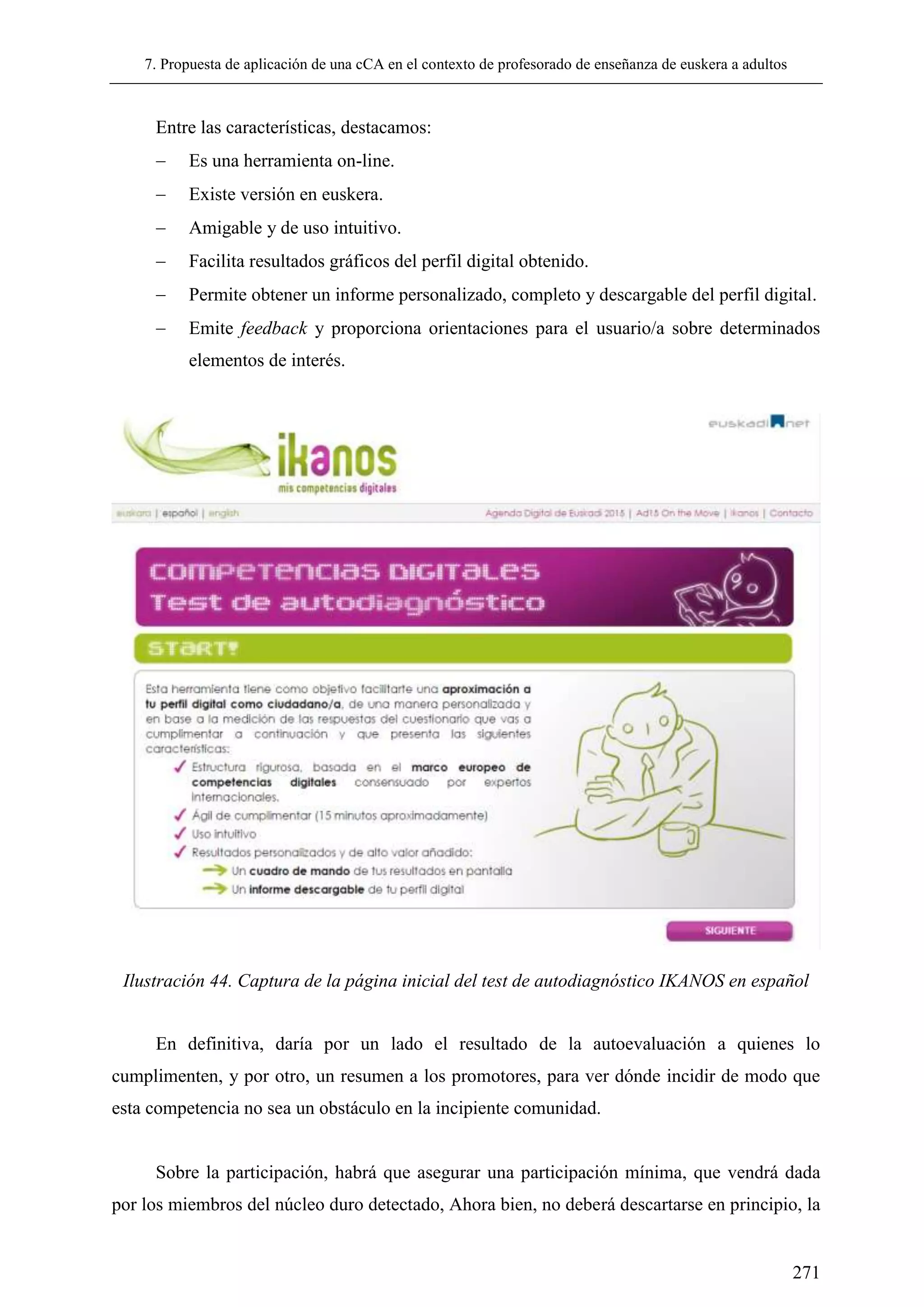 7. Propuesta de aplicación de una cCA en el contexto de profesorado de enseñanza de euskera a adultos
271
Entre las características, destacamos:
 Es una herramienta on-line.
 Existe versión en euskera.
 Amigable y de uso intuitivo.
 Facilita resultados gráficos del perfil digital obtenido.
 Permite obtener un informe personalizado, completo y descargable del perfil digital.
 Emite feedback y proporciona orientaciones para el usuario/a sobre determinados
elementos de interés.
Ilustración 44. Captura de la página inicial del test de autodiagnóstico IKANOS en español
En definitiva, daría por un lado el resultado de la autoevaluación a quienes lo
cumplimenten, y por otro, un resumen a los promotores, para ver dónde incidir de modo que
esta competencia no sea un obstáculo en la incipiente comunidad.
Sobre la participación, habrá que asegurar una participación mínima, que vendrá dada
por los miembros del núcleo duro detectado, Ahora bien, no deberá descartarse en principio, la
 