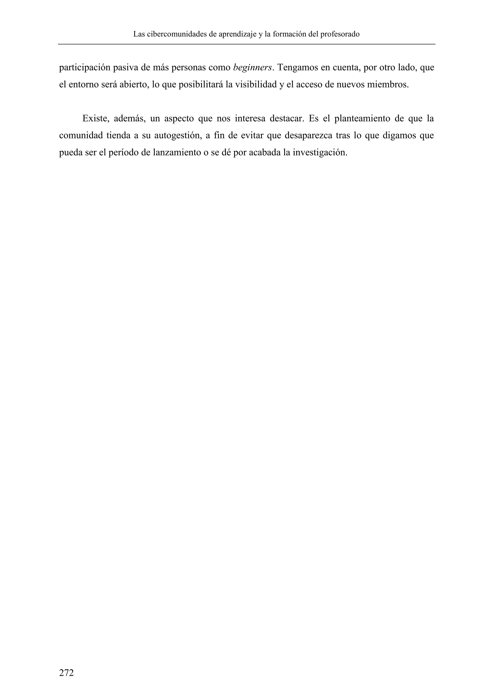 Las cibercomunidades de aprendizaje y la formación del profesorado
272
participación pasiva de más personas como beginners. Tengamos en cuenta, por otro lado, que
el entorno será abierto, lo que posibilitará la visibilidad y el acceso de nuevos miembros.
Existe, además, un aspecto que nos interesa destacar. Es el planteamiento de que la
comunidad tienda a su autogestión, a fin de evitar que desaparezca tras lo que digamos que
pueda ser el período de lanzamiento o se dé por acabada la investigación.
 