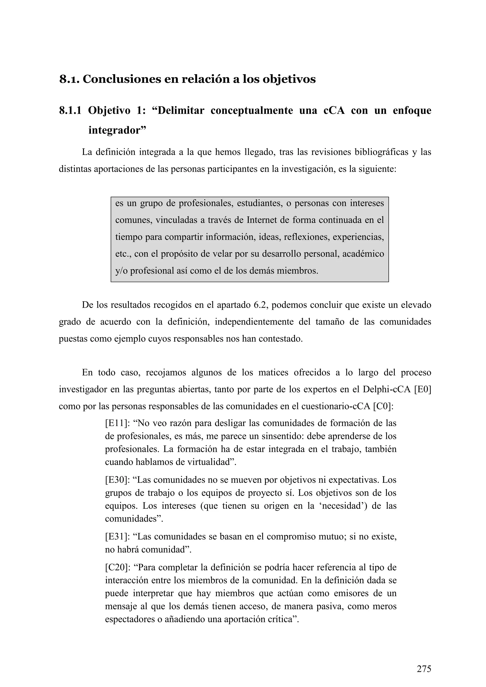 275
8.1. Conclusiones en relación a los objetivos
8.1.1 Objetivo 1: “Delimitar conceptualmente una cCA con un enfoque
integrador”
La definición integrada a la que hemos llegado, tras las revisiones bibliográficas y las
distintas aportaciones de las personas participantes en la investigación, es la siguiente:
es un grupo de profesionales, estudiantes, o personas con intereses
comunes, vinculadas a través de Internet de forma continuada en el
tiempo para compartir información, ideas, reflexiones, experiencias,
etc., con el propósito de velar por su desarrollo personal, académico
y/o profesional así como el de los demás miembros.
De los resultados recogidos en el apartado 6.2, podemos concluir que existe un elevado
grado de acuerdo con la definición, independientemente del tamaño de las comunidades
puestas como ejemplo cuyos responsables nos han contestado.
En todo caso, recojamos algunos de los matices ofrecidos a lo largo del proceso
investigador en las preguntas abiertas, tanto por parte de los expertos en el Delphi-cCA [E0]
como por las personas responsables de las comunidades en el cuestionario-cCA [C0]:
[E11]: ―No veo razón para desligar las comunidades de formación de las
de profesionales, es más, me parece un sinsentido: debe aprenderse de los
profesionales. La formación ha de estar integrada en el trabajo, también
cuando hablamos de virtualidad‖.
[E30]: ―Las comunidades no se mueven por objetivos ni expectativas. Los
grupos de trabajo o los equipos de proyecto sí. Los objetivos son de los
equipos. Los intereses (que tienen su origen en la ‗necesidad‘) de las
comunidades‖.
[E31]: ―Las comunidades se basan en el compromiso mutuo; si no existe,
no habrá comunidad‖.
[C20]: ―Para completar la definición se podría hacer referencia al tipo de
interacción entre los miembros de la comunidad. En la definición dada se
puede interpretar que hay miembros que actúan como emisores de un
mensaje al que los demás tienen acceso, de manera pasiva, como meros
espectadores o añadiendo una aportación crítica‖.
 