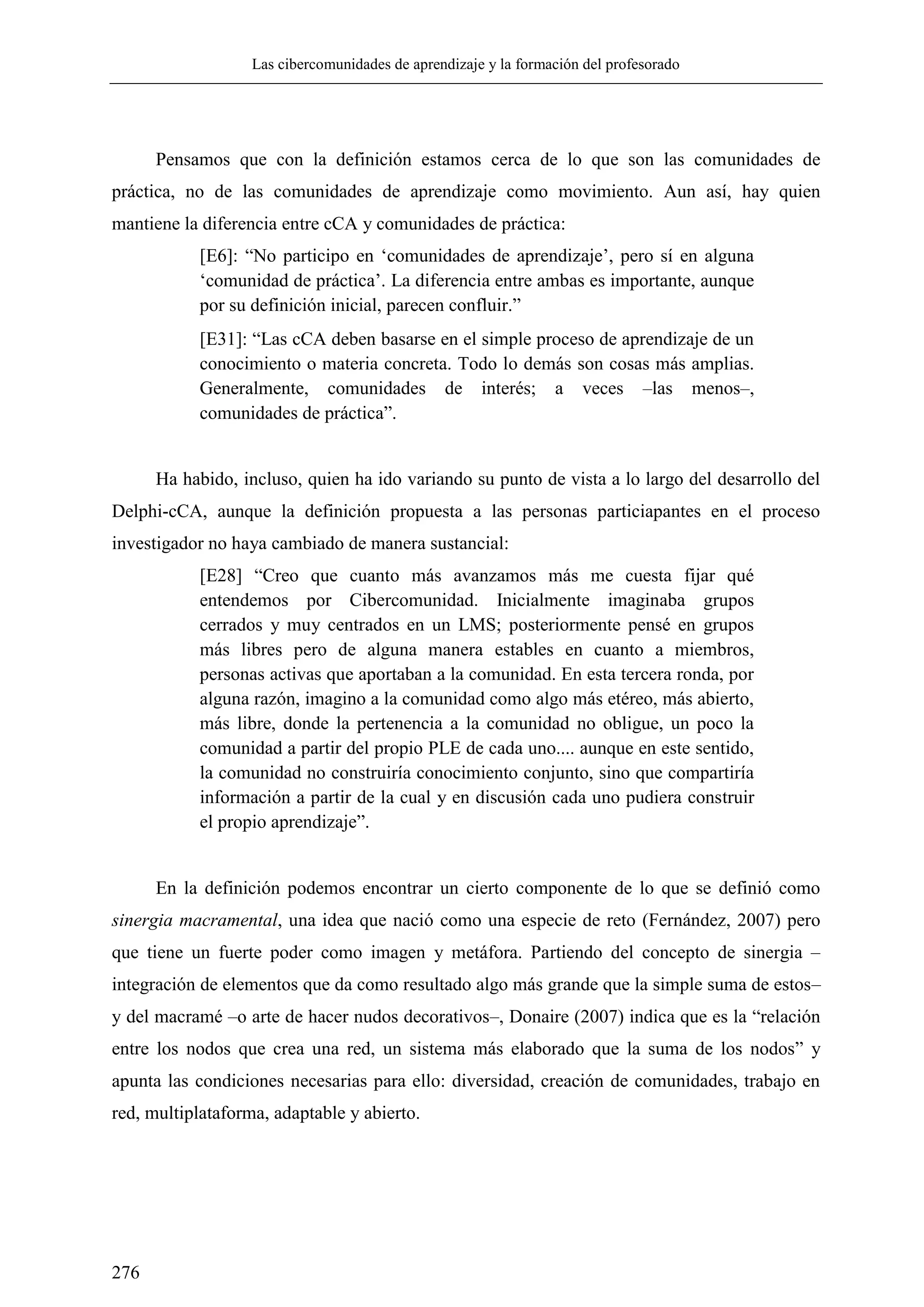 Las cibercomunidades de aprendizaje y la formación del profesorado
276
Pensamos que con la definición estamos cerca de lo que son las comunidades de
práctica, no de las comunidades de aprendizaje como movimiento. Aun así, hay quien
mantiene la diferencia entre cCA y comunidades de práctica:
[E6]: ―No participo en ‗comunidades de aprendizaje‘, pero sí en alguna
‗comunidad de práctica‘. La diferencia entre ambas es importante, aunque
por su definición inicial, parecen confluir.‖
[E31]: ―Las cCA deben basarse en el simple proceso de aprendizaje de un
conocimiento o materia concreta. Todo lo demás son cosas más amplias.
Generalmente, comunidades de interés; a veces –las menos–,
comunidades de práctica‖.
Ha habido, incluso, quien ha ido variando su punto de vista a lo largo del desarrollo del
Delphi-cCA, aunque la definición propuesta a las personas particiapantes en el proceso
investigador no haya cambiado de manera sustancial:
[E28] ―Creo que cuanto más avanzamos más me cuesta fijar qué
entendemos por Cibercomunidad. Inicialmente imaginaba grupos
cerrados y muy centrados en un LMS; posteriormente pensé en grupos
más libres pero de alguna manera estables en cuanto a miembros,
personas activas que aportaban a la comunidad. En esta tercera ronda, por
alguna razón, imagino a la comunidad como algo más etéreo, más abierto,
más libre, donde la pertenencia a la comunidad no obligue, un poco la
comunidad a partir del propio PLE de cada uno.... aunque en este sentido,
la comunidad no construiría conocimiento conjunto, sino que compartiría
información a partir de la cual y en discusión cada uno pudiera construir
el propio aprendizaje‖.
En la definición podemos encontrar un cierto componente de lo que se definió como
sinergia macramental, una idea que nació como una especie de reto (Fernández, 2007) pero
que tiene un fuerte poder como imagen y metáfora. Partiendo del concepto de sinergia –
integración de elementos que da como resultado algo más grande que la simple suma de estos–
y del macramé –o arte de hacer nudos decorativos–, Donaire (2007) indica que es la ―relación
entre los nodos que crea una red, un sistema más elaborado que la suma de los nodos‖ y
apunta las condiciones necesarias para ello: diversidad, creación de comunidades, trabajo en
red, multiplataforma, adaptable y abierto.
 