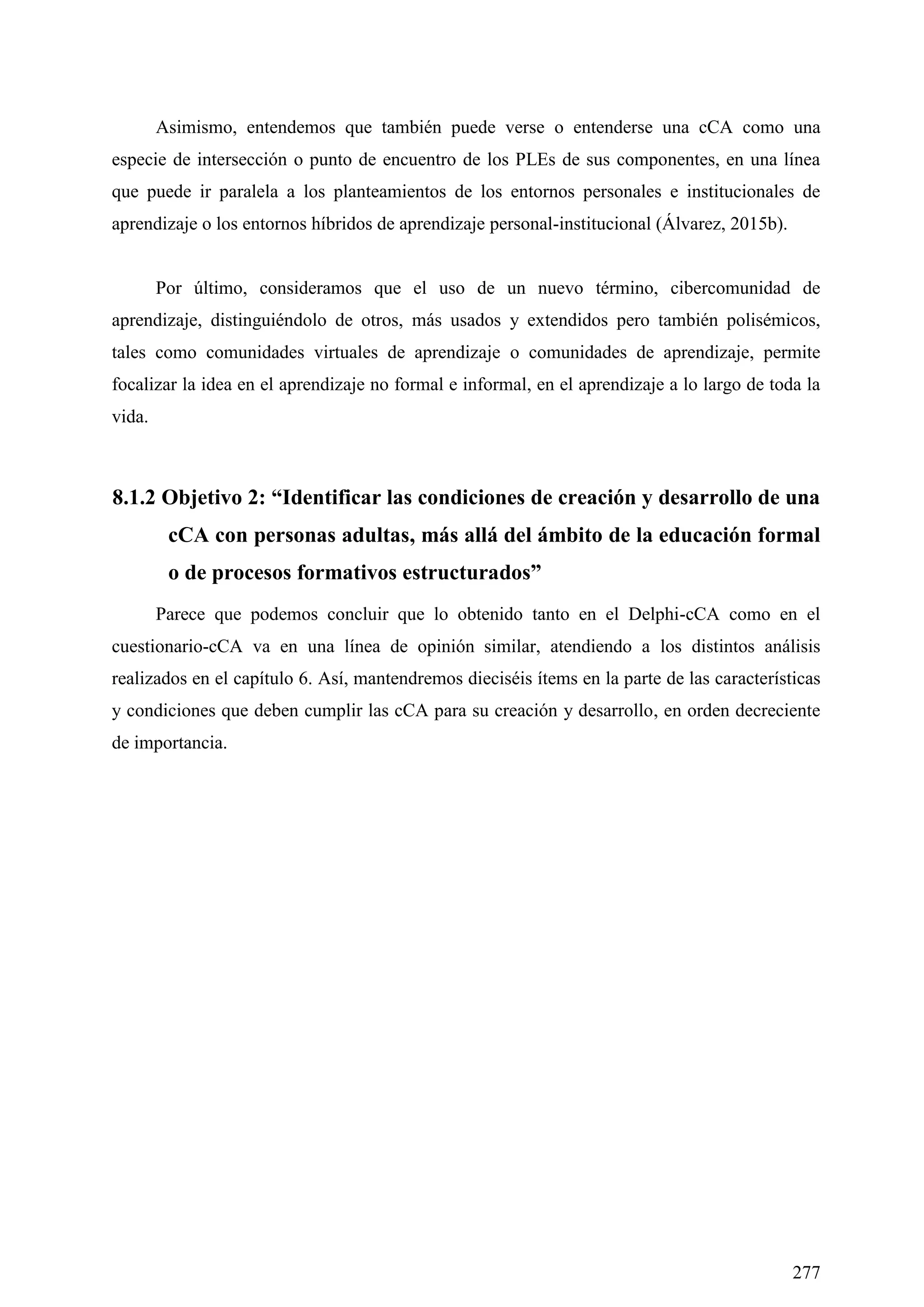 277
Asimismo, entendemos que también puede verse o entenderse una cCA como una
especie de intersección o punto de encuentro de los PLEs de sus componentes, en una línea
que puede ir paralela a los planteamientos de los entornos personales e institucionales de
aprendizaje o los entornos híbridos de aprendizaje personal-institucional (Álvarez, 2015b).
Por último, consideramos que el uso de un nuevo término, cibercomunidad de
aprendizaje, distinguiéndolo de otros, más usados y extendidos pero también polisémicos,
tales como comunidades virtuales de aprendizaje o comunidades de aprendizaje, permite
focalizar la idea en el aprendizaje no formal e informal, en el aprendizaje a lo largo de toda la
vida.
8.1.2 Objetivo 2: “Identificar las condiciones de creación y desarrollo de una
cCA con personas adultas, más allá del ámbito de la educación formal
o de procesos formativos estructurados”
Parece que podemos concluir que lo obtenido tanto en el Delphi-cCA como en el
cuestionario-cCA va en una línea de opinión similar, atendiendo a los distintos análisis
realizados en el capítulo 6. Así, mantendremos dieciséis ítems en la parte de las características
y condiciones que deben cumplir las cCA para su creación y desarrollo, en orden decreciente
de importancia.
 