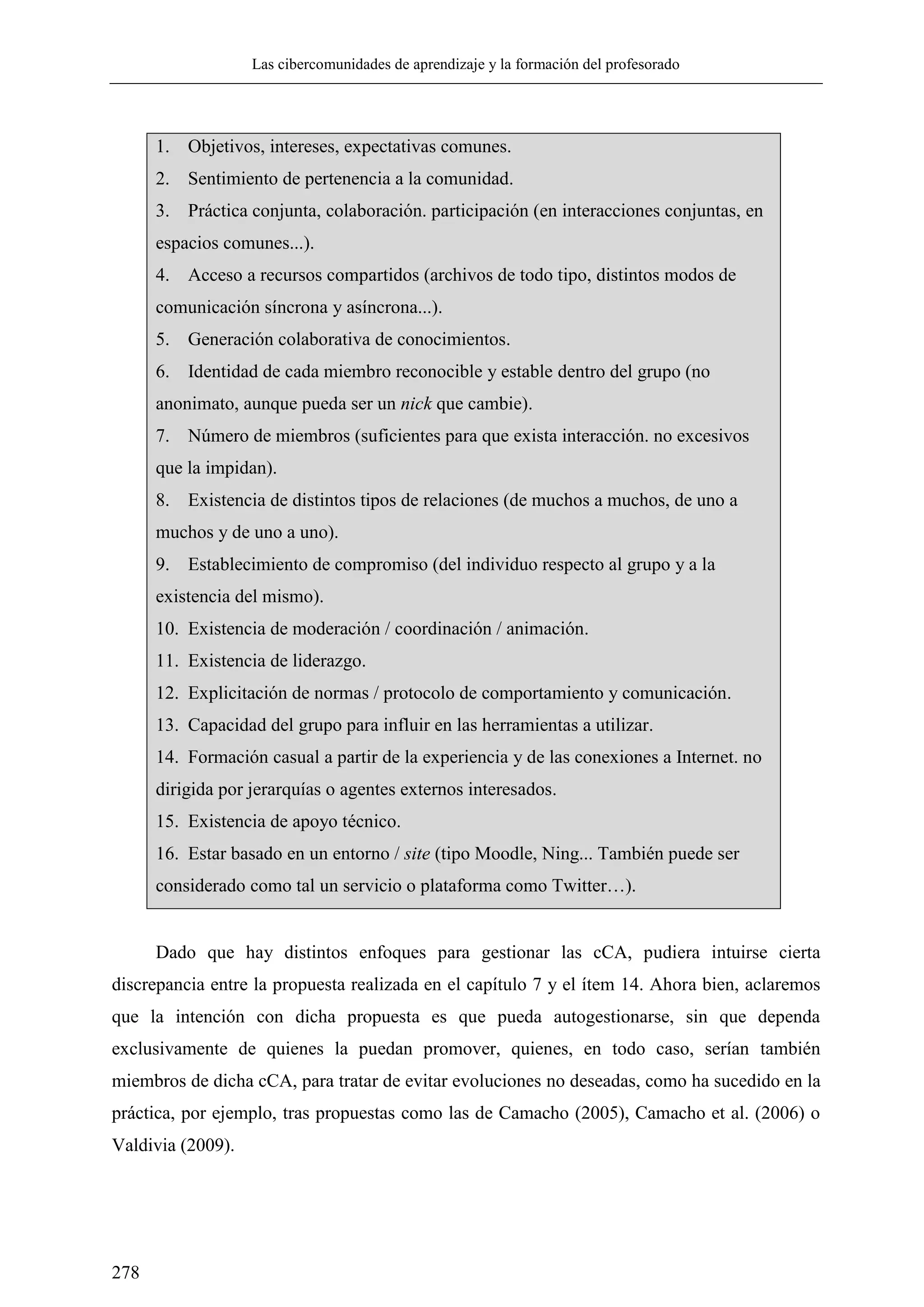 Las cibercomunidades de aprendizaje y la formación del profesorado
278
Dado que hay distintos enfoques para gestionar las cCA, pudiera intuirse cierta
discrepancia entre la propuesta realizada en el capítulo 7 y el ítem 14. Ahora bien, aclaremos
que la intención con dicha propuesta es que pueda autogestionarse, sin que dependa
exclusivamente de quienes la puedan promover, quienes, en todo caso, serían también
miembros de dicha cCA, para tratar de evitar evoluciones no deseadas, como ha sucedido en la
práctica, por ejemplo, tras propuestas como las de Camacho (2005), Camacho et al. (2006) o
Valdivia (2009).
1. Objetivos, intereses, expectativas comunes.
2. Sentimiento de pertenencia a la comunidad.
3. Práctica conjunta, colaboración. participación (en interacciones conjuntas, en
espacios comunes...).
4. Acceso a recursos compartidos (archivos de todo tipo, distintos modos de
comunicación síncrona y asíncrona...).
5. Generación colaborativa de conocimientos.
6. Identidad de cada miembro reconocible y estable dentro del grupo (no
anonimato, aunque pueda ser un nick que cambie).
7. Número de miembros (suficientes para que exista interacción. no excesivos
que la impidan).
8. Existencia de distintos tipos de relaciones (de muchos a muchos, de uno a
muchos y de uno a uno).
9. Establecimiento de compromiso (del individuo respecto al grupo y a la
existencia del mismo).
10. Existencia de moderación / coordinación / animación.
11. Existencia de liderazgo.
12. Explicitación de normas / protocolo de comportamiento y comunicación.
13. Capacidad del grupo para influir en las herramientas a utilizar.
14. Formación casual a partir de la experiencia y de las conexiones a Internet. no
dirigida por jerarquías o agentes externos interesados.
15. Existencia de apoyo técnico.
16. Estar basado en un entorno / site (tipo Moodle, Ning... También puede ser
considerado como tal un servicio o plataforma como Twitter…).
 