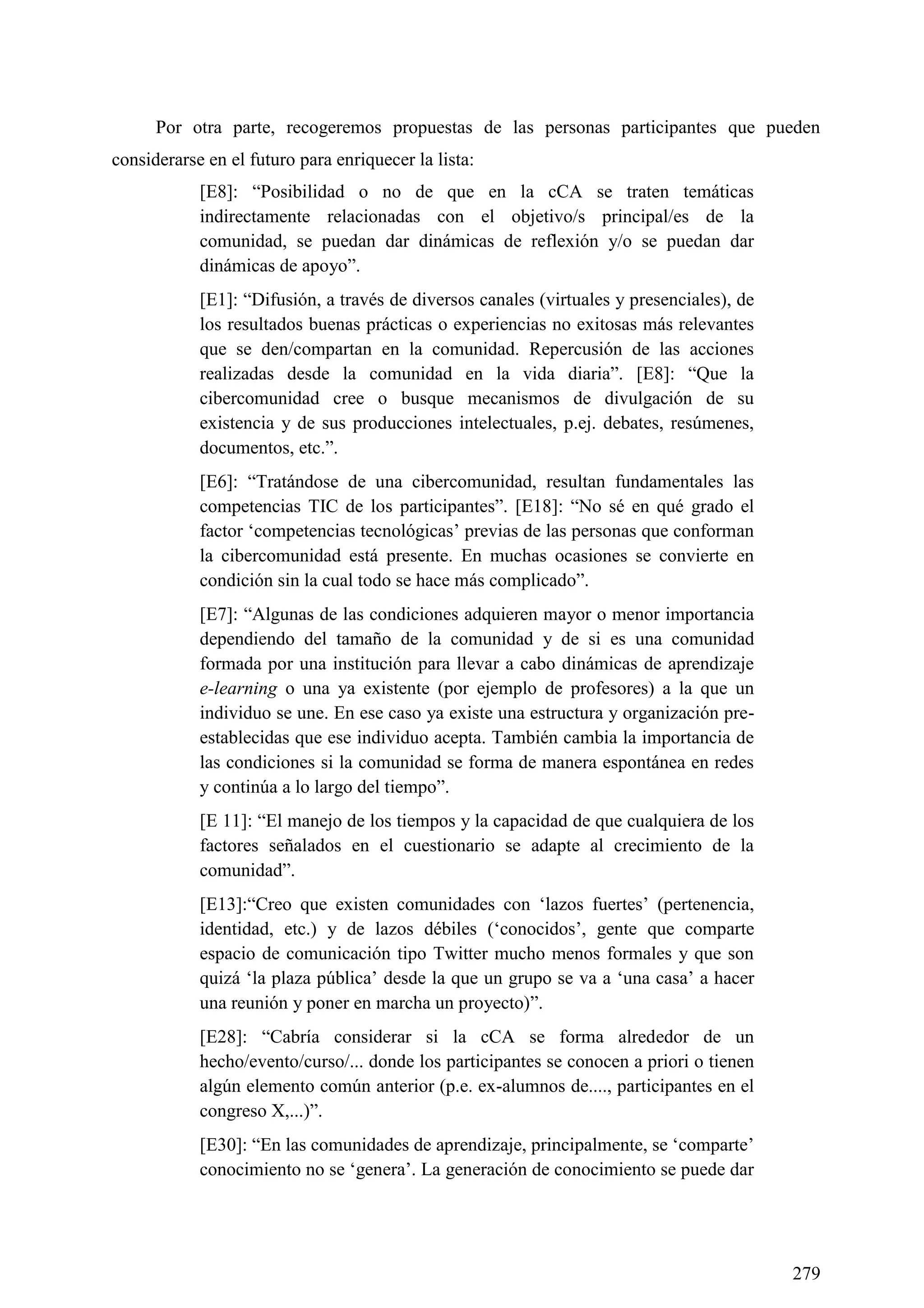 279
Por otra parte, recogeremos propuestas de las personas participantes que pueden
considerarse en el futuro para enriquecer la lista:
[E8]: ―Posibilidad o no de que en la cCA se traten temáticas
indirectamente relacionadas con el objetivo/s principal/es de la
comunidad, se puedan dar dinámicas de reflexión y/o se puedan dar
dinámicas de apoyo‖.
[E1]: ―Difusión, a través de diversos canales (virtuales y presenciales), de
los resultados buenas prácticas o experiencias no exitosas más relevantes
que se den/compartan en la comunidad. Repercusión de las acciones
realizadas desde la comunidad en la vida diaria‖. [E8]: ―Que la
cibercomunidad cree o busque mecanismos de divulgación de su
existencia y de sus producciones intelectuales, p.ej. debates, resúmenes,
documentos, etc.‖.
[E6]: ―Tratándose de una cibercomunidad, resultan fundamentales las
competencias TIC de los participantes‖. [E18]: ―No sé en qué grado el
factor ‗competencias tecnológicas‘ previas de las personas que conforman
la cibercomunidad está presente. En muchas ocasiones se convierte en
condición sin la cual todo se hace más complicado‖.
[E7]: ―Algunas de las condiciones adquieren mayor o menor importancia
dependiendo del tamaño de la comunidad y de si es una comunidad
formada por una institución para llevar a cabo dinámicas de aprendizaje
e-learning o una ya existente (por ejemplo de profesores) a la que un
individuo se une. En ese caso ya existe una estructura y organización pre-
establecidas que ese individuo acepta. También cambia la importancia de
las condiciones si la comunidad se forma de manera espontánea en redes
y continúa a lo largo del tiempo‖.
[E 11]: ―El manejo de los tiempos y la capacidad de que cualquiera de los
factores señalados en el cuestionario se adapte al crecimiento de la
comunidad‖.
[E13]:―Creo que existen comunidades con ‗lazos fuertes‘ (pertenencia,
identidad, etc.) y de lazos débiles (‗conocidos‘, gente que comparte
espacio de comunicación tipo Twitter mucho menos formales y que son
quizá ‗la plaza pública‘ desde la que un grupo se va a ‗una casa‘ a hacer
una reunión y poner en marcha un proyecto)‖.
[E28]: ―Cabría considerar si la cCA se forma alrededor de un
hecho/evento/curso/... donde los participantes se conocen a priori o tienen
algún elemento común anterior (p.e. ex-alumnos de...., participantes en el
congreso X,...)‖.
[E30]: ―En las comunidades de aprendizaje, principalmente, se ‗comparte‘
conocimiento no se ‗genera‘. La generación de conocimiento se puede dar
 
