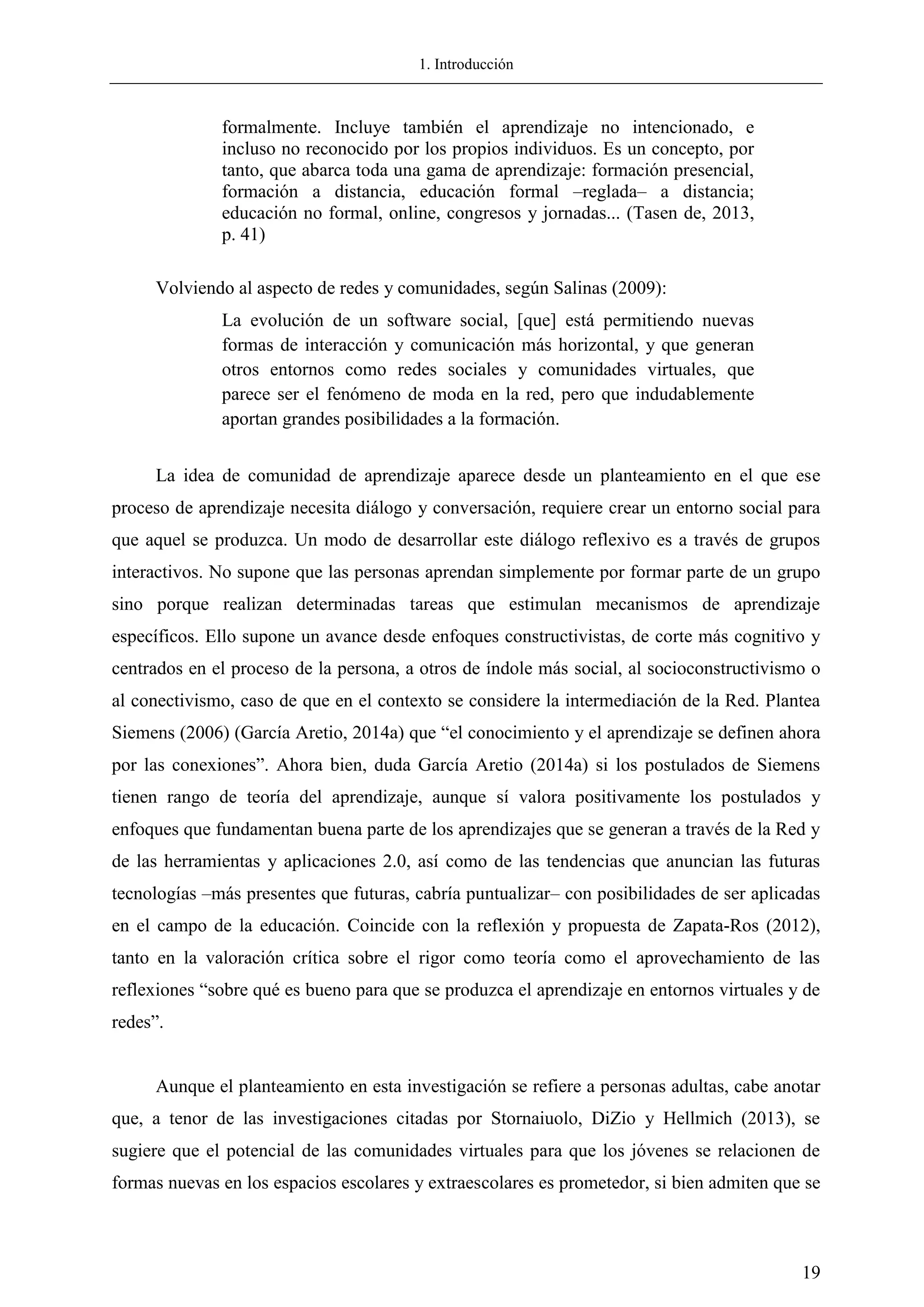 1. Introducción
19
formalmente. Incluye también el aprendizaje no intencionado, e
incluso no reconocido por los propios individuos. Es un concepto, por
tanto, que abarca toda una gama de aprendizaje: formación presencial,
formación a distancia, educación formal –reglada– a distancia;
educación no formal, online, congresos y jornadas... (Tasen de, 2013,
p. 41)
Volviendo al aspecto de redes y comunidades, según Salinas (2009):
La evolución de un software social, [que] está permitiendo nuevas
formas de interacción y comunicación más horizontal, y que generan
otros entornos como redes sociales y comunidades virtuales, que
parece ser el fenómeno de moda en la red, pero que indudablemente
aportan grandes posibilidades a la formación.
La idea de comunidad de aprendizaje aparece desde un planteamiento en el que ese
proceso de aprendizaje necesita diálogo y conversación, requiere crear un entorno social para
que aquel se produzca. Un modo de desarrollar este diálogo reflexivo es a través de grupos
interactivos. No supone que las personas aprendan simplemente por formar parte de un grupo
sino porque realizan determinadas tareas que estimulan mecanismos de aprendizaje
específicos. Ello supone un avance desde enfoques constructivistas, de corte más cognitivo y
centrados en el proceso de la persona, a otros de índole más social, al socioconstructivismo o
al conectivismo, caso de que en el contexto se considere la intermediación de la Red. Plantea
Siemens (2006) (García Aretio, 2014a) que ―el conocimiento y el aprendizaje se definen ahora
por las conexiones‖. Ahora bien, duda García Aretio (2014a) si los postulados de Siemens
tienen rango de teoría del aprendizaje, aunque sí valora positivamente los postulados y
enfoques que fundamentan buena parte de los aprendizajes que se generan a través de la Red y
de las herramientas y aplicaciones 2.0, así como de las tendencias que anuncian las futuras
tecnologías –más presentes que futuras, cabría puntualizar– con posibilidades de ser aplicadas
en el campo de la educación. Coincide con la reflexión y propuesta de Zapata-Ros (2012),
tanto en la valoración crítica sobre el rigor como teoría como el aprovechamiento de las
reflexiones ―sobre qué es bueno para que se produzca el aprendizaje en entornos virtuales y de
redes‖.
Aunque el planteamiento en esta investigación se refiere a personas adultas, cabe anotar
que, a tenor de las investigaciones citadas por Stornaiuolo, DiZio y Hellmich (2013), se
sugiere que el potencial de las comunidades virtuales para que los jóvenes se relacionen de
formas nuevas en los espacios escolares y extraescolares es prometedor, si bien admiten que se
 