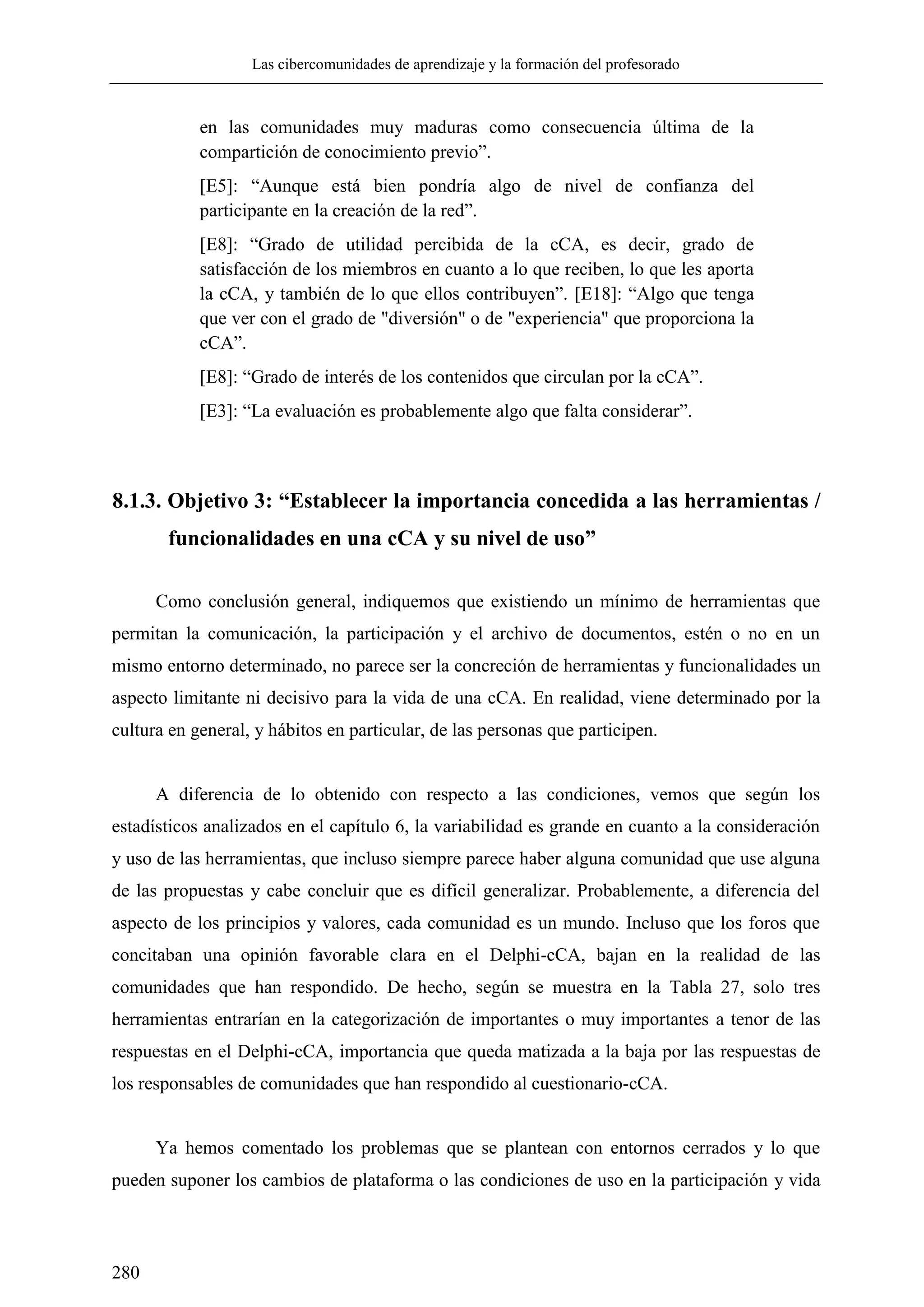 Las cibercomunidades de aprendizaje y la formación del profesorado
280
en las comunidades muy maduras como consecuencia última de la
compartición de conocimiento previo‖.
[E5]: ―Aunque está bien pondría algo de nivel de confianza del
participante en la creación de la red‖.
[E8]: ―Grado de utilidad percibida de la cCA, es decir, grado de
satisfacción de los miembros en cuanto a lo que reciben, lo que les aporta
la cCA, y también de lo que ellos contribuyen‖. [E18]: ―Algo que tenga
que ver con el grado de "diversión" o de "experiencia" que proporciona la
cCA‖.
[E8]: ―Grado de interés de los contenidos que circulan por la cCA‖.
[E3]: ―La evaluación es probablemente algo que falta considerar‖.
8.1.3. Objetivo 3: “Establecer la importancia concedida a las herramientas /
funcionalidades en una cCA y su nivel de uso”
Como conclusión general, indiquemos que existiendo un mínimo de herramientas que
permitan la comunicación, la participación y el archivo de documentos, estén o no en un
mismo entorno determinado, no parece ser la concreción de herramientas y funcionalidades un
aspecto limitante ni decisivo para la vida de una cCA. En realidad, viene determinado por la
cultura en general, y hábitos en particular, de las personas que participen.
A diferencia de lo obtenido con respecto a las condiciones, vemos que según los
estadísticos analizados en el capítulo 6, la variabilidad es grande en cuanto a la consideración
y uso de las herramientas, que incluso siempre parece haber alguna comunidad que use alguna
de las propuestas y cabe concluir que es difícil generalizar. Probablemente, a diferencia del
aspecto de los principios y valores, cada comunidad es un mundo. Incluso que los foros que
concitaban una opinión favorable clara en el Delphi-cCA, bajan en la realidad de las
comunidades que han respondido. De hecho, según se muestra en la Tabla 27, solo tres
herramientas entrarían en la categorización de importantes o muy importantes a tenor de las
respuestas en el Delphi-cCA, importancia que queda matizada a la baja por las respuestas de
los responsables de comunidades que han respondido al cuestionario-cCA.
Ya hemos comentado los problemas que se plantean con entornos cerrados y lo que
pueden suponer los cambios de plataforma o las condiciones de uso en la participación y vida
 