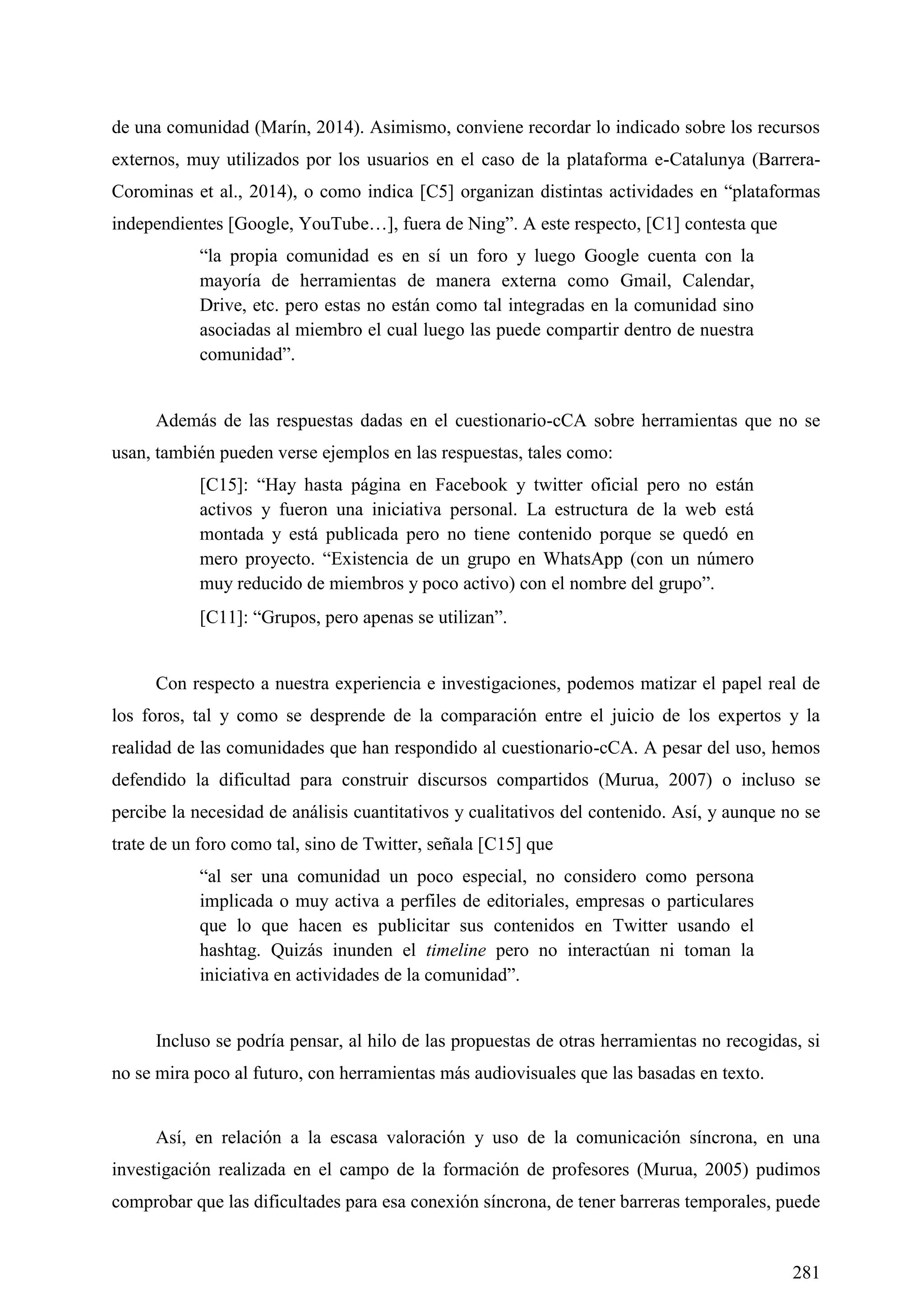 281
de una comunidad (Marín, 2014). Asimismo, conviene recordar lo indicado sobre los recursos
externos, muy utilizados por los usuarios en el caso de la plataforma e-Catalunya (Barrera-
Corominas et al., 2014), o como indica [C5] organizan distintas actividades en ―plataformas
independientes [Google, YouTube…], fuera de Ning‖. A este respecto, [C1] contesta que
―la propia comunidad es en sí un foro y luego Google cuenta con la
mayoría de herramientas de manera externa como Gmail, Calendar,
Drive, etc. pero estas no están como tal integradas en la comunidad sino
asociadas al miembro el cual luego las puede compartir dentro de nuestra
comunidad‖.
Además de las respuestas dadas en el cuestionario-cCA sobre herramientas que no se
usan, también pueden verse ejemplos en las respuestas, tales como:
[C15]: ―Hay hasta página en Facebook y twitter oficial pero no están
activos y fueron una iniciativa personal. La estructura de la web está
montada y está publicada pero no tiene contenido porque se quedó en
mero proyecto. ―Existencia de un grupo en WhatsApp (con un número
muy reducido de miembros y poco activo) con el nombre del grupo‖.
[C11]: ―Grupos, pero apenas se utilizan‖.
Con respecto a nuestra experiencia e investigaciones, podemos matizar el papel real de
los foros, tal y como se desprende de la comparación entre el juicio de los expertos y la
realidad de las comunidades que han respondido al cuestionario-cCA. A pesar del uso, hemos
defendido la dificultad para construir discursos compartidos (Murua, 2007) o incluso se
percibe la necesidad de análisis cuantitativos y cualitativos del contenido. Así, y aunque no se
trate de un foro como tal, sino de Twitter, señala [C15] que
―al ser una comunidad un poco especial, no considero como persona
implicada o muy activa a perfiles de editoriales, empresas o particulares
que lo que hacen es publicitar sus contenidos en Twitter usando el
hashtag. Quizás inunden el timeline pero no interactúan ni toman la
iniciativa en actividades de la comunidad‖.
Incluso se podría pensar, al hilo de las propuestas de otras herramientas no recogidas, si
no se mira poco al futuro, con herramientas más audiovisuales que las basadas en texto.
Así, en relación a la escasa valoración y uso de la comunicación síncrona, en una
investigación realizada en el campo de la formación de profesores (Murua, 2005) pudimos
comprobar que las dificultades para esa conexión síncrona, de tener barreras temporales, puede
 