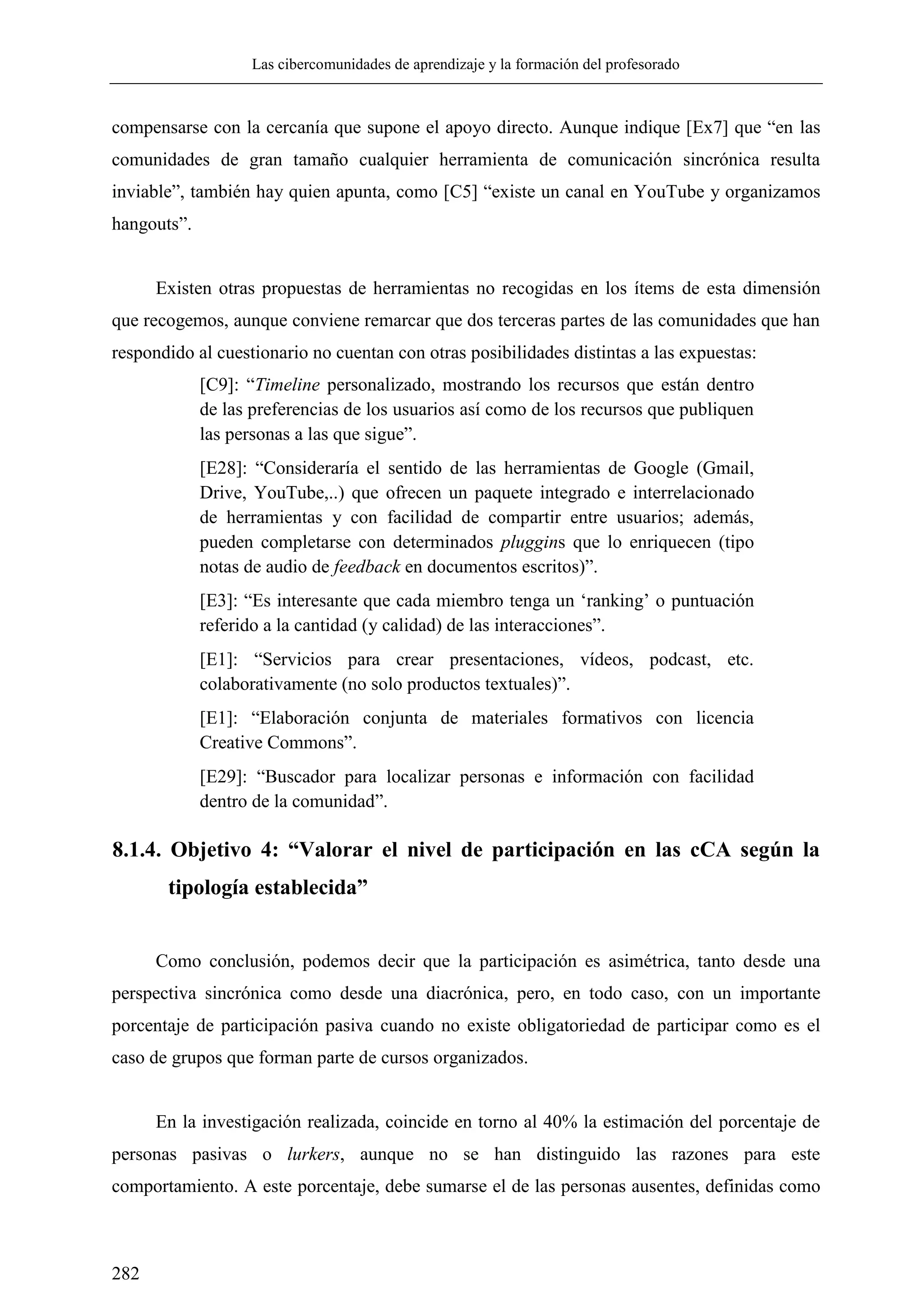 Las cibercomunidades de aprendizaje y la formación del profesorado
282
compensarse con la cercanía que supone el apoyo directo. Aunque indique [Ex7] que ―en las
comunidades de gran tamaño cualquier herramienta de comunicación sincrónica resulta
inviable‖, también hay quien apunta, como [C5] ―existe un canal en YouTube y organizamos
hangouts‖.
Existen otras propuestas de herramientas no recogidas en los ítems de esta dimensión
que recogemos, aunque conviene remarcar que dos terceras partes de las comunidades que han
respondido al cuestionario no cuentan con otras posibilidades distintas a las expuestas:
[C9]: ―Timeline personalizado, mostrando los recursos que están dentro
de las preferencias de los usuarios así como de los recursos que publiquen
las personas a las que sigue‖.
[E28]: ―Consideraría el sentido de las herramientas de Google (Gmail,
Drive, YouTube,..) que ofrecen un paquete integrado e interrelacionado
de herramientas y con facilidad de compartir entre usuarios; además,
pueden completarse con determinados pluggins que lo enriquecen (tipo
notas de audio de feedback en documentos escritos)‖.
[E3]: ―Es interesante que cada miembro tenga un ‗ranking‘ o puntuación
referido a la cantidad (y calidad) de las interacciones‖.
[E1]: ―Servicios para crear presentaciones, vídeos, podcast, etc.
colaborativamente (no solo productos textuales)‖.
[E1]: ―Elaboración conjunta de materiales formativos con licencia
Creative Commons‖.
[E29]: ―Buscador para localizar personas e información con facilidad
dentro de la comunidad‖.
8.1.4. Objetivo 4: “Valorar el nivel de participación en las cCA según la
tipología establecida”
Como conclusión, podemos decir que la participación es asimétrica, tanto desde una
perspectiva sincrónica como desde una diacrónica, pero, en todo caso, con un importante
porcentaje de participación pasiva cuando no existe obligatoriedad de participar como es el
caso de grupos que forman parte de cursos organizados.
En la investigación realizada, coincide en torno al 40% la estimación del porcentaje de
personas pasivas o lurkers, aunque no se han distinguido las razones para este
comportamiento. A este porcentaje, debe sumarse el de las personas ausentes, definidas como
 