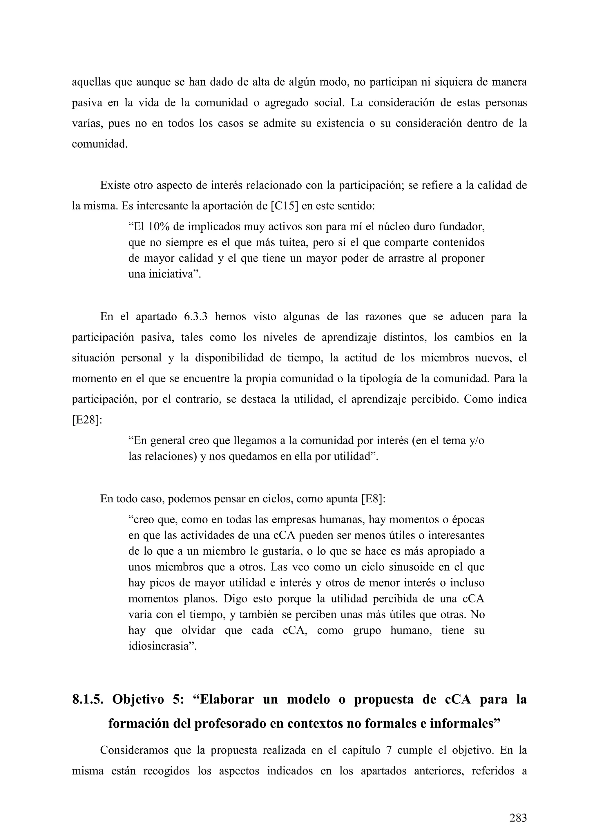 283
aquellas que aunque se han dado de alta de algún modo, no participan ni siquiera de manera
pasiva en la vida de la comunidad o agregado social. La consideración de estas personas
varías, pues no en todos los casos se admite su existencia o su consideración dentro de la
comunidad.
Existe otro aspecto de interés relacionado con la participación; se refiere a la calidad de
la misma. Es interesante la aportación de [C15] en este sentido:
―El 10% de implicados muy activos son para mí el núcleo duro fundador,
que no siempre es el que más tuitea, pero sí el que comparte contenidos
de mayor calidad y el que tiene un mayor poder de arrastre al proponer
una iniciativa‖.
En el apartado 6.3.3 hemos visto algunas de las razones que se aducen para la
participación pasiva, tales como los niveles de aprendizaje distintos, los cambios en la
situación personal y la disponibilidad de tiempo, la actitud de los miembros nuevos, el
momento en el que se encuentre la propia comunidad o la tipología de la comunidad. Para la
participación, por el contrario, se destaca la utilidad, el aprendizaje percibido. Como indica
[E28]:
―En general creo que llegamos a la comunidad por interés (en el tema y/o
las relaciones) y nos quedamos en ella por utilidad‖.
En todo caso, podemos pensar en ciclos, como apunta [E8]:
―creo que, como en todas las empresas humanas, hay momentos o épocas
en que las actividades de una cCA pueden ser menos útiles o interesantes
de lo que a un miembro le gustaría, o lo que se hace es más apropiado a
unos miembros que a otros. Las veo como un ciclo sinusoide en el que
hay picos de mayor utilidad e interés y otros de menor interés o incluso
momentos planos. Digo esto porque la utilidad percibida de una cCA
varía con el tiempo, y también se perciben unas más útiles que otras. No
hay que olvidar que cada cCA, como grupo humano, tiene su
idiosincrasia‖.
8.1.5. Objetivo 5: “Elaborar un modelo o propuesta de cCA para la
formación del profesorado en contextos no formales e informales”
Consideramos que la propuesta realizada en el capítulo 7 cumple el objetivo. En la
misma están recogidos los aspectos indicados en los apartados anteriores, referidos a
 