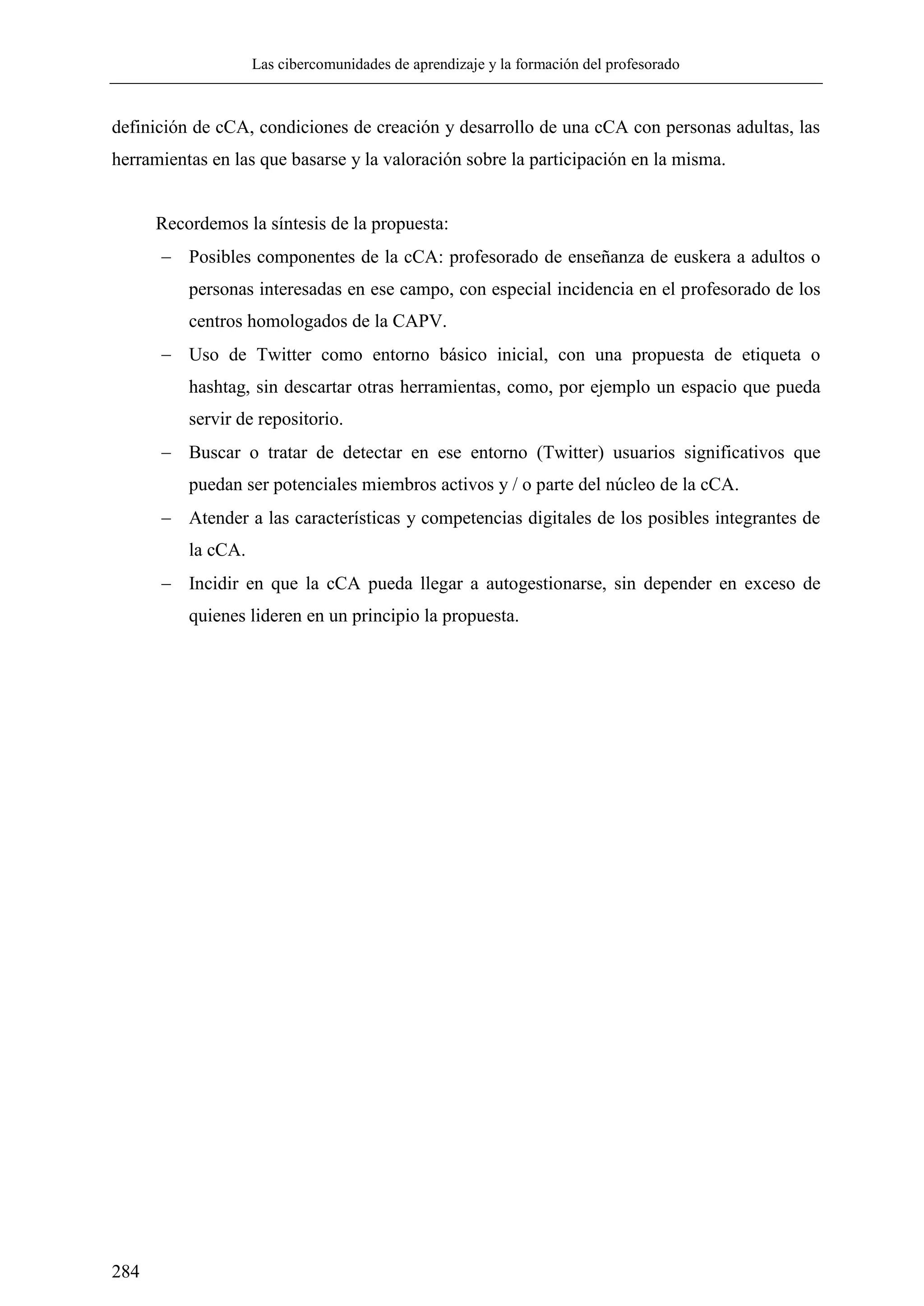 Las cibercomunidades de aprendizaje y la formación del profesorado
284
definición de cCA, condiciones de creación y desarrollo de una cCA con personas adultas, las
herramientas en las que basarse y la valoración sobre la participación en la misma.
Recordemos la síntesis de la propuesta:
 Posibles componentes de la cCA: profesorado de enseñanza de euskera a adultos o
personas interesadas en ese campo, con especial incidencia en el profesorado de los
centros homologados de la CAPV.
 Uso de Twitter como entorno básico inicial, con una propuesta de etiqueta o
hashtag, sin descartar otras herramientas, como, por ejemplo un espacio que pueda
servir de repositorio.
 Buscar o tratar de detectar en ese entorno (Twitter) usuarios significativos que
puedan ser potenciales miembros activos y / o parte del núcleo de la cCA.
 Atender a las características y competencias digitales de los posibles integrantes de
la cCA.
 Incidir en que la cCA pueda llegar a autogestionarse, sin depender en exceso de
quienes lideren en un principio la propuesta.
 