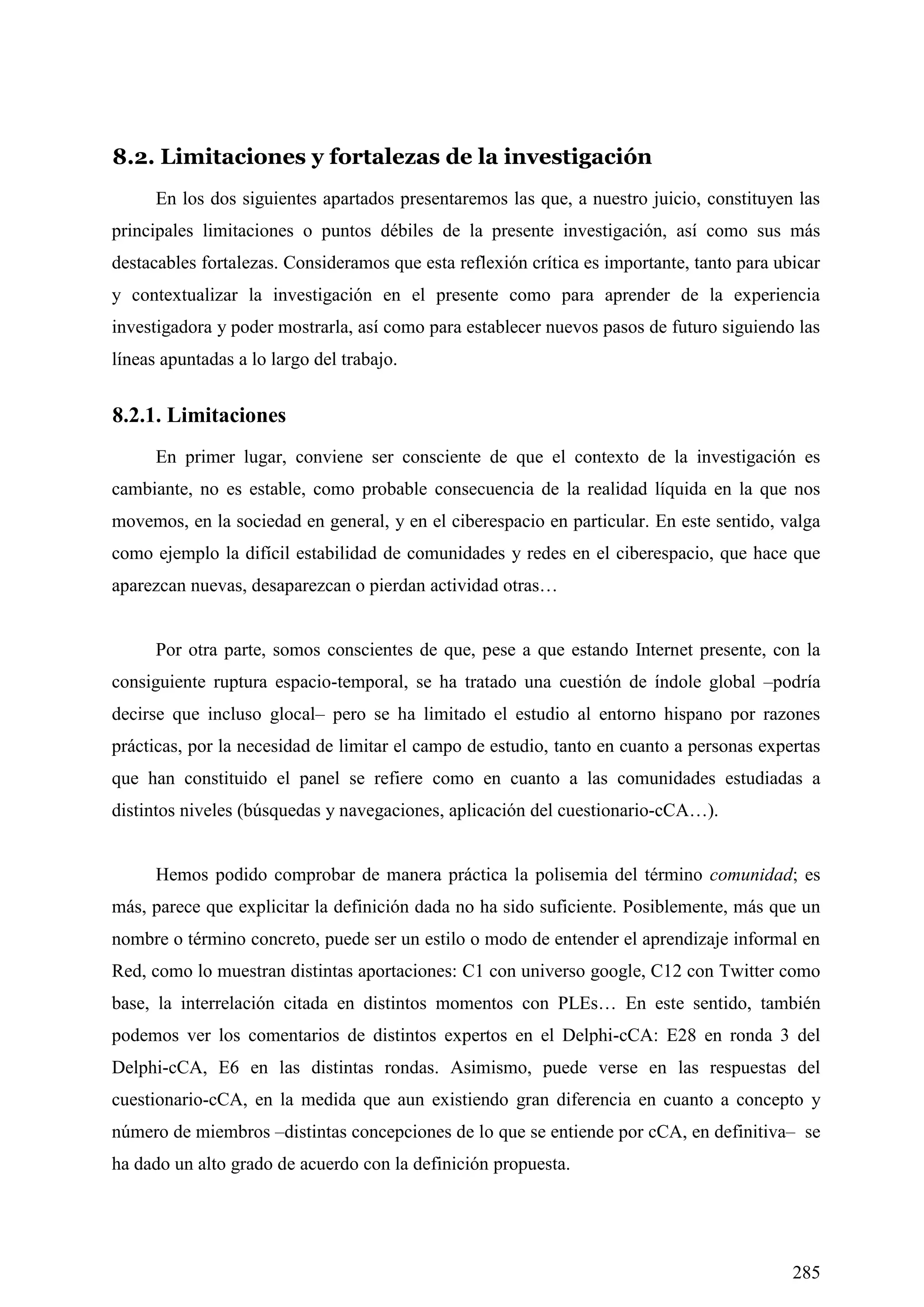 285
8.2. Limitaciones y fortalezas de la investigación
En los dos siguientes apartados presentaremos las que, a nuestro juicio, constituyen las
principales limitaciones o puntos débiles de la presente investigación, así como sus más
destacables fortalezas. Consideramos que esta reflexión crítica es importante, tanto para ubicar
y contextualizar la investigación en el presente como para aprender de la experiencia
investigadora y poder mostrarla, así como para establecer nuevos pasos de futuro siguiendo las
líneas apuntadas a lo largo del trabajo.
8.2.1. Limitaciones
En primer lugar, conviene ser consciente de que el contexto de la investigación es
cambiante, no es estable, como probable consecuencia de la realidad líquida en la que nos
movemos, en la sociedad en general, y en el ciberespacio en particular. En este sentido, valga
como ejemplo la difícil estabilidad de comunidades y redes en el ciberespacio, que hace que
aparezcan nuevas, desaparezcan o pierdan actividad otras…
Por otra parte, somos conscientes de que, pese a que estando Internet presente, con la
consiguiente ruptura espacio-temporal, se ha tratado una cuestión de índole global –podría
decirse que incluso glocal– pero se ha limitado el estudio al entorno hispano por razones
prácticas, por la necesidad de limitar el campo de estudio, tanto en cuanto a personas expertas
que han constituido el panel se refiere como en cuanto a las comunidades estudiadas a
distintos niveles (búsquedas y navegaciones, aplicación del cuestionario-cCA…).
Hemos podido comprobar de manera práctica la polisemia del término comunidad; es
más, parece que explicitar la definición dada no ha sido suficiente. Posiblemente, más que un
nombre o término concreto, puede ser un estilo o modo de entender el aprendizaje informal en
Red, como lo muestran distintas aportaciones: C1 con universo google, C12 con Twitter como
base, la interrelación citada en distintos momentos con PLEs… En este sentido, también
podemos ver los comentarios de distintos expertos en el Delphi-cCA: E28 en ronda 3 del
Delphi-cCA, E6 en las distintas rondas. Asimismo, puede verse en las respuestas del
cuestionario-cCA, en la medida que aun existiendo gran diferencia en cuanto a concepto y
número de miembros –distintas concepciones de lo que se entiende por cCA, en definitiva– se
ha dado un alto grado de acuerdo con la definición propuesta.
 