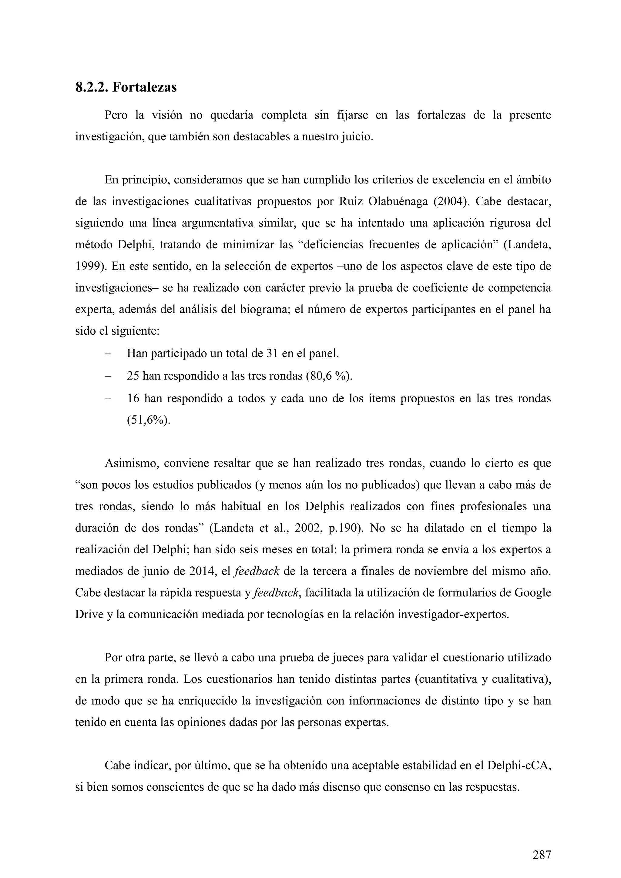 287
8.2.2. Fortalezas
Pero la visión no quedaría completa sin fijarse en las fortalezas de la presente
investigación, que también son destacables a nuestro juicio.
En principio, consideramos que se han cumplido los criterios de excelencia en el ámbito
de las investigaciones cualitativas propuestos por Ruiz Olabuénaga (2004). Cabe destacar,
siguiendo una línea argumentativa similar, que se ha intentado una aplicación rigurosa del
método Delphi, tratando de minimizar las ―deficiencias frecuentes de aplicación‖ (Landeta,
1999). En este sentido, en la selección de expertos –uno de los aspectos clave de este tipo de
investigaciones– se ha realizado con carácter previo la prueba de coeficiente de competencia
experta, además del análisis del biograma; el número de expertos participantes en el panel ha
sido el siguiente:
 Han participado un total de 31 en el panel.
 25 han respondido a las tres rondas (80,6 %).
 16 han respondido a todos y cada uno de los ítems propuestos en las tres rondas
(51,6%).
Asimismo, conviene resaltar que se han realizado tres rondas, cuando lo cierto es que
―son pocos los estudios publicados (y menos aún los no publicados) que llevan a cabo más de
tres rondas, siendo lo más habitual en los Delphis realizados con fines profesionales una
duración de dos rondas‖ (Landeta et al., 2002, p.190). No se ha dilatado en el tiempo la
realización del Delphi; han sido seis meses en total: la primera ronda se envía a los expertos a
mediados de junio de 2014, el feedback de la tercera a finales de noviembre del mismo año.
Cabe destacar la rápida respuesta y feedback, facilitada la utilización de formularios de Google
Drive y la comunicación mediada por tecnologías en la relación investigador-expertos.
Por otra parte, se llevó a cabo una prueba de jueces para validar el cuestionario utilizado
en la primera ronda. Los cuestionarios han tenido distintas partes (cuantitativa y cualitativa),
de modo que se ha enriquecido la investigación con informaciones de distinto tipo y se han
tenido en cuenta las opiniones dadas por las personas expertas.
Cabe indicar, por último, que se ha obtenido una aceptable estabilidad en el Delphi-cCA,
si bien somos conscientes de que se ha dado más disenso que consenso en las respuestas.
 