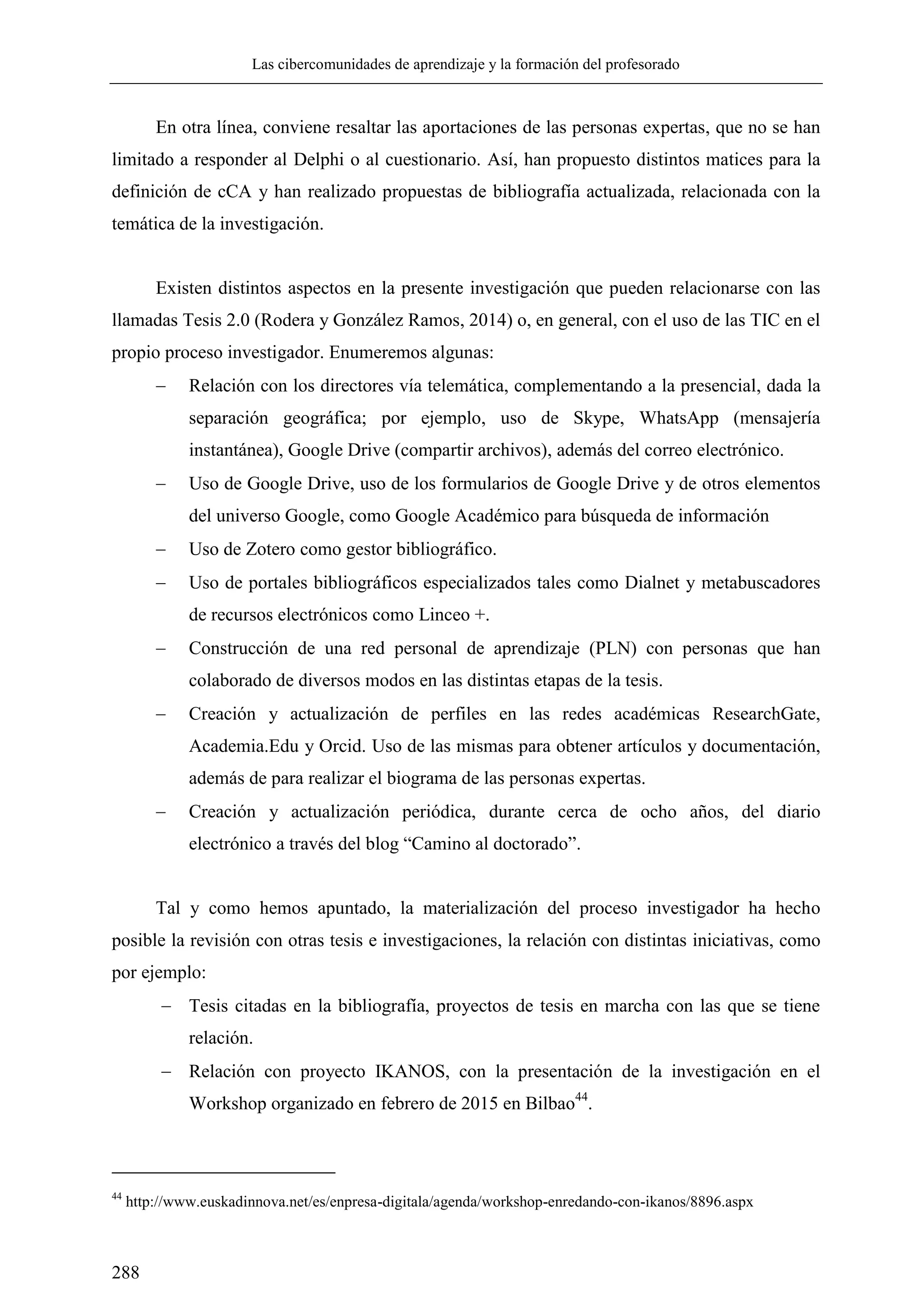 Las cibercomunidades de aprendizaje y la formación del profesorado
288
En otra línea, conviene resaltar las aportaciones de las personas expertas, que no se han
limitado a responder al Delphi o al cuestionario. Así, han propuesto distintos matices para la
definición de cCA y han realizado propuestas de bibliografía actualizada, relacionada con la
temática de la investigación.
Existen distintos aspectos en la presente investigación que pueden relacionarse con las
llamadas Tesis 2.0 (Rodera y González Ramos, 2014) o, en general, con el uso de las TIC en el
propio proceso investigador. Enumeremos algunas:
 Relación con los directores vía telemática, complementando a la presencial, dada la
separación geográfica; por ejemplo, uso de Skype, WhatsApp (mensajería
instantánea), Google Drive (compartir archivos), además del correo electrónico.
 Uso de Google Drive, uso de los formularios de Google Drive y de otros elementos
del universo Google, como Google Académico para búsqueda de información
 Uso de Zotero como gestor bibliográfico.
 Uso de portales bibliográficos especializados tales como Dialnet y metabuscadores
de recursos electrónicos como Linceo +.
 Construcción de una red personal de aprendizaje (PLN) con personas que han
colaborado de diversos modos en las distintas etapas de la tesis.
 Creación y actualización de perfiles en las redes académicas ResearchGate,
Academia.Edu y Orcid. Uso de las mismas para obtener artículos y documentación,
además de para realizar el biograma de las personas expertas.
 Creación y actualización periódica, durante cerca de ocho años, del diario
electrónico a través del blog ―Camino al doctorado‖.
Tal y como hemos apuntado, la materialización del proceso investigador ha hecho
posible la revisión con otras tesis e investigaciones, la relación con distintas iniciativas, como
por ejemplo:
 Tesis citadas en la bibliografía, proyectos de tesis en marcha con las que se tiene
relación.
 Relación con proyecto IKANOS, con la presentación de la investigación en el
Workshop organizado en febrero de 2015 en Bilbao44
.
44
http://www.euskadinnova.net/es/enpresa-digitala/agenda/workshop-enredando-con-ikanos/8896.aspx
 