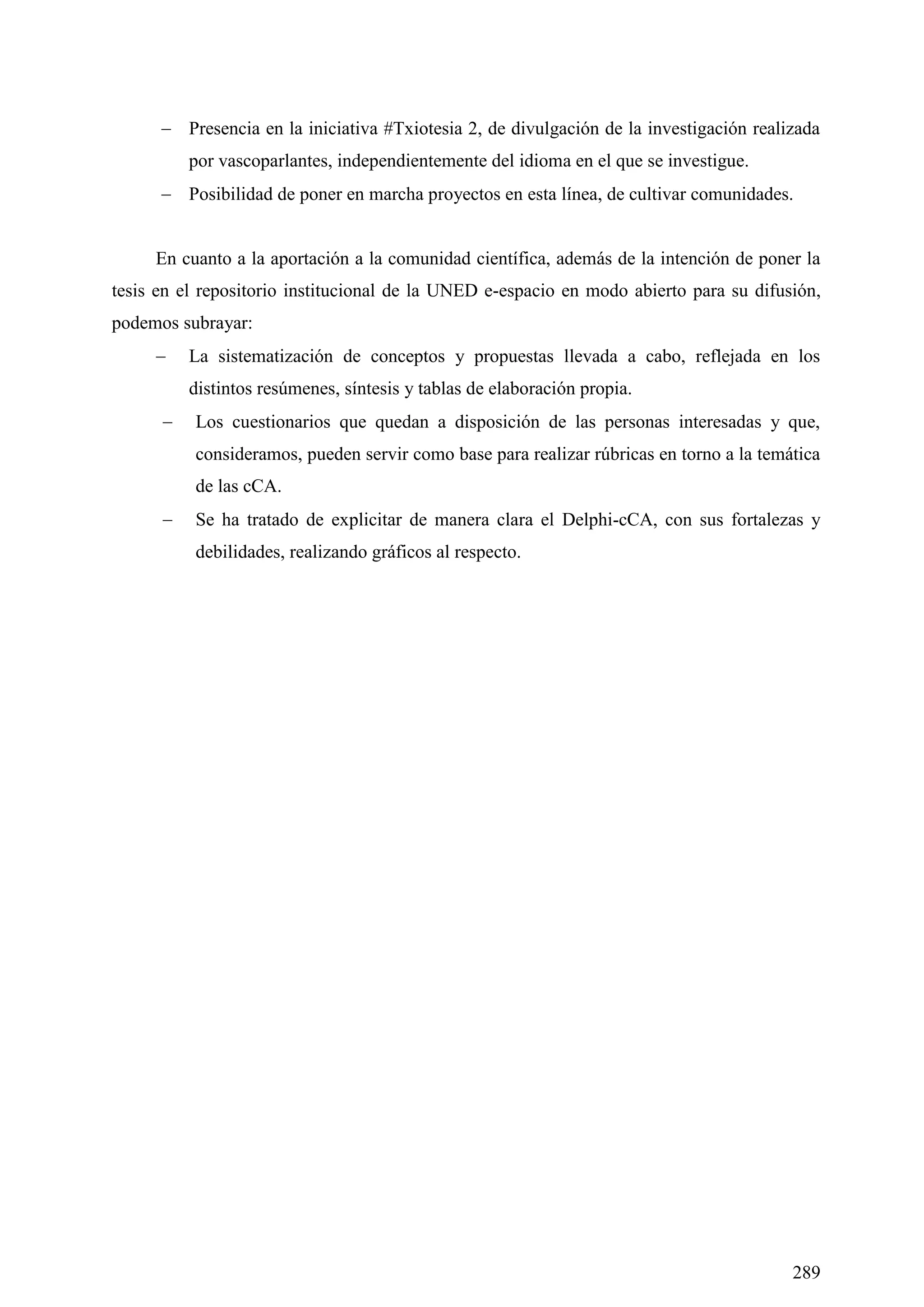289
 Presencia en la iniciativa #Txiotesia 2, de divulgación de la investigación realizada
por vascoparlantes, independientemente del idioma en el que se investigue.
 Posibilidad de poner en marcha proyectos en esta línea, de cultivar comunidades.
En cuanto a la aportación a la comunidad científica, además de la intención de poner la
tesis en el repositorio institucional de la UNED e-espacio en modo abierto para su difusión,
podemos subrayar:
 La sistematización de conceptos y propuestas llevada a cabo, reflejada en los
distintos resúmenes, síntesis y tablas de elaboración propia.
 Los cuestionarios que quedan a disposición de las personas interesadas y que,
consideramos, pueden servir como base para realizar rúbricas en torno a la temática
de las cCA.
 Se ha tratado de explicitar de manera clara el Delphi-cCA, con sus fortalezas y
debilidades, realizando gráficos al respecto.
 