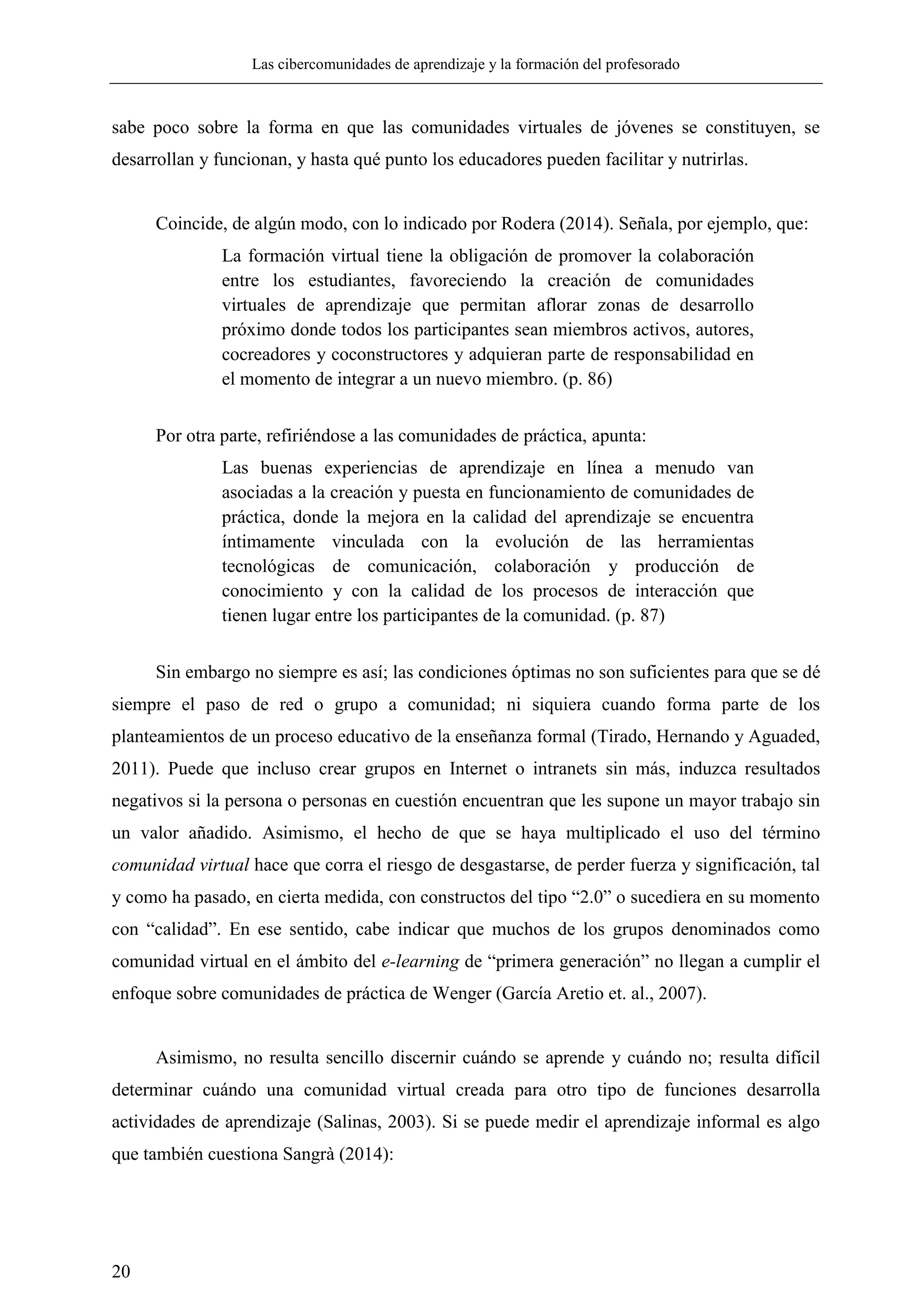 Las cibercomunidades de aprendizaje y la formación del profesorado
20
sabe poco sobre la forma en que las comunidades virtuales de jóvenes se constituyen, se
desarrollan y funcionan, y hasta qué punto los educadores pueden facilitar y nutrirlas.
Coincide, de algún modo, con lo indicado por Rodera (2014). Señala, por ejemplo, que:
La formación virtual tiene la obligación de promover la colaboración
entre los estudiantes, favoreciendo la creación de comunidades
virtuales de aprendizaje que permitan aflorar zonas de desarrollo
próximo donde todos los participantes sean miembros activos, autores,
cocreadores y coconstructores y adquieran parte de responsabilidad en
el momento de integrar a un nuevo miembro. (p. 86)
Por otra parte, refiriéndose a las comunidades de práctica, apunta:
Las buenas experiencias de aprendizaje en línea a menudo van
asociadas a la creación y puesta en funcionamiento de comunidades de
práctica, donde la mejora en la calidad del aprendizaje se encuentra
íntimamente vinculada con la evolución de las herramientas
tecnológicas de comunicación, colaboración y producción de
conocimiento y con la calidad de los procesos de interacción que
tienen lugar entre los participantes de la comunidad. (p. 87)
Sin embargo no siempre es así; las condiciones óptimas no son suficientes para que se dé
siempre el paso de red o grupo a comunidad; ni siquiera cuando forma parte de los
planteamientos de un proceso educativo de la enseñanza formal (Tirado, Hernando y Aguaded,
2011). Puede que incluso crear grupos en Internet o intranets sin más, induzca resultados
negativos si la persona o personas en cuestión encuentran que les supone un mayor trabajo sin
un valor añadido. Asimismo, el hecho de que se haya multiplicado el uso del término
comunidad virtual hace que corra el riesgo de desgastarse, de perder fuerza y significación, tal
y como ha pasado, en cierta medida, con constructos del tipo ―2.0‖ o sucediera en su momento
con ―calidad‖. En ese sentido, cabe indicar que muchos de los grupos denominados como
comunidad virtual en el ámbito del e-learning de ―primera generación‖ no llegan a cumplir el
enfoque sobre comunidades de práctica de Wenger (García Aretio et. al., 2007).
Asimismo, no resulta sencillo discernir cuándo se aprende y cuándo no; resulta difícil
determinar cuándo una comunidad virtual creada para otro tipo de funciones desarrolla
actividades de aprendizaje (Salinas, 2003). Si se puede medir el aprendizaje informal es algo
que también cuestiona Sangrà (2014):
 