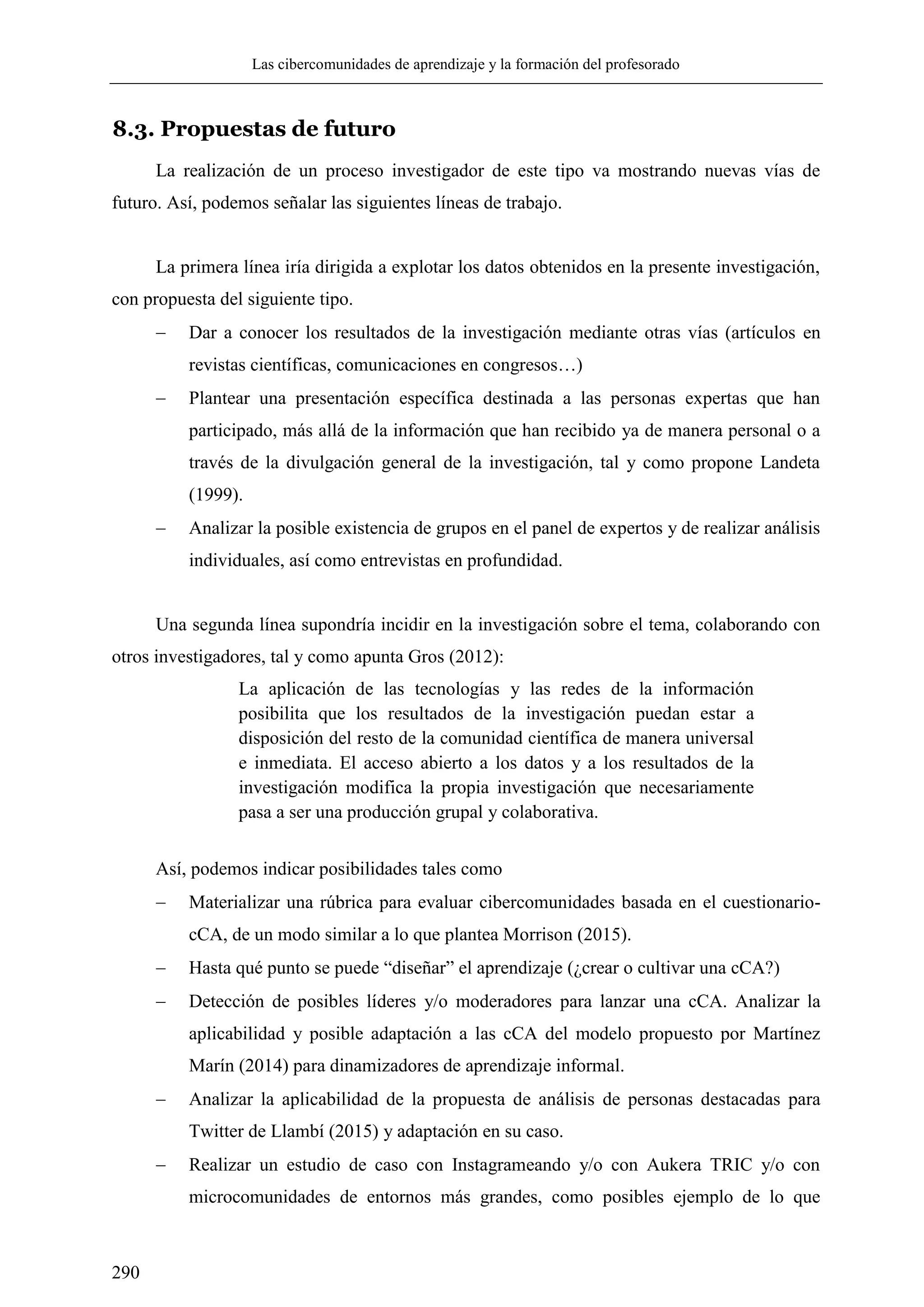 Las cibercomunidades de aprendizaje y la formación del profesorado
290
8.3. Propuestas de futuro
La realización de un proceso investigador de este tipo va mostrando nuevas vías de
futuro. Así, podemos señalar las siguientes líneas de trabajo.
La primera línea iría dirigida a explotar los datos obtenidos en la presente investigación,
con propuesta del siguiente tipo.
 Dar a conocer los resultados de la investigación mediante otras vías (artículos en
revistas científicas, comunicaciones en congresos…)
 Plantear una presentación específica destinada a las personas expertas que han
participado, más allá de la información que han recibido ya de manera personal o a
través de la divulgación general de la investigación, tal y como propone Landeta
(1999).
 Analizar la posible existencia de grupos en el panel de expertos y de realizar análisis
individuales, así como entrevistas en profundidad.
Una segunda línea supondría incidir en la investigación sobre el tema, colaborando con
otros investigadores, tal y como apunta Gros (2012):
La aplicación de las tecnologías y las redes de la información
posibilita que los resultados de la investigación puedan estar a
disposición del resto de la comunidad científica de manera universal
e inmediata. El acceso abierto a los datos y a los resultados de la
investigación modifica la propia investigación que necesariamente
pasa a ser una producción grupal y colaborativa.
Así, podemos indicar posibilidades tales como
 Materializar una rúbrica para evaluar cibercomunidades basada en el cuestionario-
cCA, de un modo similar a lo que plantea Morrison (2015).
 Hasta qué punto se puede ―diseñar‖ el aprendizaje (¿crear o cultivar una cCA?)
 Detección de posibles líderes y/o moderadores para lanzar una cCA. Analizar la
aplicabilidad y posible adaptación a las cCA del modelo propuesto por Martínez
Marín (2014) para dinamizadores de aprendizaje informal.
 Analizar la aplicabilidad de la propuesta de análisis de personas destacadas para
Twitter de Llambí (2015) y adaptación en su caso.
 Realizar un estudio de caso con Instagrameando y/o con Aukera TRIC y/o con
microcomunidades de entornos más grandes, como posibles ejemplo de lo que
 