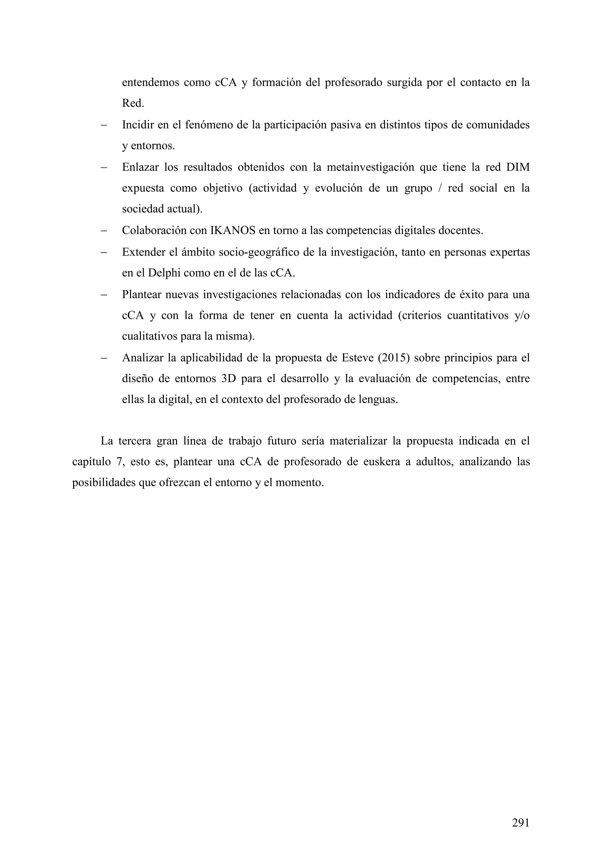 291
entendemos como cCA y formación del profesorado surgida por el contacto en la
Red.
 Incidir en el fenómeno de la participación pasiva en distintos tipos de comunidades
y entornos.
 Enlazar los resultados obtenidos con la metainvestigación que tiene la red DIM
expuesta como objetivo (actividad y evolución de un grupo / red social en la
sociedad actual).
 Colaboración con IKANOS en torno a las competencias digitales docentes.
 Extender el ámbito socio-geográfico de la investigación, tanto en personas expertas
en el Delphi como en el de las cCA.
 Plantear nuevas investigaciones relacionadas con los indicadores de éxito para una
cCA y con la forma de tener en cuenta la actividad (criterios cuantitativos y/o
cualitativos para la misma).
 Analizar la aplicabilidad de la propuesta de Esteve (2015) sobre principios para el
diseño de entornos 3D para el desarrollo y la evaluación de competencias, entre
ellas la digital, en el contexto del profesorado de lenguas.
La tercera gran línea de trabajo futuro sería materializar la propuesta indicada en el
capítulo 7, esto es, plantear una cCA de profesorado de euskera a adultos, analizando las
posibilidades que ofrezcan el entorno y el momento.
 