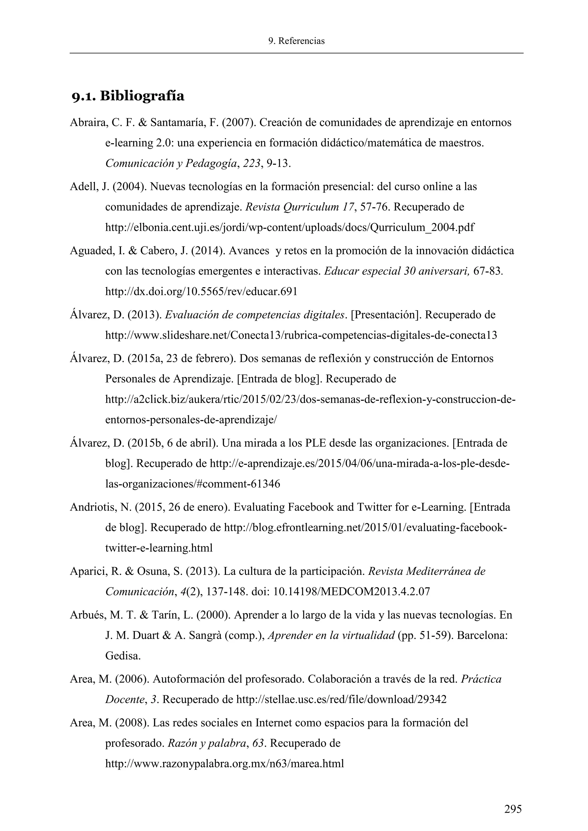 9. Referencias
295
9.1. Bibliografía
Abraira, C. F. & Santamaría, F. (2007). Creación de comunidades de aprendizaje en entornos
e-learning 2.0: una experiencia en formación didáctico/matemática de maestros.
Comunicación y Pedagogía, 223, 9-13.
Adell, J. (2004). Nuevas tecnologías en la formación presencial: del curso online a las
comunidades de aprendizaje. Revista Qurriculum 17, 57-76. Recuperado de
http://elbonia.cent.uji.es/jordi/wp-content/uploads/docs/Qurriculum_2004.pdf
Aguaded, I. & Cabero, J. (2014). Avances y retos en la promoción de la innovación didáctica
con las tecnologías emergentes e interactivas. Educar especial 30 aniversari, 67-83.
http://dx.doi.org/10.5565/rev/educar.691
Álvarez, D. (2013). Evaluación de competencias digitales. [Presentación]. Recuperado de
http://www.slideshare.net/Conecta13/rubrica-competencias-digitales-de-conecta13
Álvarez, D. (2015a, 23 de febrero). Dos semanas de reflexión y construcción de Entornos
Personales de Aprendizaje. [Entrada de blog]. Recuperado de
http://a2click.biz/aukera/rtic/2015/02/23/dos-semanas-de-reflexion-y-construccion-de-
entornos-personales-de-aprendizaje/
Álvarez, D. (2015b, 6 de abril). Una mirada a los PLE desde las organizaciones. [Entrada de
blog]. Recuperado de http://e-aprendizaje.es/2015/04/06/una-mirada-a-los-ple-desde-
las-organizaciones/#comment-61346
Andriotis, N. (2015, 26 de enero). Evaluating Facebook and Twitter for e-Learning. [Entrada
de blog]. Recuperado de http://blog.efrontlearning.net/2015/01/evaluating-facebook-
twitter-e-learning.html
Aparici, R. & Osuna, S. (2013). La cultura de la participación. Revista Mediterránea de
Comunicación, 4(2), 137-148. doi: 10.14198/MEDCOM2013.4.2.07
Arbués, M. T. & Tarín, L. (2000). Aprender a lo largo de la vida y las nuevas tecnologías. En
J. M. Duart & A. Sangrà (comp.), Aprender en la virtualidad (pp. 51-59). Barcelona:
Gedisa.
Area, M. (2006). Autoformación del profesorado. Colaboración a través de la red. Práctica
Docente, 3. Recuperado de http://stellae.usc.es/red/file/download/29342
Area, M. (2008). Las redes sociales en Internet como espacios para la formación del
profesorado. Razón y palabra, 63. Recuperado de
http://www.razonypalabra.org.mx/n63/marea.html
 