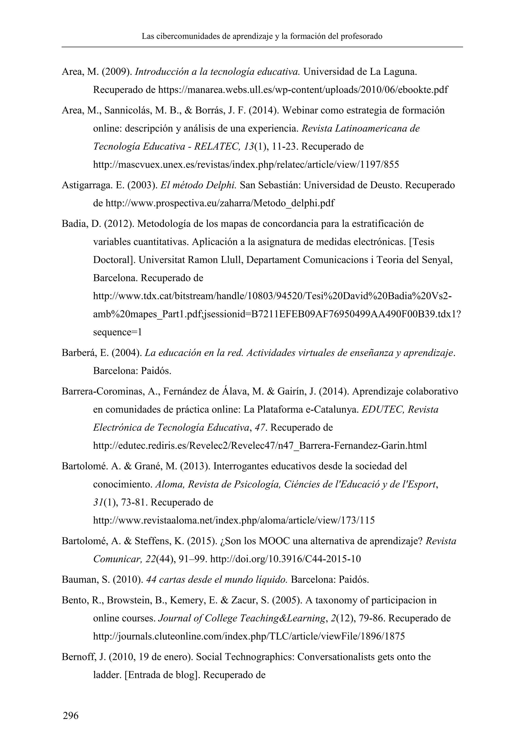 Las cibercomunidades de aprendizaje y la formación del profesorado
296
Area, M. (2009). Introducción a la tecnología educativa. Universidad de La Laguna.
Recuperado de https://manarea.webs.ull.es/wp-content/uploads/2010/06/ebookte.pdf
Area, M., Sannicolás, M. B., & Borrás, J. F. (2014). Webinar como estrategia de formación
online: descripción y análisis de una experiencia. Revista Latinoamericana de
Tecnología Educativa - RELATEC, 13(1), 11-23. Recuperado de
http://mascvuex.unex.es/revistas/index.php/relatec/article/view/1197/855
Astigarraga. E. (2003). El método Delphi. San Sebastián: Universidad de Deusto. Recuperado
de http://www.prospectiva.eu/zaharra/Metodo_delphi.pdf
Badia, D. (2012). Metodología de los mapas de concordancia para la estratificación de
variables cuantitativas. Aplicación a la asignatura de medidas electrónicas. [Tesis
Doctoral]. Universitat Ramon Llull, Departament Comunicacions i Teoria del Senyal,
Barcelona. Recuperado de
http://www.tdx.cat/bitstream/handle/10803/94520/Tesi%20David%20Badia%20Vs2-
amb%20mapes_Part1.pdf;jsessionid=B7211EFEB09AF76950499AA490F00B39.tdx1?
sequence=1
Barberá, E. (2004). La educación en la red. Actividades virtuales de enseñanza y aprendizaje.
Barcelona: Paidós.
Barrera-Corominas, A., Fernández de Álava, M. & Gairín, J. (2014). Aprendizaje colaborativo
en comunidades de práctica online: La Plataforma e-Catalunya. EDUTEC, Revista
Electrónica de Tecnología Educativa, 47. Recuperado de
http://edutec.rediris.es/Revelec2/Revelec47/n47_Barrera-Fernandez-Garin.html
Bartolomé. A. & Grané, M. (2013). Interrogantes educativos desde la sociedad del
conocimiento. Aloma, Revista de Psicología, Ciéncies de l'Educació y de l'Esport,
31(1), 73-81. Recuperado de
http://www.revistaaloma.net/index.php/aloma/article/view/173/115
Bartolomé, A. & Steffens, K. (2015). ¿Son los MOOC una alternativa de aprendizaje? Revista
Comunicar, 22(44), 91–99. http://doi.org/10.3916/C44-2015-10
Bauman, S. (2010). 44 cartas desde el mundo líquido. Barcelona: Paidós.
Bento, R., Browstein, B., Kemery, E. & Zacur, S. (2005). A taxonomy of participacion in
online courses. Journal of College Teaching&Learning, 2(12), 79-86. Recuperado de
http://journals.cluteonline.com/index.php/TLC/article/viewFile/1896/1875
Bernoff, J. (2010, 19 de enero). Social Technographics: Conversationalists gets onto the
ladder. [Entrada de blog]. Recuperado de
 