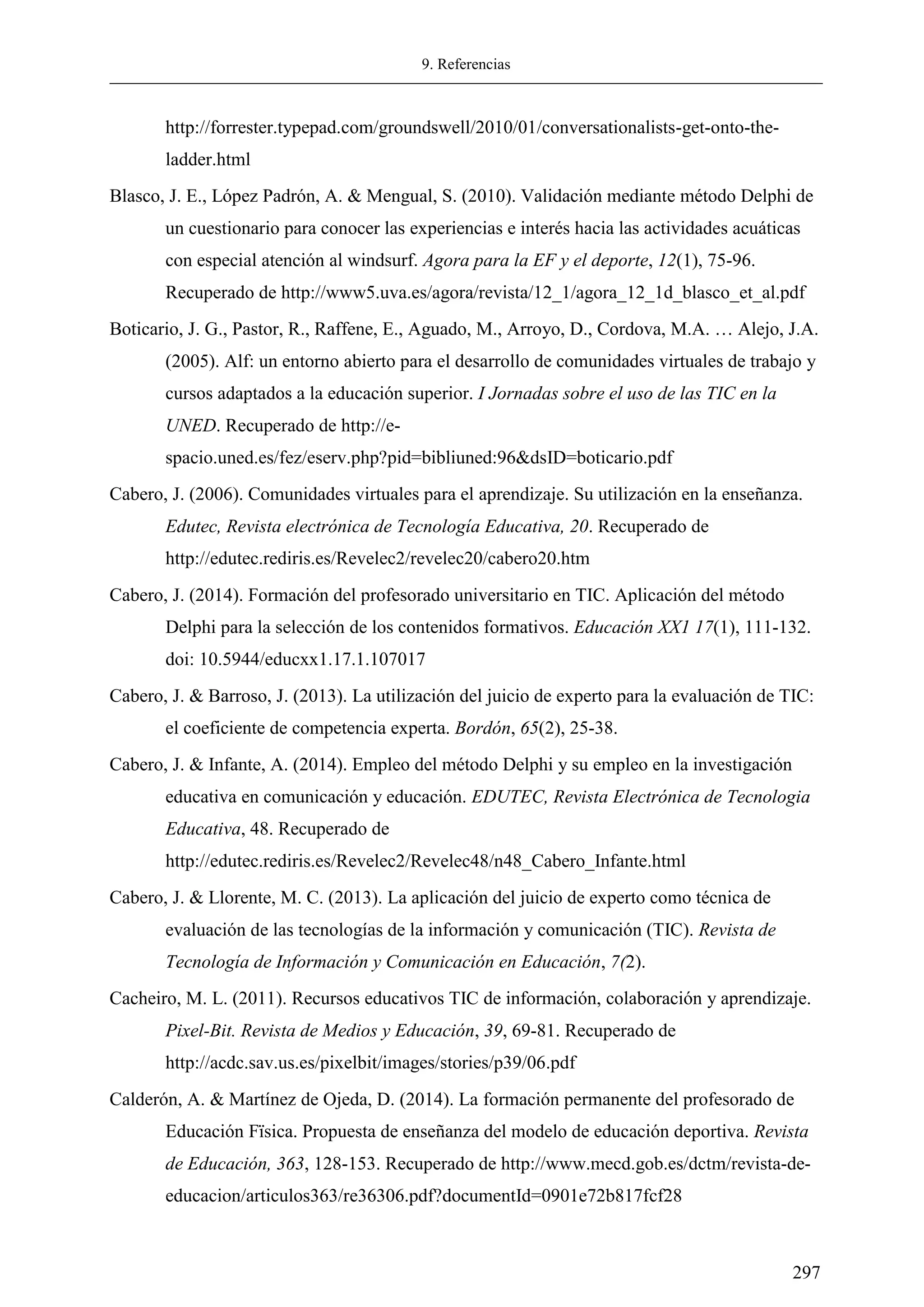 9. Referencias
297
http://forrester.typepad.com/groundswell/2010/01/conversationalists-get-onto-the-
ladder.html
Blasco, J. E., López Padrón, A. & Mengual, S. (2010). Validación mediante método Delphi de
un cuestionario para conocer las experiencias e interés hacia las actividades acuáticas
con especial atención al windsurf. Agora para la EF y el deporte, 12(1), 75-96.
Recuperado de http://www5.uva.es/agora/revista/12_1/agora_12_1d_blasco_et_al.pdf
Boticario, J. G., Pastor, R., Raffene, E., Aguado, M., Arroyo, D., Cordova, M.A. … Alejo, J.A.
(2005). Alf: un entorno abierto para el desarrollo de comunidades virtuales de trabajo y
cursos adaptados a la educación superior. I Jornadas sobre el uso de las TIC en la
UNED. Recuperado de http://e-
spacio.uned.es/fez/eserv.php?pid=bibliuned:96&dsID=boticario.pdf
Cabero, J. (2006). Comunidades virtuales para el aprendizaje. Su utilización en la enseñanza.
Edutec, Revista electrónica de Tecnología Educativa, 20. Recuperado de
http://edutec.rediris.es/Revelec2/revelec20/cabero20.htm
Cabero, J. (2014). Formación del profesorado universitario en TIC. Aplicación del método
Delphi para la selección de los contenidos formativos. Educación XX1 17(1), 111-132.
doi: 10.5944/educxx1.17.1.107017
Cabero, J. & Barroso, J. (2013). La utilización del juicio de experto para la evaluación de TIC:
el coeficiente de competencia experta. Bordón, 65(2), 25-38.
Cabero, J. & Infante, A. (2014). Empleo del método Delphi y su empleo en la investigación
educativa en comunicación y educación. EDUTEC, Revista Electrónica de Tecnologia
Educativa, 48. Recuperado de
http://edutec.rediris.es/Revelec2/Revelec48/n48_Cabero_Infante.html
Cabero, J. & Llorente, M. C. (2013). La aplicación del juicio de experto como técnica de
evaluación de las tecnologías de la información y comunicación (TIC). Revista de
Tecnología de Información y Comunicación en Educación, 7(2).
Cacheiro, M. L. (2011). Recursos educativos TIC de información, colaboración y aprendizaje.
Pixel-Bit. Revista de Medios y Educación, 39, 69-81. Recuperado de
http://acdc.sav.us.es/pixelbit/images/stories/p39/06.pdf
Calderón, A. & Martínez de Ojeda, D. (2014). La formación permanente del profesorado de
Educación Fïsica. Propuesta de enseñanza del modelo de educación deportiva. Revista
de Educación, 363, 128-153. Recuperado de http://www.mecd.gob.es/dctm/revista-de-
educacion/articulos363/re36306.pdf?documentId=0901e72b817fcf28
 
