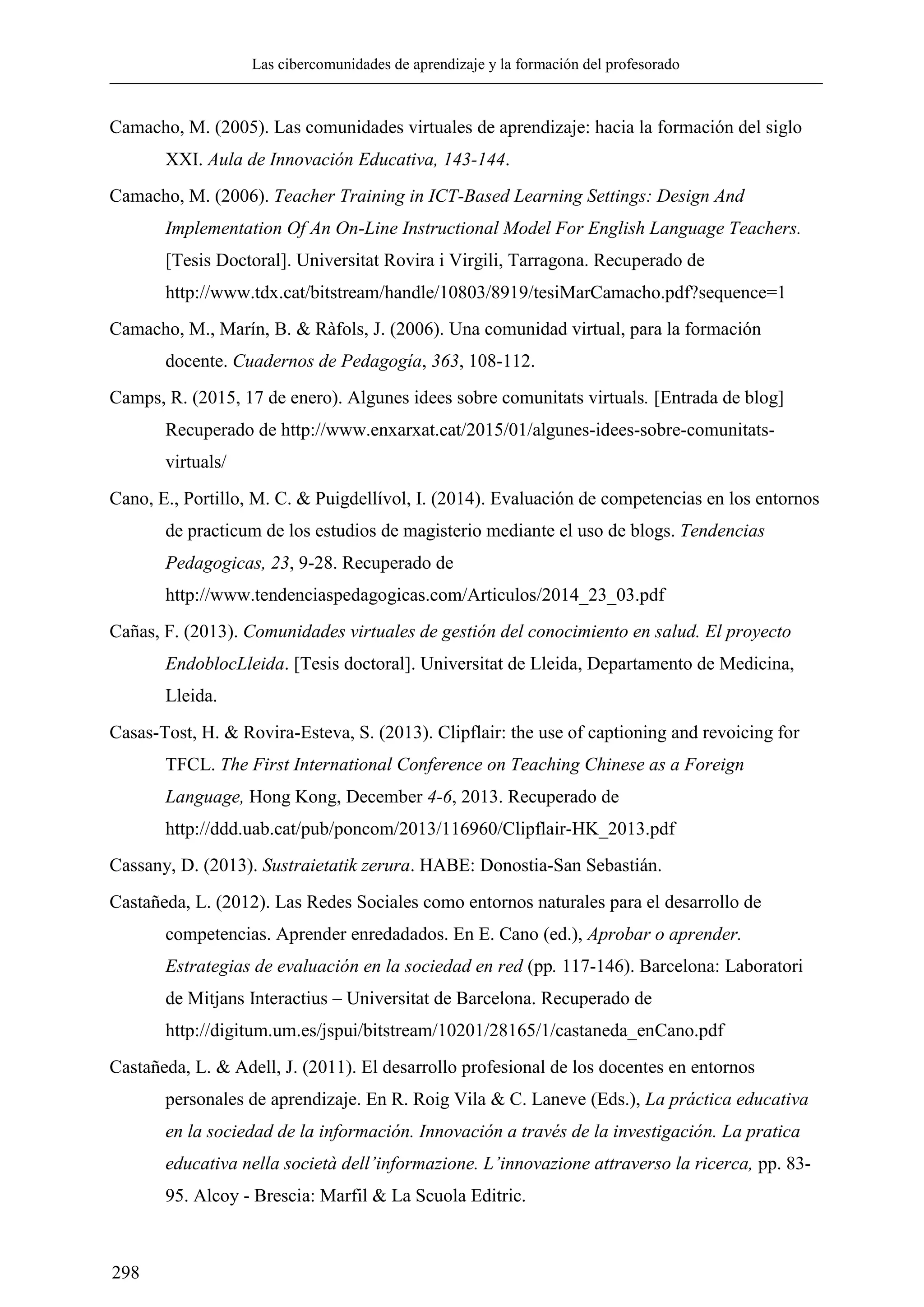Las cibercomunidades de aprendizaje y la formación del profesorado
298
Camacho, M. (2005). Las comunidades virtuales de aprendizaje: hacia la formación del siglo
XXI. Aula de Innovación Educativa, 143-144.
Camacho, M. (2006). Teacher Training in ICT-Based Learning Settings: Design And
Implementation Of An On-Line Instructional Model For English Language Teachers.
[Tesis Doctoral]. Universitat Rovira i Virgili, Tarragona. Recuperado de
http://www.tdx.cat/bitstream/handle/10803/8919/tesiMarCamacho.pdf?sequence=1
Camacho, M., Marín, B. & Ràfols, J. (2006). Una comunidad virtual, para la formación
docente. Cuadernos de Pedagogía, 363, 108-112.
Camps, R. (2015, 17 de enero). Algunes idees sobre comunitats virtuals. [Entrada de blog]
Recuperado de http://www.enxarxat.cat/2015/01/algunes-idees-sobre-comunitats-
virtuals/
Cano, E., Portillo, M. C. & Puigdellívol, I. (2014). Evaluación de competencias en los entornos
de practicum de los estudios de magisterio mediante el uso de blogs. Tendencias
Pedagogicas, 23, 9-28. Recuperado de
http://www.tendenciaspedagogicas.com/Articulos/2014_23_03.pdf
Cañas, F. (2013). Comunidades virtuales de gestión del conocimiento en salud. El proyecto
EndoblocLleida. [Tesis doctoral]. Universitat de Lleida, Departamento de Medicina,
Lleida.
Casas-Tost, H. & Rovira-Esteva, S. (2013). Clipflair: the use of captioning and revoicing for
TFCL. The First International Conference on Teaching Chinese as a Foreign
Language, Hong Kong, December 4-6, 2013. Recuperado de
http://ddd.uab.cat/pub/poncom/2013/116960/Clipflair-HK_2013.pdf
Cassany, D. (2013). Sustraietatik zerura. HABE: Donostia-San Sebastián.
Castañeda, L. (2012). Las Redes Sociales como entornos naturales para el desarrollo de
competencias. Aprender enredadados. En E. Cano (ed.), Aprobar o aprender.
Estrategias de evaluación en la sociedad en red (pp. 117-146). Barcelona: Laboratori
de Mitjans Interactius – Universitat de Barcelona. Recuperado de
http://digitum.um.es/jspui/bitstream/10201/28165/1/castaneda_enCano.pdf
Castañeda, L. & Adell, J. (2011). El desarrollo profesional de los docentes en entornos
personales de aprendizaje. En R. Roig Vila & C. Laneve (Eds.), La práctica educativa
en la sociedad de la información. Innovación a través de la investigación. La pratica
educativa nella società dell’informazione. L’innovazione attraverso la ricerca, pp. 83-
95. Alcoy - Brescia: Marfil & La Scuola Editric.
 