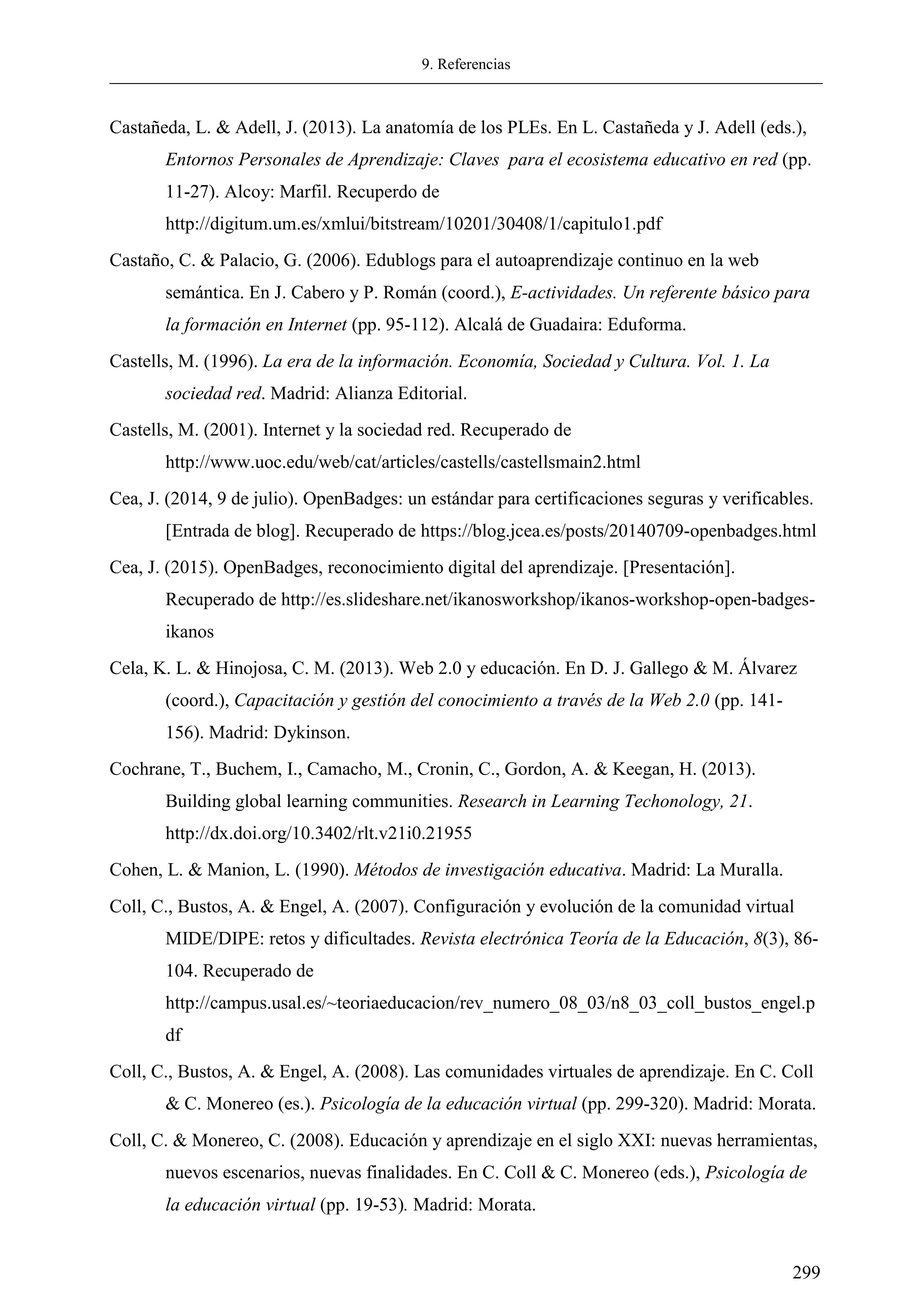 9. Referencias
299
Castañeda, L. & Adell, J. (2013). La anatomía de los PLEs. En L. Castañeda y J. Adell (eds.),
Entornos Personales de Aprendizaje: Claves para el ecosistema educativo en red (pp.
11-27). Alcoy: Marfil. Recuperdo de
http://digitum.um.es/xmlui/bitstream/10201/30408/1/capitulo1.pdf
Castaño, C. & Palacio, G. (2006). Edublogs para el autoaprendizaje continuo en la web
semántica. En J. Cabero y P. Román (coord.), E-actividades. Un referente básico para
la formación en Internet (pp. 95-112). Alcalá de Guadaira: Eduforma.
Castells, M. (1996). La era de la información. Economía, Sociedad y Cultura. Vol. 1. La
sociedad red. Madrid: Alianza Editorial.
Castells, M. (2001). Internet y la sociedad red. Recuperado de
http://www.uoc.edu/web/cat/articles/castells/castellsmain2.html
Cea, J. (2014, 9 de julio). OpenBadges: un estándar para certificaciones seguras y verificables.
[Entrada de blog]. Recuperado de https://blog.jcea.es/posts/20140709-openbadges.html
Cea, J. (2015). OpenBadges, reconocimiento digital del aprendizaje. [Presentación].
Recuperado de http://es.slideshare.net/ikanosworkshop/ikanos-workshop-open-badges-
ikanos
Cela, K. L. & Hinojosa, C. M. (2013). Web 2.0 y educación. En D. J. Gallego & M. Álvarez
(coord.), Capacitación y gestión del conocimiento a través de la Web 2.0 (pp. 141-
156). Madrid: Dykinson.
Cochrane, T., Buchem, I., Camacho, M., Cronin, C., Gordon, A. & Keegan, H. (2013).
Building global learning communities. Research in Learning Techonology, 21.
http://dx.doi.org/10.3402/rlt.v21i0.21955
Cohen, L. & Manion, L. (1990). Métodos de investigación educativa. Madrid: La Muralla.
Coll, C., Bustos, A. & Engel, A. (2007). Configuración y evolución de la comunidad virtual
MIDE/DIPE: retos y dificultades. Revista electrónica Teoría de la Educación, 8(3), 86-
104. Recuperado de
http://campus.usal.es/~teoriaeducacion/rev_numero_08_03/n8_03_coll_bustos_engel.p
df
Coll, C., Bustos, A. & Engel, A. (2008). Las comunidades virtuales de aprendizaje. En C. Coll
& C. Monereo (es.). Psicología de la educación virtual (pp. 299-320). Madrid: Morata.
Coll, C. & Monereo, C. (2008). Educación y aprendizaje en el siglo XXI: nuevas herramientas,
nuevos escenarios, nuevas finalidades. En C. Coll & C. Monereo (eds.), Psicología de
la educación virtual (pp. 19-53). Madrid: Morata.
 