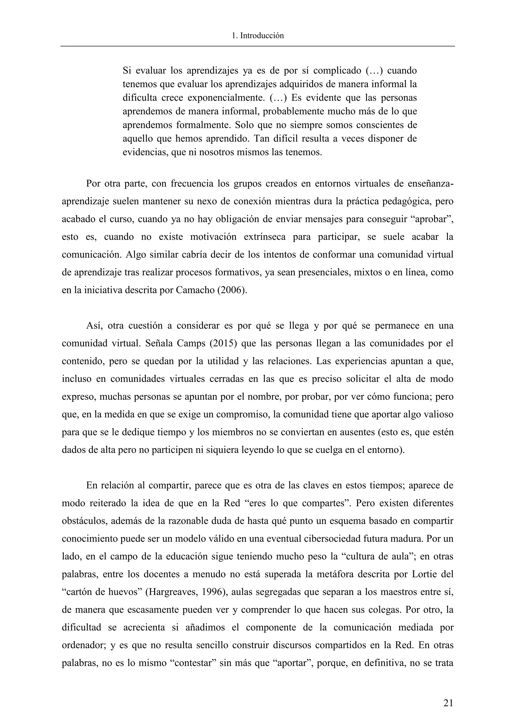 1. Introducción
21
Si evaluar los aprendizajes ya es de por sí complicado (…) cuando
tenemos que evaluar los aprendizajes adquiridos de manera informal la
dificulta crece exponencialmente. (…) Es evidente que las personas
aprendemos de manera informal, probablemente mucho más de lo que
aprendemos formalmente. Solo que no siempre somos conscientes de
aquello que hemos aprendido. Tan difícil resulta a veces disponer de
evidencias, que ni nosotros mismos las tenemos.
Por otra parte, con frecuencia los grupos creados en entornos virtuales de enseñanza-
aprendizaje suelen mantener su nexo de conexión mientras dura la práctica pedagógica, pero
acabado el curso, cuando ya no hay obligación de enviar mensajes para conseguir ―aprobar‖,
esto es, cuando no existe motivación extrínseca para participar, se suele acabar la
comunicación. Algo similar cabría decir de los intentos de conformar una comunidad virtual
de aprendizaje tras realizar procesos formativos, ya sean presenciales, mixtos o en línea, como
en la iniciativa descrita por Camacho (2006).
Así, otra cuestión a considerar es por qué se llega y por qué se permanece en una
comunidad virtual. Señala Camps (2015) que las personas llegan a las comunidades por el
contenido, pero se quedan por la utilidad y las relaciones. Las experiencias apuntan a que,
incluso en comunidades virtuales cerradas en las que es preciso solicitar el alta de modo
expreso, muchas personas se apuntan por el nombre, por probar, por ver cómo funciona; pero
que, en la medida en que se exige un compromiso, la comunidad tiene que aportar algo valioso
para que se le dedique tiempo y los miembros no se conviertan en ausentes (esto es, que estén
dados de alta pero no participen ni siquiera leyendo lo que se cuelga en el entorno).
En relación al compartir, parece que es otra de las claves en estos tiempos; aparece de
modo reiterado la idea de que en la Red ―eres lo que compartes‖. Pero existen diferentes
obstáculos, además de la razonable duda de hasta qué punto un esquema basado en compartir
conocimiento puede ser un modelo válido en una eventual cibersociedad futura madura. Por un
lado, en el campo de la educación sigue teniendo mucho peso la ―cultura de aula‖; en otras
palabras, entre los docentes a menudo no está superada la metáfora descrita por Lortie del
―cartón de huevos‖ (Hargreaves, 1996), aulas segregadas que separan a los maestros entre sí,
de manera que escasamente pueden ver y comprender lo que hacen sus colegas. Por otro, la
dificultad se acrecienta si añadimos el componente de la comunicación mediada por
ordenador; y es que no resulta sencillo construir discursos compartidos en la Red. En otras
palabras, no es lo mismo ―contestar‖ sin más que ―aportar‖, porque, en definitiva, no se trata
 