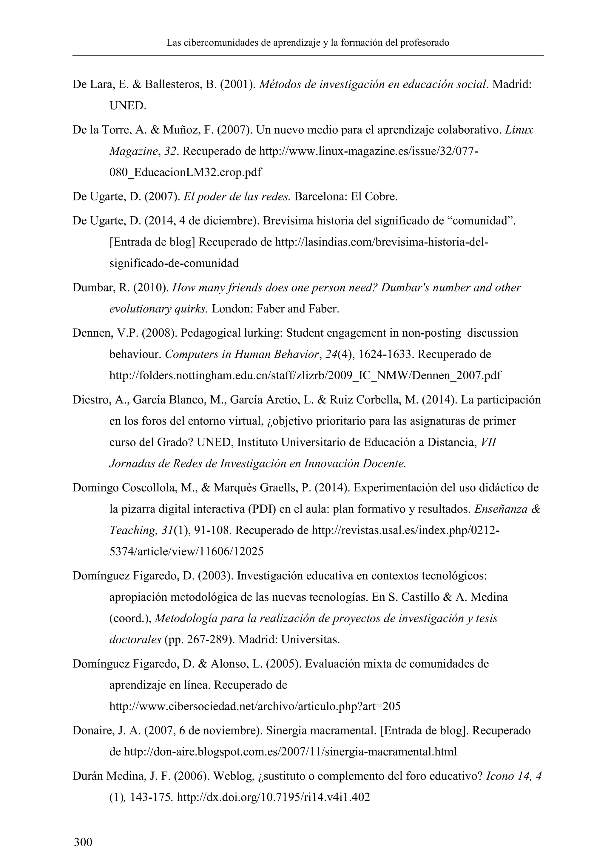 Las cibercomunidades de aprendizaje y la formación del profesorado
300
De Lara, E. & Ballesteros, B. (2001). Métodos de investigación en educación social. Madrid:
UNED.
De la Torre, A. & Muñoz, F. (2007). Un nuevo medio para el aprendizaje colaborativo. Linux
Magazine, 32. Recuperado de http://www.linux-magazine.es/issue/32/077-
080_EducacionLM32.crop.pdf
De Ugarte, D. (2007). El poder de las redes. Barcelona: El Cobre.
De Ugarte, D. (2014, 4 de diciembre). Brevísima historia del significado de ―comunidad‖.
[Entrada de blog] Recuperado de http://lasindias.com/brevisima-historia-del-
significado-de-comunidad
Dumbar, R. (2010). How many friends does one person need? Dumbar's number and other
evolutionary quirks. London: Faber and Faber.
Dennen, V.P. (2008). Pedagogical lurking: Student engagement in non-posting discussion
behaviour. Computers in Human Behavior, 24(4), 1624-1633. Recuperado de
http://folders.nottingham.edu.cn/staff/zlizrb/2009_IC_NMW/Dennen_2007.pdf
Diestro, A., García Blanco, M., García Aretio, L. & Ruiz Corbella, M. (2014). La participación
en los foros del entorno virtual, ¿objetivo prioritario para las asignaturas de primer
curso del Grado? UNED, Instituto Universitario de Educación a Distancia, VII
Jornadas de Redes de Investigación en Innovación Docente.
Domingo Coscollola, M., & Marquès Graells, P. (2014). Experimentación del uso didáctico de
la pizarra digital interactiva (PDI) en el aula: plan formativo y resultados. Enseñanza &
Teaching, 31(1), 91-108. Recuperado de http://revistas.usal.es/index.php/0212-
5374/article/view/11606/12025
Domínguez Figaredo, D. (2003). Investigación educativa en contextos tecnológicos:
apropiación metodológica de las nuevas tecnologías. En S. Castillo & A. Medina
(coord.), Metodología para la realización de proyectos de investigación y tesis
doctorales (pp. 267-289). Madrid: Universitas.
Domínguez Figaredo, D. & Alonso, L. (2005). Evaluación mixta de comunidades de
aprendizaje en línea. Recuperado de
http://www.cibersociedad.net/archivo/articulo.php?art=205
Donaire, J. A. (2007, 6 de noviembre). Sinergia macramental. [Entrada de blog]. Recuperado
de http://don-aire.blogspot.com.es/2007/11/sinergia-macramental.html
Durán Medina, J. F. (2006). Weblog, ¿sustituto o complemento del foro educativo? Icono 14, 4
(1), 143-175. http://dx.doi.org/10.7195/ri14.v4i1.402
 