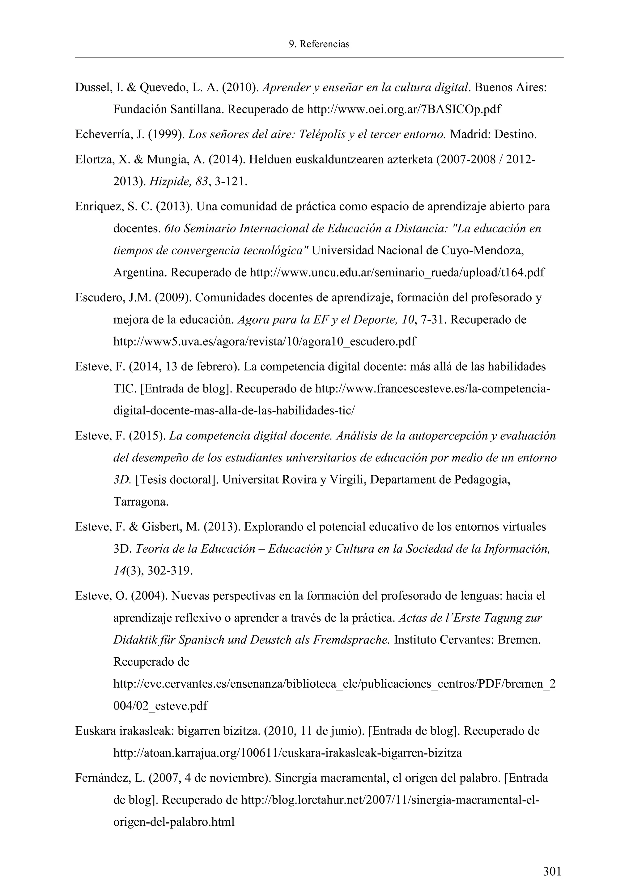 9. Referencias
301
Dussel, I. & Quevedo, L. A. (2010). Aprender y enseñar en la cultura digital. Buenos Aires:
Fundación Santillana. Recuperado de http://www.oei.org.ar/7BASICOp.pdf
Echeverría, J. (1999). Los señores del aire: Telépolis y el tercer entorno. Madrid: Destino.
Elortza, X. & Mungia, A. (2014). Helduen euskalduntzearen azterketa (2007-2008 / 2012-
2013). Hizpide, 83, 3-121.
Enriquez, S. C. (2013). Una comunidad de práctica como espacio de aprendizaje abierto para
docentes. 6to Seminario Internacional de Educación a Distancia: "La educación en
tiempos de convergencia tecnológica" Universidad Nacional de Cuyo-Mendoza,
Argentina. Recuperado de http://www.uncu.edu.ar/seminario_rueda/upload/t164.pdf
Escudero, J.M. (2009). Comunidades docentes de aprendizaje, formación del profesorado y
mejora de la educación. Agora para la EF y el Deporte, 10, 7-31. Recuperado de
http://www5.uva.es/agora/revista/10/agora10_escudero.pdf
Esteve, F. (2014, 13 de febrero). La competencia digital docente: más allá de las habilidades
TIC. [Entrada de blog]. Recuperado de http://www.francescesteve.es/la-competencia-
digital-docente-mas-alla-de-las-habilidades-tic/
Esteve, F. (2015). La competencia digital docente. Análisis de la autopercepción y evaluación
del desempeño de los estudiantes universitarios de educación por medio de un entorno
3D. [Tesis doctoral]. Universitat Rovira y Virgili, Departament de Pedagogia,
Tarragona.
Esteve, F. & Gisbert, M. (2013). Explorando el potencial educativo de los entornos virtuales
3D. Teoría de la Educación – Educación y Cultura en la Sociedad de la Información,
14(3), 302-319.
Esteve, O. (2004). Nuevas perspectivas en la formación del profesorado de lenguas: hacia el
aprendizaje reflexivo o aprender a través de la práctica. Actas de l’Erste Tagung zur
Didaktik für Spanisch und Deustch als Fremdsprache. Instituto Cervantes: Bremen.
Recuperado de
http://cvc.cervantes.es/ensenanza/biblioteca_ele/publicaciones_centros/PDF/bremen_2
004/02_esteve.pdf
Euskara irakasleak: bigarren bizitza. (2010, 11 de junio). [Entrada de blog]. Recuperado de
http://atoan.karrajua.org/100611/euskara-irakasleak-bigarren-bizitza
Fernández, L. (2007, 4 de noviembre). Sinergia macramental, el origen del palabro. [Entrada
de blog]. Recuperado de http://blog.loretahur.net/2007/11/sinergia-macramental-el-
origen-del-palabro.html
 