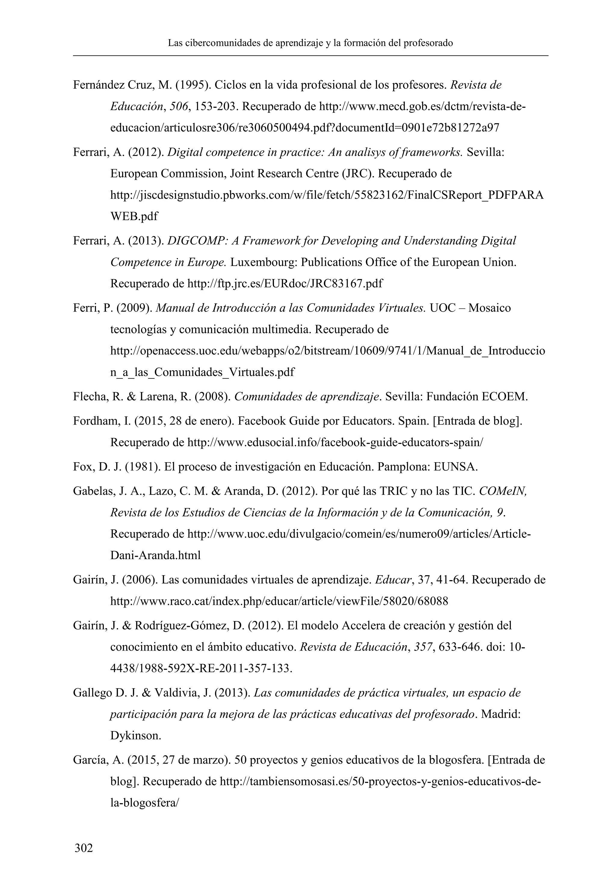 Las cibercomunidades de aprendizaje y la formación del profesorado
302
Fernández Cruz, M. (1995). Ciclos en la vida profesional de los profesores. Revista de
Educación, 506, 153-203. Recuperado de http://www.mecd.gob.es/dctm/revista-de-
educacion/articulosre306/re3060500494.pdf?documentId=0901e72b81272a97
Ferrari, A. (2012). Digital competence in practice: An analisys of frameworks. Sevilla:
European Commission, Joint Research Centre (JRC). Recuperado de
http://jiscdesignstudio.pbworks.com/w/file/fetch/55823162/FinalCSReport_PDFPARA
WEB.pdf
Ferrari, A. (2013). DIGCOMP: A Framework for Developing and Understanding Digital
Competence in Europe. Luxembourg: Publications Office of the European Union.
Recuperado de http://ftp.jrc.es/EURdoc/JRC83167.pdf
Ferri, P. (2009). Manual de Introducción a las Comunidades Virtuales. UOC – Mosaico
tecnologías y comunicación multimedia. Recuperado de
http://openaccess.uoc.edu/webapps/o2/bitstream/10609/9741/1/Manual_de_Introduccio
n_a_las_Comunidades_Virtuales.pdf
Flecha, R. & Larena, R. (2008). Comunidades de aprendizaje. Sevilla: Fundación ECOEM.
Fordham, I. (2015, 28 de enero). Facebook Guide por Educators. Spain. [Entrada de blog].
Recuperado de http://www.edusocial.info/facebook-guide-educators-spain/
Fox, D. J. (1981). El proceso de investigación en Educación. Pamplona: EUNSA.
Gabelas, J. A., Lazo, C. M. & Aranda, D. (2012). Por qué las TRIC y no las TIC. COMeIN,
Revista de los Estudios de Ciencias de la Información y de la Comunicación, 9.
Recuperado de http://www.uoc.edu/divulgacio/comein/es/numero09/articles/Article-
Dani-Aranda.html
Gairín, J. (2006). Las comunidades virtuales de aprendizaje. Educar, 37, 41-64. Recuperado de
http://www.raco.cat/index.php/educar/article/viewFile/58020/68088
Gairín, J. & Rodríguez-Gómez, D. (2012). El modelo Accelera de creación y gestión del
conocimiento en el ámbito educativo. Revista de Educación, 357, 633-646. doi: 10-
4438/1988-592X-RE-2011-357-133.
Gallego D. J. & Valdivia, J. (2013). Las comunidades de práctica virtuales, un espacio de
participación para la mejora de las prácticas educativas del profesorado. Madrid:
Dykinson.
García, A. (2015, 27 de marzo). 50 proyectos y genios educativos de la blogosfera. [Entrada de
blog]. Recuperado de http://tambiensomosasi.es/50-proyectos-y-genios-educativos-de-
la-blogosfera/
 