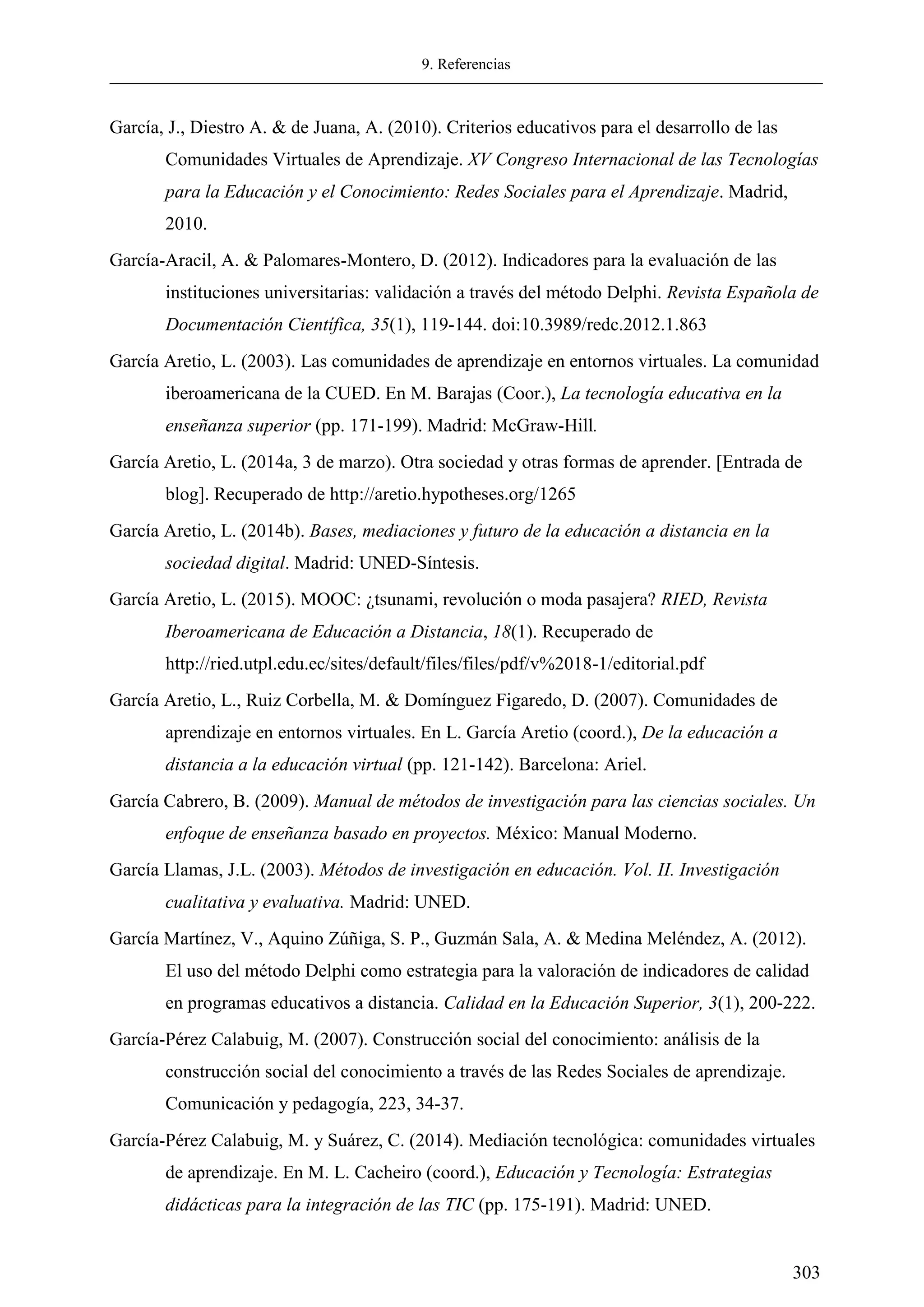 9. Referencias
303
García, J., Diestro A. & de Juana, A. (2010). Criterios educativos para el desarrollo de las
Comunidades Virtuales de Aprendizaje. XV Congreso Internacional de las Tecnologías
para la Educación y el Conocimiento: Redes Sociales para el Aprendizaje. Madrid,
2010.
García-Aracil, A. & Palomares-Montero, D. (2012). Indicadores para la evaluación de las
instituciones universitarias: validación a través del método Delphi. Revista Española de
Documentación Científica, 35(1), 119-144. doi:10.3989/redc.2012.1.863
García Aretio, L. (2003). Las comunidades de aprendizaje en entornos virtuales. La comunidad
iberoamericana de la CUED. En M. Barajas (Coor.), La tecnología educativa en la
enseñanza superior (pp. 171-199). Madrid: McGraw-Hill.
García Aretio, L. (2014a, 3 de marzo). Otra sociedad y otras formas de aprender. [Entrada de
blog]. Recuperado de http://aretio.hypotheses.org/1265
García Aretio, L. (2014b). Bases, mediaciones y futuro de la educación a distancia en la
sociedad digital. Madrid: UNED-Síntesis.
García Aretio, L. (2015). MOOC: ¿tsunami, revolución o moda pasajera? RIED, Revista
Iberoamericana de Educación a Distancia, 18(1). Recuperado de
http://ried.utpl.edu.ec/sites/default/files/files/pdf/v%2018-1/editorial.pdf
García Aretio, L., Ruiz Corbella, M. & Domínguez Figaredo, D. (2007). Comunidades de
aprendizaje en entornos virtuales. En L. García Aretio (coord.), De la educación a
distancia a la educación virtual (pp. 121-142). Barcelona: Ariel.
García Cabrero, B. (2009). Manual de métodos de investigación para las ciencias sociales. Un
enfoque de enseñanza basado en proyectos. México: Manual Moderno.
García Llamas, J.L. (2003). Métodos de investigación en educación. Vol. II. Investigación
cualitativa y evaluativa. Madrid: UNED.
García Martínez, V., Aquino Zúñiga, S. P., Guzmán Sala, A. & Medina Meléndez, A. (2012).
El uso del método Delphi como estrategia para la valoración de indicadores de calidad
en programas educativos a distancia. Calidad en la Educación Superior, 3(1), 200-222.
García-Pérez Calabuig, M. (2007). Construcción social del conocimiento: análisis de la
construcción social del conocimiento a través de las Redes Sociales de aprendizaje.
Comunicación y pedagogía, 223, 34-37.
García-Pérez Calabuig, M. y Suárez, C. (2014). Mediación tecnológica: comunidades virtuales
de aprendizaje. En M. L. Cacheiro (coord.), Educación y Tecnología: Estrategias
didácticas para la integración de las TIC (pp. 175-191). Madrid: UNED.
 