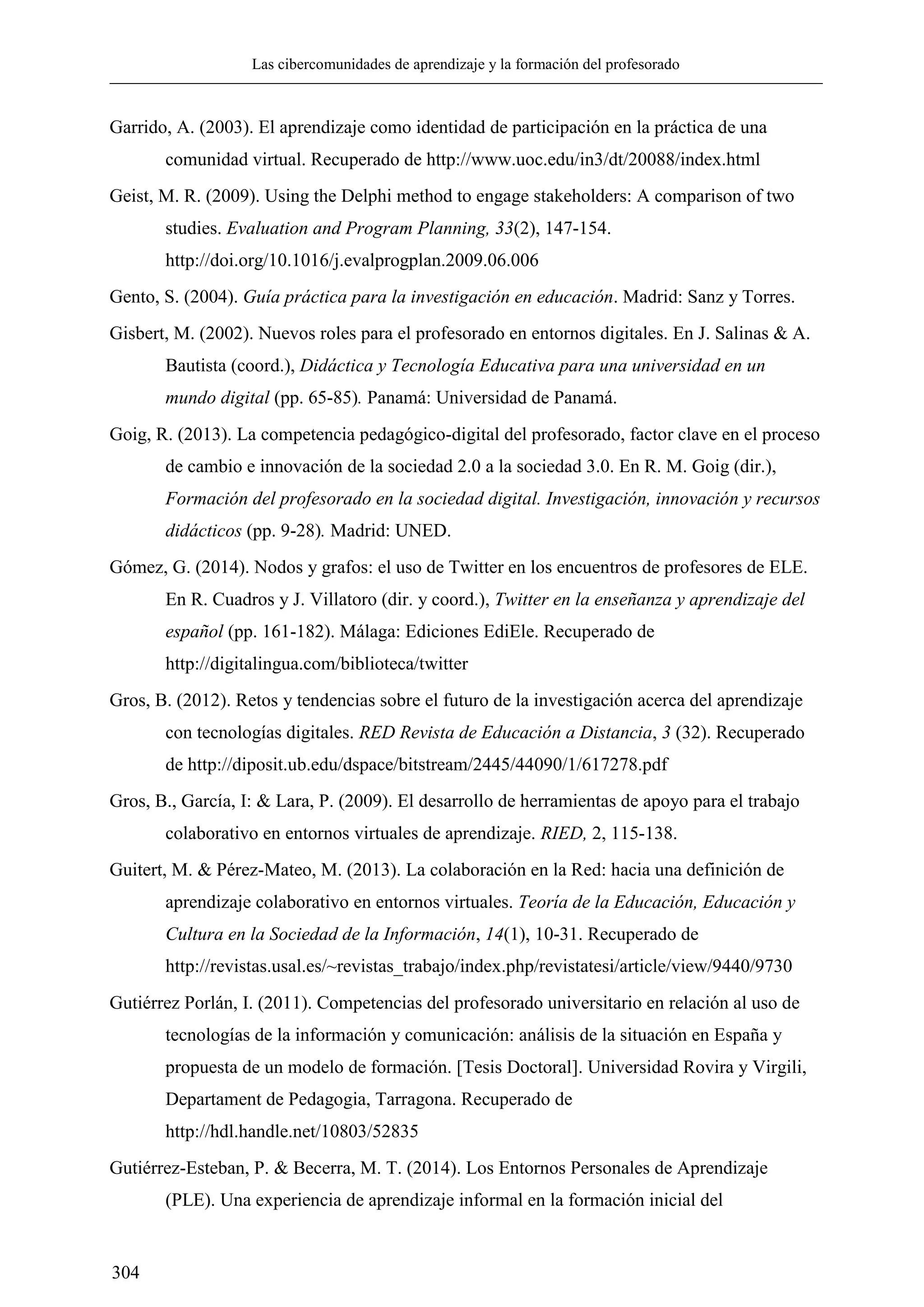 Las cibercomunidades de aprendizaje y la formación del profesorado
304
Garrido, A. (2003). El aprendizaje como identidad de participación en la práctica de una
comunidad virtual. Recuperado de http://www.uoc.edu/in3/dt/20088/index.html
Geist, M. R. (2009). Using the Delphi method to engage stakeholders: A comparison of two
studies. Evaluation and Program Planning, 33(2), 147-154.
http://doi.org/10.1016/j.evalprogplan.2009.06.006
Gento, S. (2004). Guía práctica para la investigación en educación. Madrid: Sanz y Torres.
Gisbert, M. (2002). Nuevos roles para el profesorado en entornos digitales. En J. Salinas & A.
Bautista (coord.), Didáctica y Tecnología Educativa para una universidad en un
mundo digital (pp. 65-85). Panamá: Universidad de Panamá.
Goig, R. (2013). La competencia pedagógico-digital del profesorado, factor clave en el proceso
de cambio e innovación de la sociedad 2.0 a la sociedad 3.0. En R. M. Goig (dir.),
Formación del profesorado en la sociedad digital. Investigación, innovación y recursos
didácticos (pp. 9-28). Madrid: UNED.
Gómez, G. (2014). Nodos y grafos: el uso de Twitter en los encuentros de profesores de ELE.
En R. Cuadros y J. Villatoro (dir. y coord.), Twitter en la enseñanza y aprendizaje del
español (pp. 161-182). Málaga: Ediciones EdiEle. Recuperado de
http://digitalingua.com/biblioteca/twitter
Gros, B. (2012). Retos y tendencias sobre el futuro de la investigación acerca del aprendizaje
con tecnologías digitales. RED Revista de Educación a Distancia, 3 (32). Recuperado
de http://diposit.ub.edu/dspace/bitstream/2445/44090/1/617278.pdf
Gros, B., García, I: & Lara, P. (2009). El desarrollo de herramientas de apoyo para el trabajo
colaborativo en entornos virtuales de aprendizaje. RIED, 2, 115-138.
Guitert, M. & Pérez-Mateo, M. (2013). La colaboración en la Red: hacia una definición de
aprendizaje colaborativo en entornos virtuales. Teoría de la Educación, Educación y
Cultura en la Sociedad de la Información, 14(1), 10-31. Recuperado de
http://revistas.usal.es/~revistas_trabajo/index.php/revistatesi/article/view/9440/9730
Gutiérrez Porlán, I. (2011). Competencias del profesorado universitario en relación al uso de
tecnologías de la información y comunicación: análisis de la situación en España y
propuesta de un modelo de formación. [Tesis Doctoral]. Universidad Rovira y Virgili,
Departament de Pedagogia, Tarragona. Recuperado de
http://hdl.handle.net/10803/52835
Gutiérrez-Esteban, P. & Becerra, M. T. (2014). Los Entornos Personales de Aprendizaje
(PLE). Una experiencia de aprendizaje informal en la formación inicial del
 