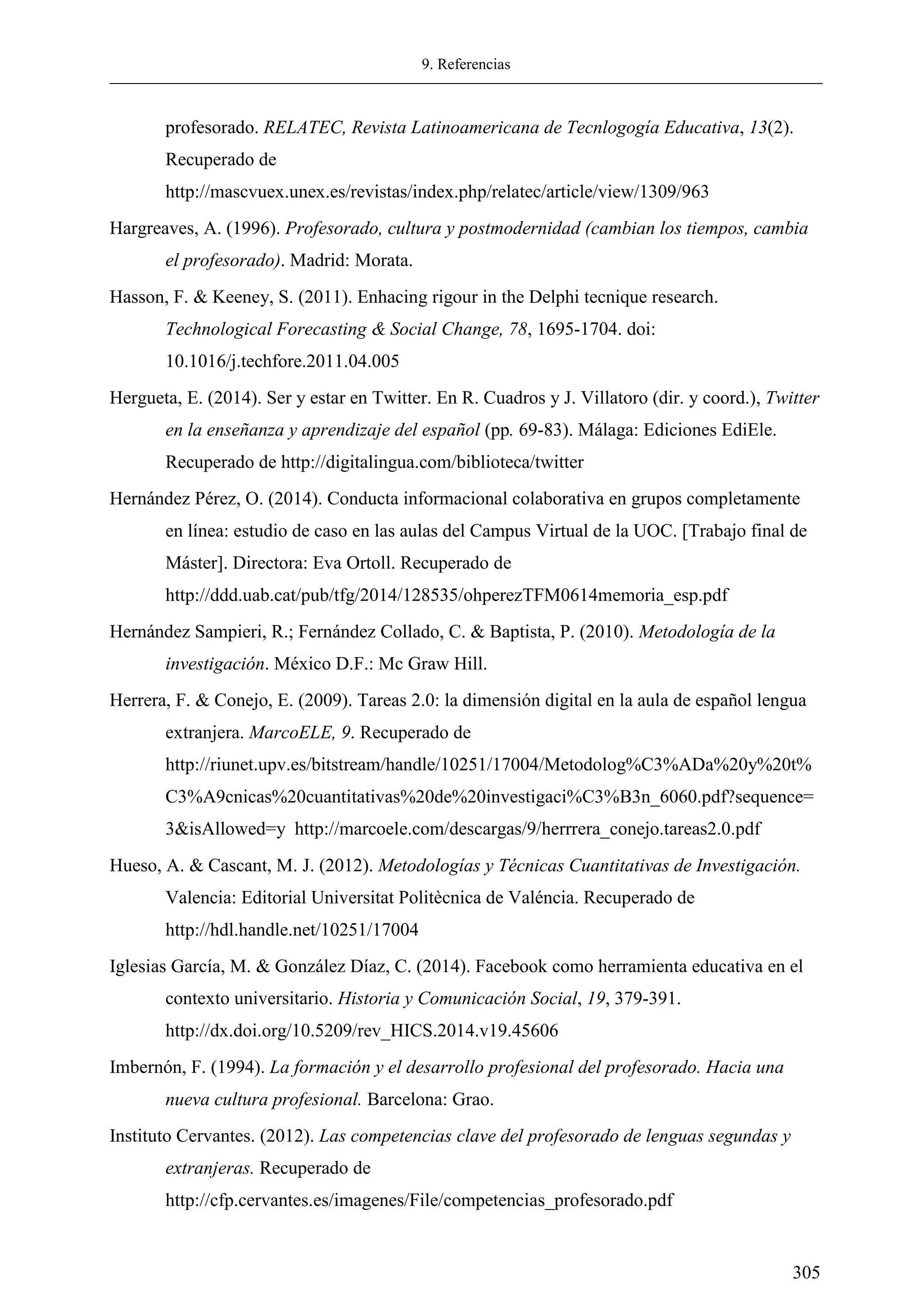 9. Referencias
305
profesorado. RELATEC, Revista Latinoamericana de Tecnlogogía Educativa, 13(2).
Recuperado de
http://mascvuex.unex.es/revistas/index.php/relatec/article/view/1309/963
Hargreaves, A. (1996). Profesorado, cultura y postmodernidad (cambian los tiempos, cambia
el profesorado). Madrid: Morata.
Hasson, F. & Keeney, S. (2011). Enhacing rigour in the Delphi tecnique research.
Technological Forecasting & Social Change, 78, 1695-1704. doi:
10.1016/j.techfore.2011.04.005
Hergueta, E. (2014). Ser y estar en Twitter. En R. Cuadros y J. Villatoro (dir. y coord.), Twitter
en la enseñanza y aprendizaje del español (pp. 69-83). Málaga: Ediciones EdiEle.
Recuperado de http://digitalingua.com/biblioteca/twitter
Hernández Pérez, O. (2014). Conducta informacional colaborativa en grupos completamente
en línea: estudio de caso en las aulas del Campus Virtual de la UOC. [Trabajo final de
Máster]. Directora: Eva Ortoll. Recuperado de
http://ddd.uab.cat/pub/tfg/2014/128535/ohperezTFM0614memoria_esp.pdf
Hernández Sampieri, R.; Fernández Collado, C. & Baptista, P. (2010). Metodología de la
investigación. México D.F.: Mc Graw Hill.
Herrera, F. & Conejo, E. (2009). Tareas 2.0: la dimensión digital en la aula de español lengua
extranjera. MarcoELE, 9. Recuperado de
http://riunet.upv.es/bitstream/handle/10251/17004/Metodolog%C3%ADa%20y%20t%
C3%A9cnicas%20cuantitativas%20de%20investigaci%C3%B3n_6060.pdf?sequence=
3&isAllowed=y http://marcoele.com/descargas/9/herrrera_conejo.tareas2.0.pdf
Hueso, A. & Cascant, M. J. (2012). Metodologías y Técnicas Cuantitativas de Investigación.
Valencia: Editorial Universitat Politècnica de Valéncia. Recuperado de
http://hdl.handle.net/10251/17004
Iglesias García, M. & González Díaz, C. (2014). Facebook como herramienta educativa en el
contexto universitario. Historia y Comunicación Social, 19, 379-391.
http://dx.doi.org/10.5209/rev_HICS.2014.v19.45606
Imbernón, F. (1994). La formación y el desarrollo profesional del profesorado. Hacia una
nueva cultura profesional. Barcelona: Grao.
Instituto Cervantes. (2012). Las competencias clave del profesorado de lenguas segundas y
extranjeras. Recuperado de
http://cfp.cervantes.es/imagenes/File/competencias_profesorado.pdf
 