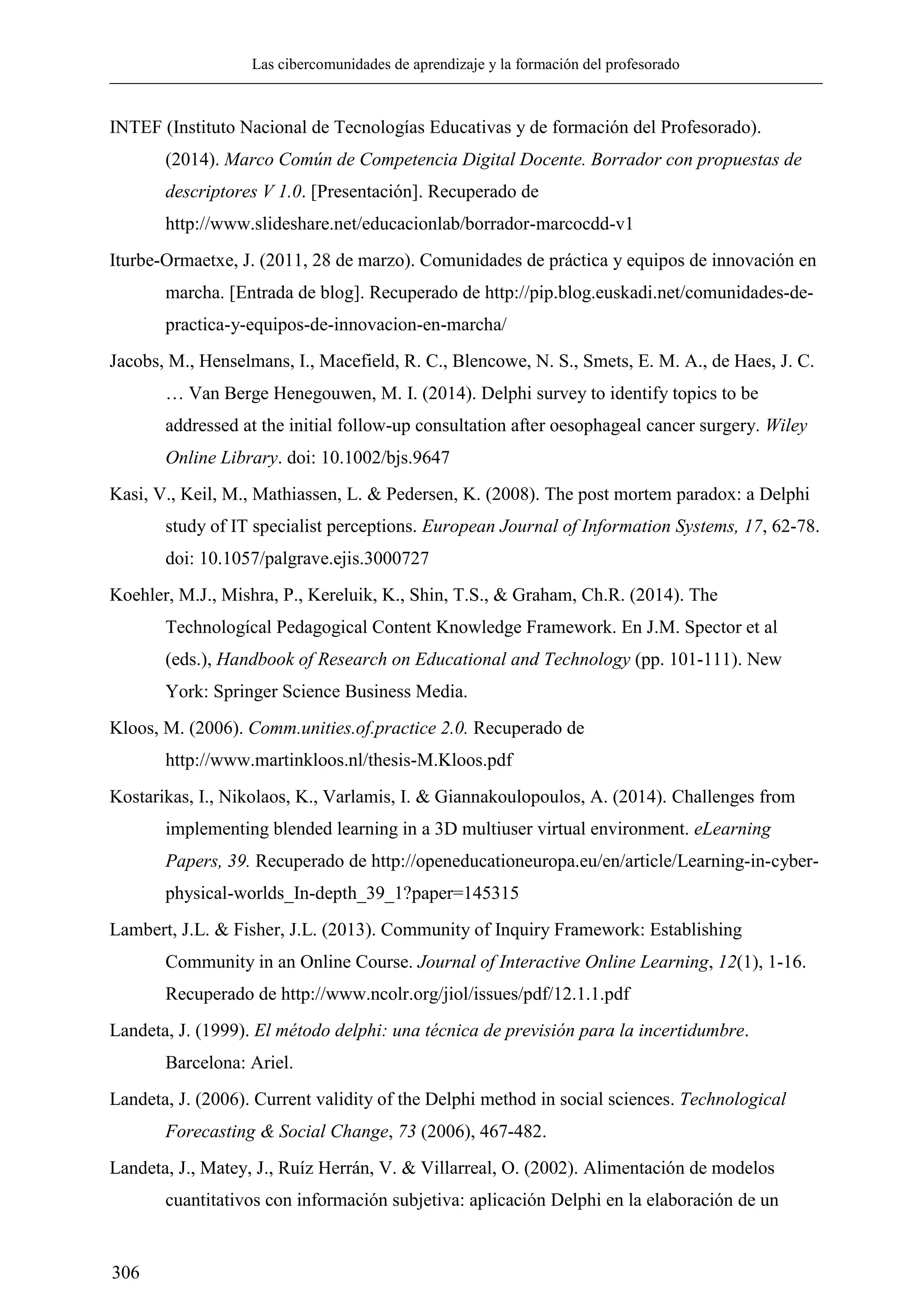 Las cibercomunidades de aprendizaje y la formación del profesorado
306
INTEF (Instituto Nacional de Tecnologías Educativas y de formación del Profesorado).
(2014). Marco Común de Competencia Digital Docente. Borrador con propuestas de
descriptores V 1.0. [Presentación]. Recuperado de
http://www.slideshare.net/educacionlab/borrador-marcocdd-v1
Iturbe-Ormaetxe, J. (2011, 28 de marzo). Comunidades de práctica y equipos de innovación en
marcha. [Entrada de blog]. Recuperado de http://pip.blog.euskadi.net/comunidades-de-
practica-y-equipos-de-innovacion-en-marcha/
Jacobs, M., Henselmans, I., Macefield, R. C., Blencowe, N. S., Smets, E. M. A., de Haes, J. C.
… Van Berge Henegouwen, M. I. (2014). Delphi survey to identify topics to be
addressed at the initial follow-up consultation after oesophageal cancer surgery. Wiley
Online Library. doi: 10.1002/bjs.9647
Kasi, V., Keil, M., Mathiassen, L. & Pedersen, K. (2008). The post mortem paradox: a Delphi
study of IT specialist perceptions. European Journal of Information Systems, 17, 62-78.
doi: 10.1057/palgrave.ejis.3000727
Koehler, M.J., Mishra, P., Kereluik, K., Shin, T.S., & Graham, Ch.R. (2014). The
Technologícal Pedagogical Content Knowledge Framework. En J.M. Spector et al
(eds.), Handbook of Research on Educational and Technology (pp. 101-111). New
York: Springer Science Business Media.
Kloos, M. (2006). Comm.unities.of.practice 2.0. Recuperado de
http://www.martinkloos.nl/thesis-M.Kloos.pdf
Kostarikas, I., Nikolaos, K., Varlamis, I. & Giannakoulopoulos, A. (2014). Challenges from
implementing blended learning in a 3D multiuser virtual environment. eLearning
Papers, 39. Recuperado de http://openeducationeuropa.eu/en/article/Learning-in-cyber-
physical-worlds_In-depth_39_1?paper=145315
Lambert, J.L. & Fisher, J.L. (2013). Community of Inquiry Framework: Establishing
Community in an Online Course. Journal of Interactive Online Learning, 12(1), 1-16.
Recuperado de http://www.ncolr.org/jiol/issues/pdf/12.1.1.pdf
Landeta, J. (1999). El método delphi: una técnica de previsión para la incertidumbre.
Barcelona: Ariel.
Landeta, J. (2006). Current validity of the Delphi method in social sciences. Technological
Forecasting & Social Change, 73 (2006), 467-482.
Landeta, J., Matey, J., Ruíz Herrán, V. & Villarreal, O. (2002). Alimentación de modelos
cuantitativos con información subjetiva: aplicación Delphi en la elaboración de un
 