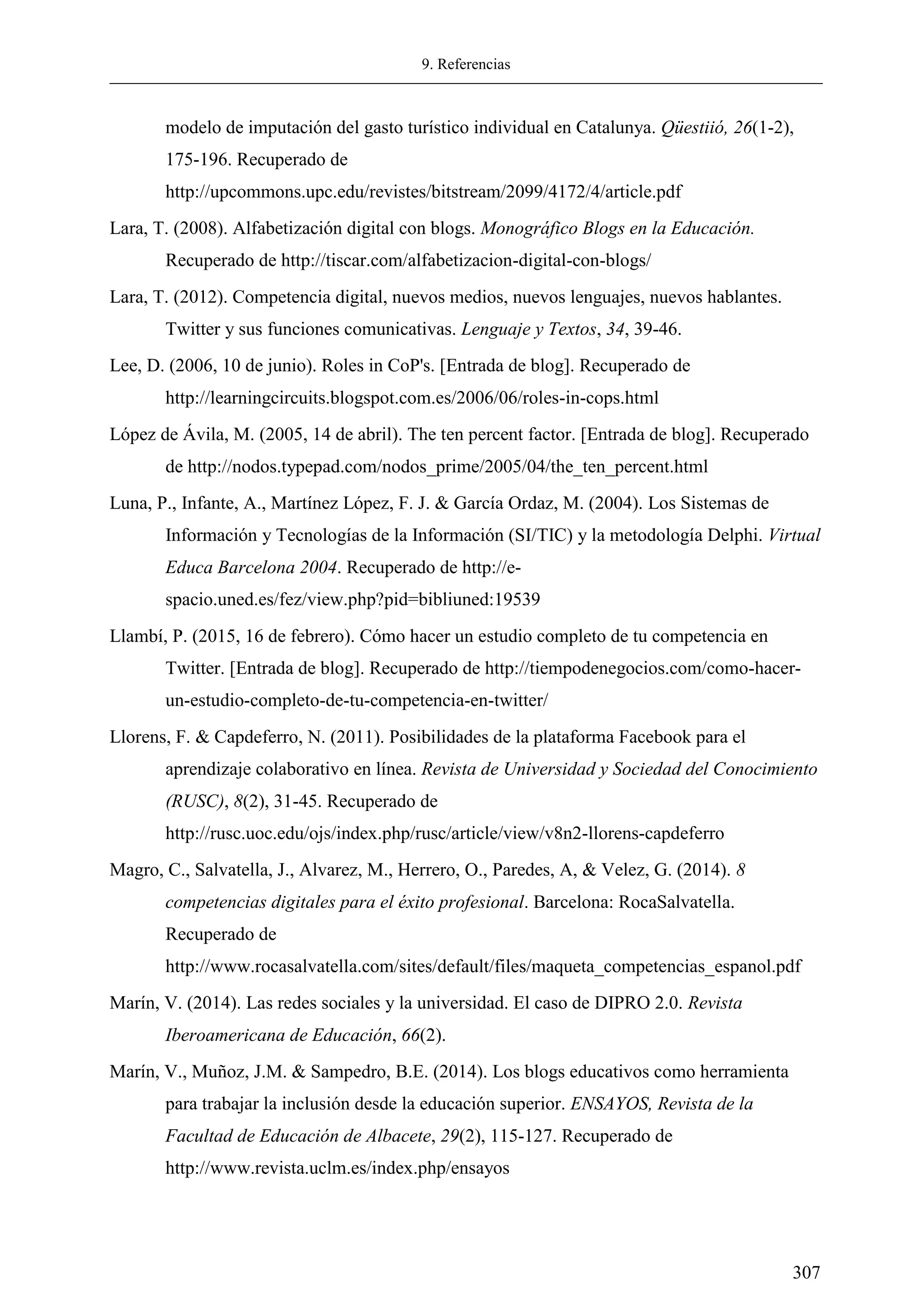9. Referencias
307
modelo de imputación del gasto turístico individual en Catalunya. Qüestiió, 26(1-2),
175-196. Recuperado de
http://upcommons.upc.edu/revistes/bitstream/2099/4172/4/article.pdf
Lara, T. (2008). Alfabetización digital con blogs. Monográfico Blogs en la Educación.
Recuperado de http://tiscar.com/alfabetizacion-digital-con-blogs/
Lara, T. (2012). Competencia digital, nuevos medios, nuevos lenguajes, nuevos hablantes.
Twitter y sus funciones comunicativas. Lenguaje y Textos, 34, 39-46.
Lee, D. (2006, 10 de junio). Roles in CoP's. [Entrada de blog]. Recuperado de
http://learningcircuits.blogspot.com.es/2006/06/roles-in-cops.html
López de Ávila, M. (2005, 14 de abril). The ten percent factor. [Entrada de blog]. Recuperado
de http://nodos.typepad.com/nodos_prime/2005/04/the_ten_percent.html
Luna, P., Infante, A., Martínez López, F. J. & García Ordaz, M. (2004). Los Sistemas de
Información y Tecnologías de la Información (SI/TIC) y la metodología Delphi. Virtual
Educa Barcelona 2004. Recuperado de http://e-
spacio.uned.es/fez/view.php?pid=bibliuned:19539
Llambí, P. (2015, 16 de febrero). Cómo hacer un estudio completo de tu competencia en
Twitter. [Entrada de blog]. Recuperado de http://tiempodenegocios.com/como-hacer-
un-estudio-completo-de-tu-competencia-en-twitter/
Llorens, F. & Capdeferro, N. (2011). Posibilidades de la plataforma Facebook para el
aprendizaje colaborativo en línea. Revista de Universidad y Sociedad del Conocimiento
(RUSC), 8(2), 31-45. Recuperado de
http://rusc.uoc.edu/ojs/index.php/rusc/article/view/v8n2-llorens-capdeferro
Magro, C., Salvatella, J., Alvarez, M., Herrero, O., Paredes, A, & Velez, G. (2014). 8
competencias digitales para el éxito profesional. Barcelona: RocaSalvatella.
Recuperado de
http://www.rocasalvatella.com/sites/default/files/maqueta_competencias_espanol.pdf
Marín, V. (2014). Las redes sociales y la universidad. El caso de DIPRO 2.0. Revista
Iberoamericana de Educación, 66(2).
Marín, V., Muñoz, J.M. & Sampedro, B.E. (2014). Los blogs educativos como herramienta
para trabajar la inclusión desde la educación superior. ENSAYOS, Revista de la
Facultad de Educación de Albacete, 29(2), 115-127. Recuperado de
http://www.revista.uclm.es/index.php/ensayos
 