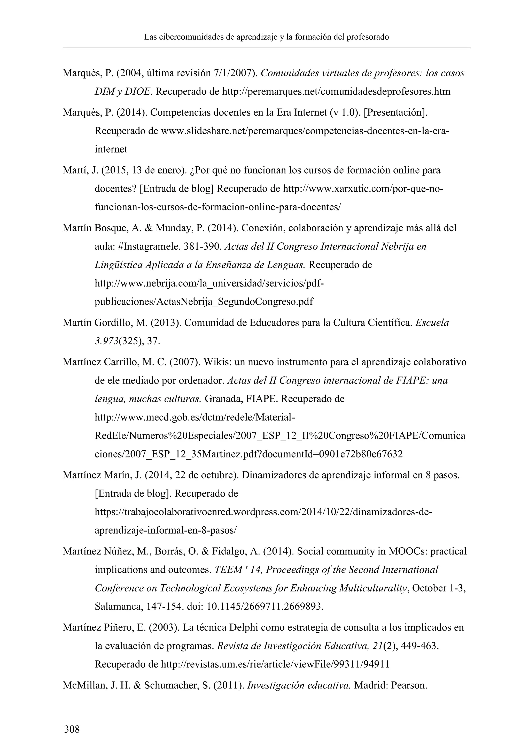 Las cibercomunidades de aprendizaje y la formación del profesorado
308
Marquès, P. (2004, última revisión 7/1/2007). Comunidades virtuales de profesores: los casos
DIM y DIOE. Recuperado de http://peremarques.net/comunidadesdeprofesores.htm
Marquès, P. (2014). Competencias docentes en la Era Internet (v 1.0). [Presentación].
Recuperado de www.slideshare.net/peremarques/competencias-docentes-en-la-era-
internet
Martí, J. (2015, 13 de enero). ¿Por qué no funcionan los cursos de formación online para
docentes? [Entrada de blog] Recuperado de http://www.xarxatic.com/por-que-no-
funcionan-los-cursos-de-formacion-online-para-docentes/
Martín Bosque, A. & Munday, P. (2014). Conexión, colaboración y aprendizaje más allá del
aula: #Instagramele. 381-390. Actas del II Congreso Internacional Nebrija en
Lingüística Aplicada a la Enseñanza de Lenguas. Recuperado de
http://www.nebrija.com/la_universidad/servicios/pdf-
publicaciones/ActasNebrija_SegundoCongreso.pdf
Martín Gordillo, M. (2013). Comunidad de Educadores para la Cultura Científica. Escuela
3.973(325), 37.
Martínez Carrillo, M. C. (2007). Wikis: un nuevo instrumento para el aprendizaje colaborativo
de ele mediado por ordenador. Actas del II Congreso internacional de FIAPE: una
lengua, muchas culturas. Granada, FIAPE. Recuperado de
http://www.mecd.gob.es/dctm/redele/Material-
RedEle/Numeros%20Especiales/2007_ESP_12_II%20Congreso%20FIAPE/Comunica
ciones/2007_ESP_12_35Martinez.pdf?documentId=0901e72b80e67632
Martínez Marín, J. (2014, 22 de octubre). Dinamizadores de aprendizaje informal en 8 pasos.
[Entrada de blog]. Recuperado de
https://trabajocolaborativoenred.wordpress.com/2014/10/22/dinamizadores-de-
aprendizaje-informal-en-8-pasos/
Martínez Núñez, M., Borrás, O. & Fidalgo, A. (2014). Social community in MOOCs: practical
implications and outcomes. TEEM ' 14, Proceedings of the Second International
Conference on Technological Ecosystems for Enhancing Multiculturality, October 1-3,
Salamanca, 147-154. doi: 10.1145/2669711.2669893.
Martínez Piñero, E. (2003). La técnica Delphi como estrategia de consulta a los implicados en
la evaluación de programas. Revista de Investigación Educativa, 21(2), 449-463.
Recuperado de http://revistas.um.es/rie/article/viewFile/99311/94911
McMillan, J. H. & Schumacher, S. (2011). Investigación educativa. Madrid: Pearson.
 