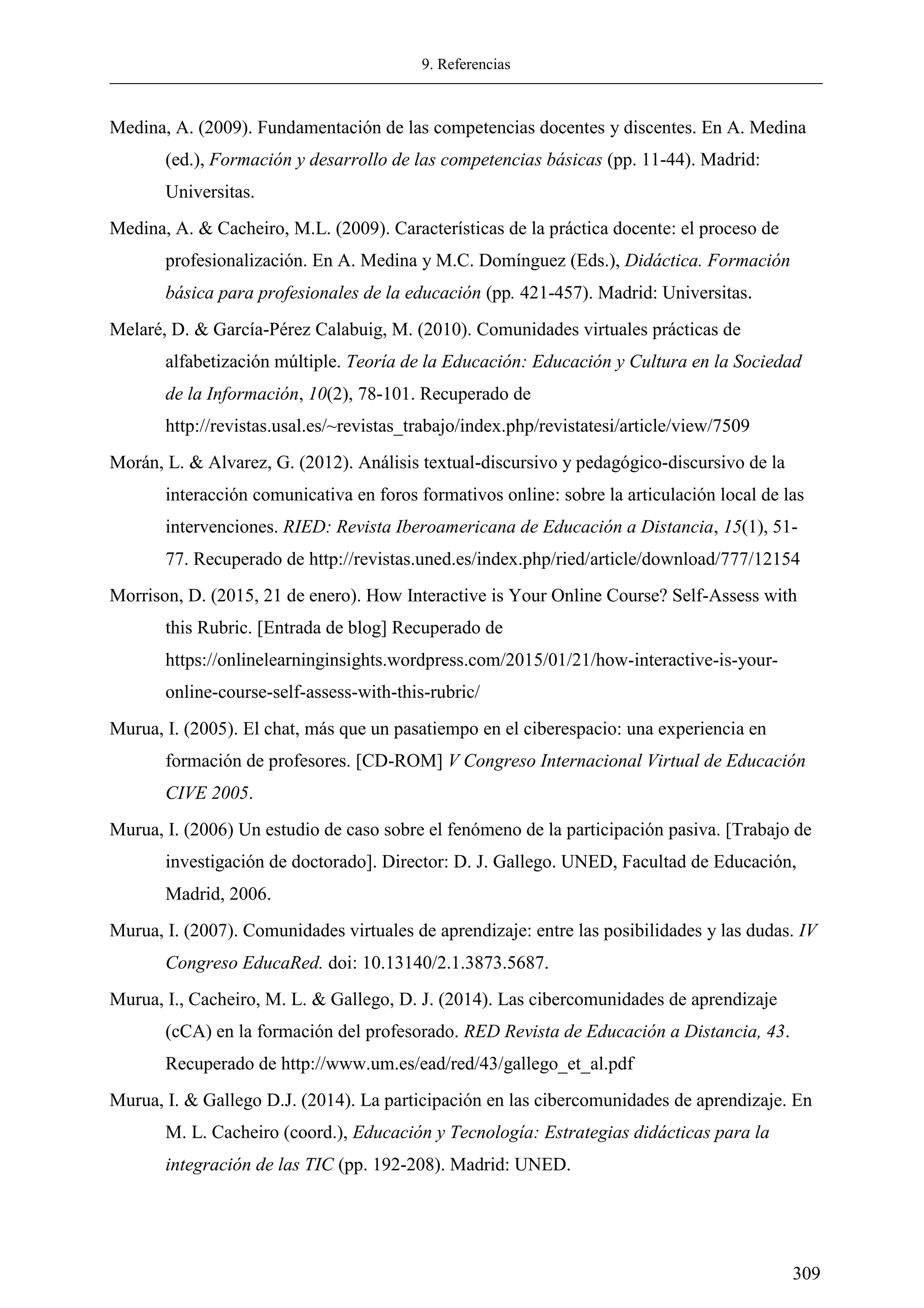 9. Referencias
309
Medina, A. (2009). Fundamentación de las competencias docentes y discentes. En A. Medina
(ed.), Formación y desarrollo de las competencias básicas (pp. 11-44). Madrid:
Universitas.
Medina, A. & Cacheiro, M.L. (2009). Características de la práctica docente: el proceso de
profesionalización. En A. Medina y M.C. Domínguez (Eds.), Didáctica. Formación
básica para profesionales de la educación (pp. 421-457). Madrid: Universitas.
Melaré, D. & García-Pérez Calabuig, M. (2010). Comunidades virtuales prácticas de
alfabetización múltiple. Teoría de la Educación: Educación y Cultura en la Sociedad
de la Información, 10(2), 78-101. Recuperado de
http://revistas.usal.es/~revistas_trabajo/index.php/revistatesi/article/view/7509
Morán, L. & Alvarez, G. (2012). Análisis textual-discursivo y pedagógico-discursivo de la
interacción comunicativa en foros formativos online: sobre la articulación local de las
intervenciones. RIED: Revista Iberoamericana de Educación a Distancia, 15(1), 51-
77. Recuperado de http://revistas.uned.es/index.php/ried/article/download/777/12154
Morrison, D. (2015, 21 de enero). How Interactive is Your Online Course? Self-Assess with
this Rubric. [Entrada de blog] Recuperado de
https://onlinelearninginsights.wordpress.com/2015/01/21/how-interactive-is-your-
online-course-self-assess-with-this-rubric/
Murua, I. (2005). El chat, más que un pasatiempo en el ciberespacio: una experiencia en
formación de profesores. [CD-ROM] V Congreso Internacional Virtual de Educación
CIVE 2005.
Murua, I. (2006) Un estudio de caso sobre el fenómeno de la participación pasiva. [Trabajo de
investigación de doctorado]. Director: D. J. Gallego. UNED, Facultad de Educación,
Madrid, 2006.
Murua, I. (2007). Comunidades virtuales de aprendizaje: entre las posibilidades y las dudas. IV
Congreso EducaRed. doi: 10.13140/2.1.3873.5687.
Murua, I., Cacheiro, M. L. & Gallego, D. J. (2014). Las cibercomunidades de aprendizaje
(cCA) en la formación del profesorado. RED Revista de Educación a Distancia, 43.
Recuperado de http://www.um.es/ead/red/43/gallego_et_al.pdf
Murua, I. & Gallego D.J. (2014). La participación en las cibercomunidades de aprendizaje. En
M. L. Cacheiro (coord.), Educación y Tecnología: Estrategias didácticas para la
integración de las TIC (pp. 192-208). Madrid: UNED.
 