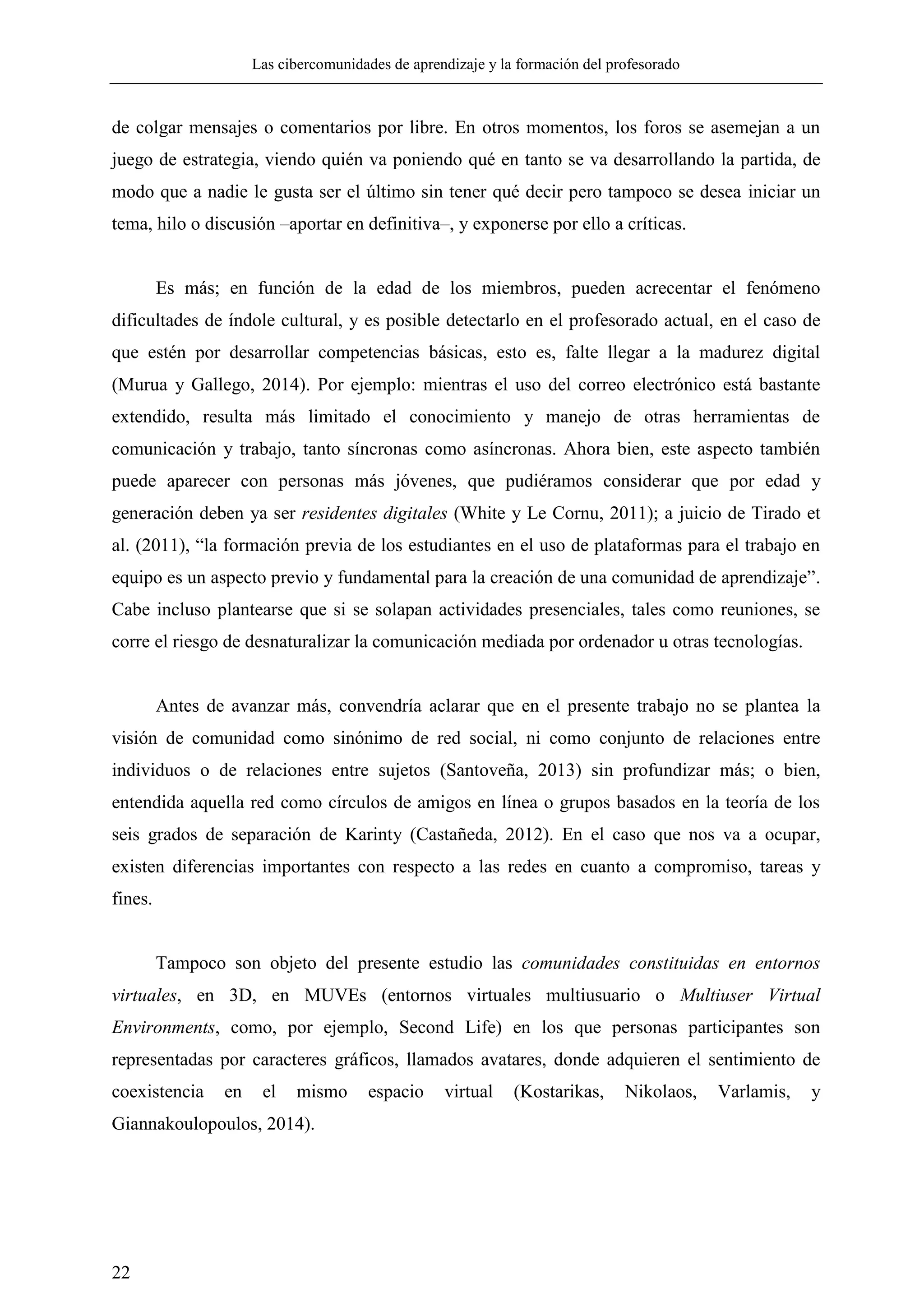 Las cibercomunidades de aprendizaje y la formación del profesorado
22
de colgar mensajes o comentarios por libre. En otros momentos, los foros se asemejan a un
juego de estrategia, viendo quién va poniendo qué en tanto se va desarrollando la partida, de
modo que a nadie le gusta ser el último sin tener qué decir pero tampoco se desea iniciar un
tema, hilo o discusión –aportar en definitiva–, y exponerse por ello a críticas.
Es más; en función de la edad de los miembros, pueden acrecentar el fenómeno
dificultades de índole cultural, y es posible detectarlo en el profesorado actual, en el caso de
que estén por desarrollar competencias básicas, esto es, falte llegar a la madurez digital
(Murua y Gallego, 2014). Por ejemplo: mientras el uso del correo electrónico está bastante
extendido, resulta más limitado el conocimiento y manejo de otras herramientas de
comunicación y trabajo, tanto síncronas como asíncronas. Ahora bien, este aspecto también
puede aparecer con personas más jóvenes, que pudiéramos considerar que por edad y
generación deben ya ser residentes digitales (White y Le Cornu, 2011); a juicio de Tirado et
al. (2011), ―la formación previa de los estudiantes en el uso de plataformas para el trabajo en
equipo es un aspecto previo y fundamental para la creación de una comunidad de aprendizaje‖.
Cabe incluso plantearse que si se solapan actividades presenciales, tales como reuniones, se
corre el riesgo de desnaturalizar la comunicación mediada por ordenador u otras tecnologías.
Antes de avanzar más, convendría aclarar que en el presente trabajo no se plantea la
visión de comunidad como sinónimo de red social, ni como conjunto de relaciones entre
individuos o de relaciones entre sujetos (Santoveña, 2013) sin profundizar más; o bien,
entendida aquella red como círculos de amigos en línea o grupos basados en la teoría de los
seis grados de separación de Karinty (Castañeda, 2012). En el caso que nos va a ocupar,
existen diferencias importantes con respecto a las redes en cuanto a compromiso, tareas y
fines.
Tampoco son objeto del presente estudio las comunidades constituidas en entornos
virtuales, en 3D, en MUVEs (entornos virtuales multiusuario o Multiuser Virtual
Environments, como, por ejemplo, Second Life) en los que personas participantes son
representadas por caracteres gráficos, llamados avatares, donde adquieren el sentimiento de
coexistencia en el mismo espacio virtual (Kostarikas, Nikolaos, Varlamis, y
Giannakoulopoulos, 2014).
 