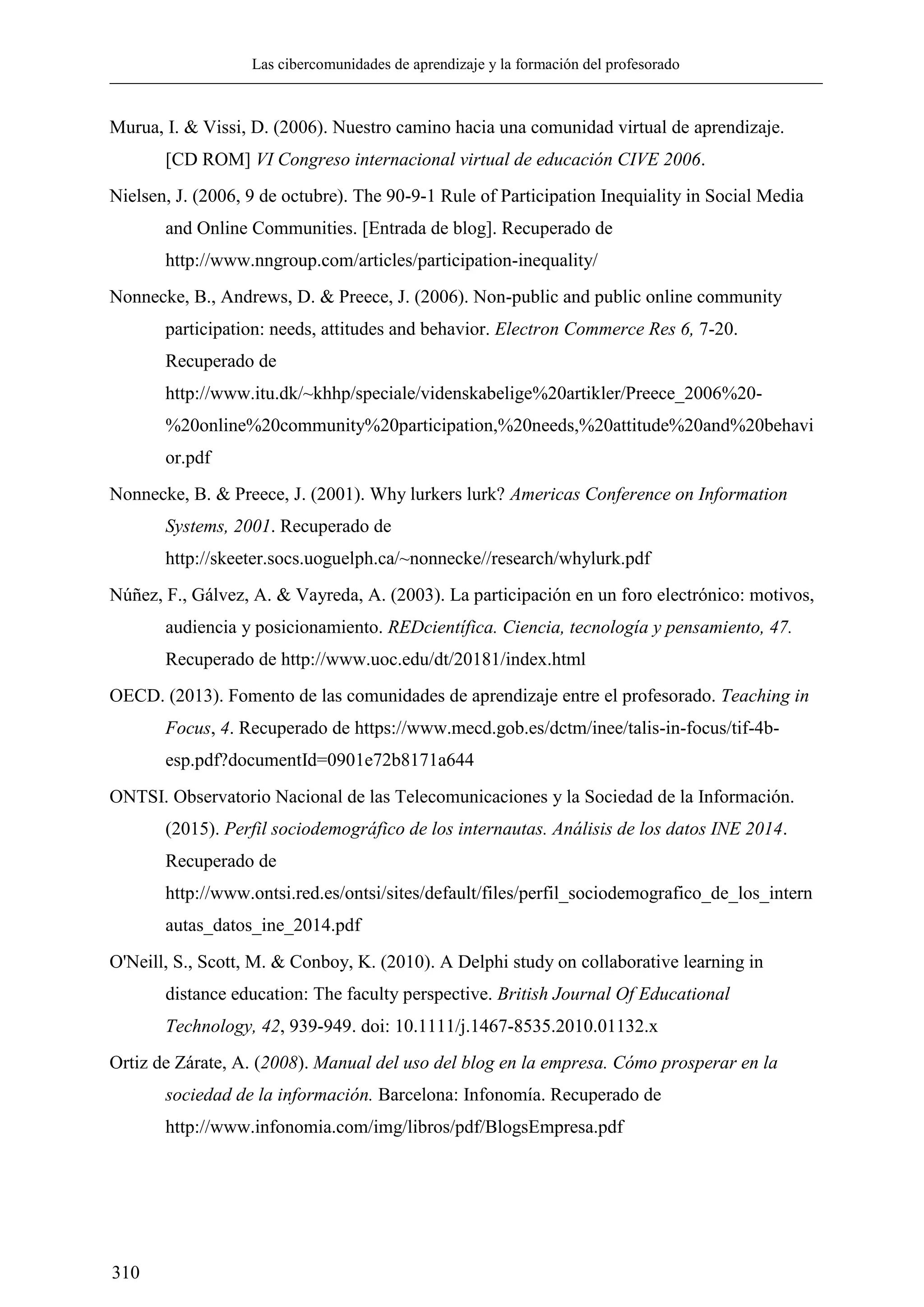 Las cibercomunidades de aprendizaje y la formación del profesorado
310
Murua, I. & Vissi, D. (2006). Nuestro camino hacia una comunidad virtual de aprendizaje.
[CD ROM] VI Congreso internacional virtual de educación CIVE 2006.
Nielsen, J. (2006, 9 de octubre). The 90-9-1 Rule of Participation Inequiality in Social Media
and Online Communities. [Entrada de blog]. Recuperado de
http://www.nngroup.com/articles/participation-inequality/
Nonnecke, B., Andrews, D. & Preece, J. (2006). Non-public and public online community
participation: needs, attitudes and behavior. Electron Commerce Res 6, 7-20.
Recuperado de
http://www.itu.dk/~khhp/speciale/videnskabelige%20artikler/Preece_2006%20-
%20online%20community%20participation,%20needs,%20attitude%20and%20behavi
or.pdf
Nonnecke, B. & Preece, J. (2001). Why lurkers lurk? Americas Conference on Information
Systems, 2001. Recuperado de
http://skeeter.socs.uoguelph.ca/~nonnecke//research/whylurk.pdf
Núñez, F., Gálvez, A. & Vayreda, A. (2003). La participación en un foro electrónico: motivos,
audiencia y posicionamiento. REDcientífica. Ciencia, tecnología y pensamiento, 47.
Recuperado de http://www.uoc.edu/dt/20181/index.html
OECD. (2013). Fomento de las comunidades de aprendizaje entre el profesorado. Teaching in
Focus, 4. Recuperado de https://www.mecd.gob.es/dctm/inee/talis-in-focus/tif-4b-
esp.pdf?documentId=0901e72b8171a644
ONTSI. Observatorio Nacional de las Telecomunicaciones y la Sociedad de la Información.
(2015). Perfil sociodemográfico de los internautas. Análisis de los datos INE 2014.
Recuperado de
http://www.ontsi.red.es/ontsi/sites/default/files/perfil_sociodemografico_de_los_intern
autas_datos_ine_2014.pdf
O'Neill, S., Scott, M. & Conboy, K. (2010). A Delphi study on collaborative learning in
distance education: The faculty perspective. British Journal Of Educational
Technology, 42, 939-949. doi: 10.1111/j.1467-8535.2010.01132.x
Ortiz de Zárate, A. (2008). Manual del uso del blog en la empresa. Cómo prosperar en la
sociedad de la información. Barcelona: Infonomía. Recuperado de
http://www.infonomia.com/img/libros/pdf/BlogsEmpresa.pdf
 