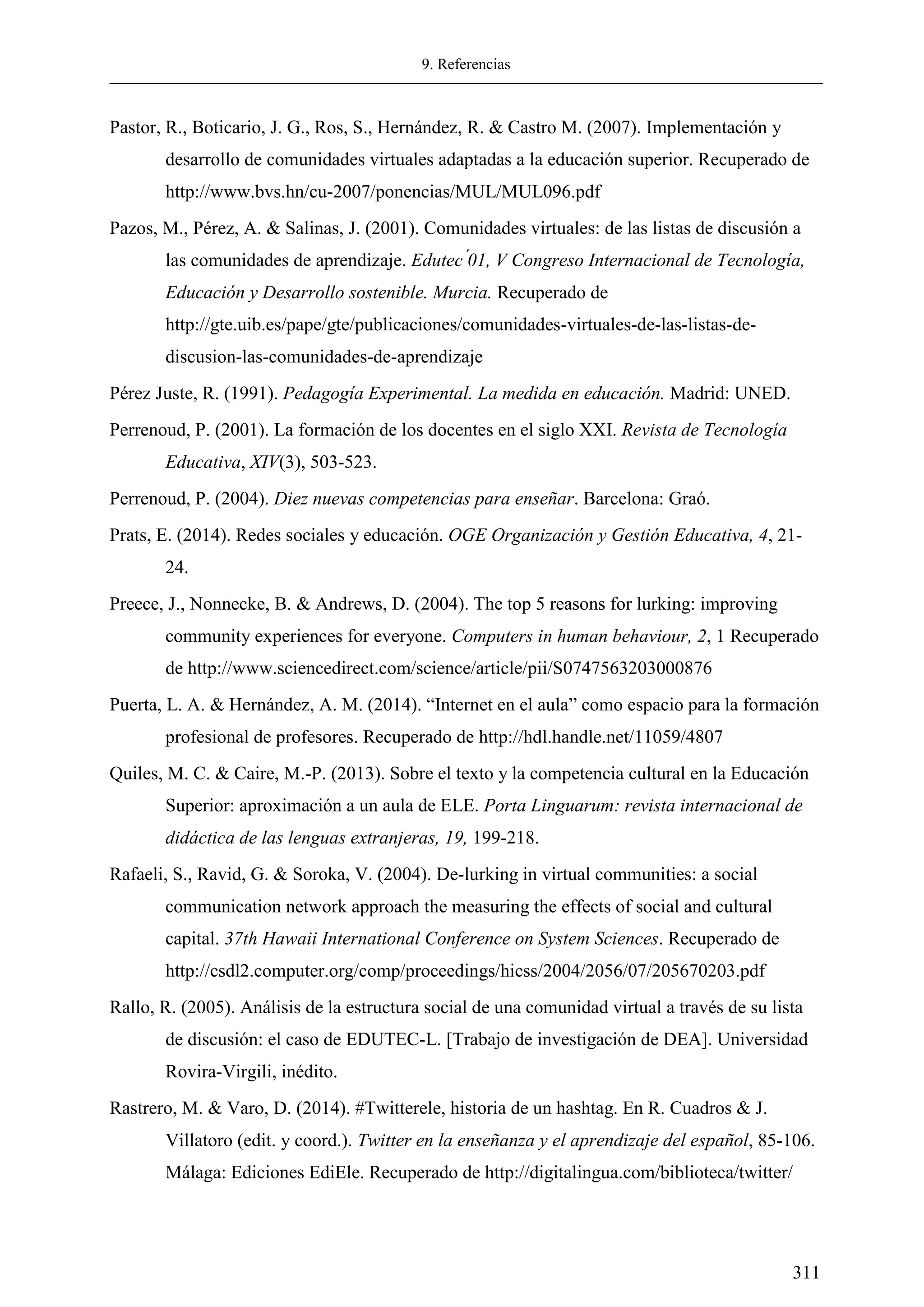 9. Referencias
311
Pastor, R., Boticario, J. G., Ros, S., Hernández, R. & Castro M. (2007). Implementación y
desarrollo de comunidades virtuales adaptadas a la educación superior. Recuperado de
http://www.bvs.hn/cu-2007/ponencias/MUL/MUL096.pdf
Pazos, M., Pérez, A. & Salinas, J. (2001). Comunidades virtuales: de las listas de discusión a
las comunidades de aprendizaje. Edutec , Congreso Internacional de Tecnolog a,
Educación y Desarrollo sostenible. Murcia. Recuperado de
http://gte.uib.es/pape/gte/publicaciones/comunidades-virtuales-de-las-listas-de-
discusion-las-comunidades-de-aprendizaje
Pérez Juste, R. (1991). Pedagogía Experimental. La medida en educación. Madrid: UNED.
Perrenoud, P. (2001). La formación de los docentes en el siglo XXI. Revista de Tecnología
Educativa, XIV(3), 503-523.
Perrenoud, P. (2004). Diez nuevas competencias para enseñar. Barcelona: Graó.
Prats, E. (2014). Redes sociales y educación. OGE Organización y Gestión Educativa, 4, 21-
24.
Preece, J., Nonnecke, B. & Andrews, D. (2004). The top 5 reasons for lurking: improving
community experiences for everyone. Computers in human behaviour, 2, 1 Recuperado
de http://www.sciencedirect.com/science/article/pii/S0747563203000876
Puerta, L. A. & Hernández, A. M. (2014). ―Internet en el aula‖ como espacio para la formación
profesional de profesores. Recuperado de http://hdl.handle.net/11059/4807
Quiles, M. C. & Caire, M.-P. (2013). Sobre el texto y la competencia cultural en la Educación
Superior: aproximación a un aula de ELE. Porta Linguarum: revista internacional de
didáctica de las lenguas extranjeras, 19, 199-218.
Rafaeli, S., Ravid, G. & Soroka, V. (2004). De-lurking in virtual communities: a social
communication network approach the measuring the effects of social and cultural
capital. 37th Hawaii International Conference on System Sciences. Recuperado de
http://csdl2.computer.org/comp/proceedings/hicss/2004/2056/07/205670203.pdf
Rallo, R. (2005). Análisis de la estructura social de una comunidad virtual a través de su lista
de discusión: el caso de EDUTEC-L. [Trabajo de investigación de DEA]. Universidad
Rovira-Virgili, inédito.
Rastrero, M. & Varo, D. (2014). #Twitterele, historia de un hashtag. En R. Cuadros & J.
Villatoro (edit. y coord.). Twitter en la enseñanza y el aprendizaje del español, 85-106.
Málaga: Ediciones EdiEle. Recuperado de http://digitalingua.com/biblioteca/twitter/
 