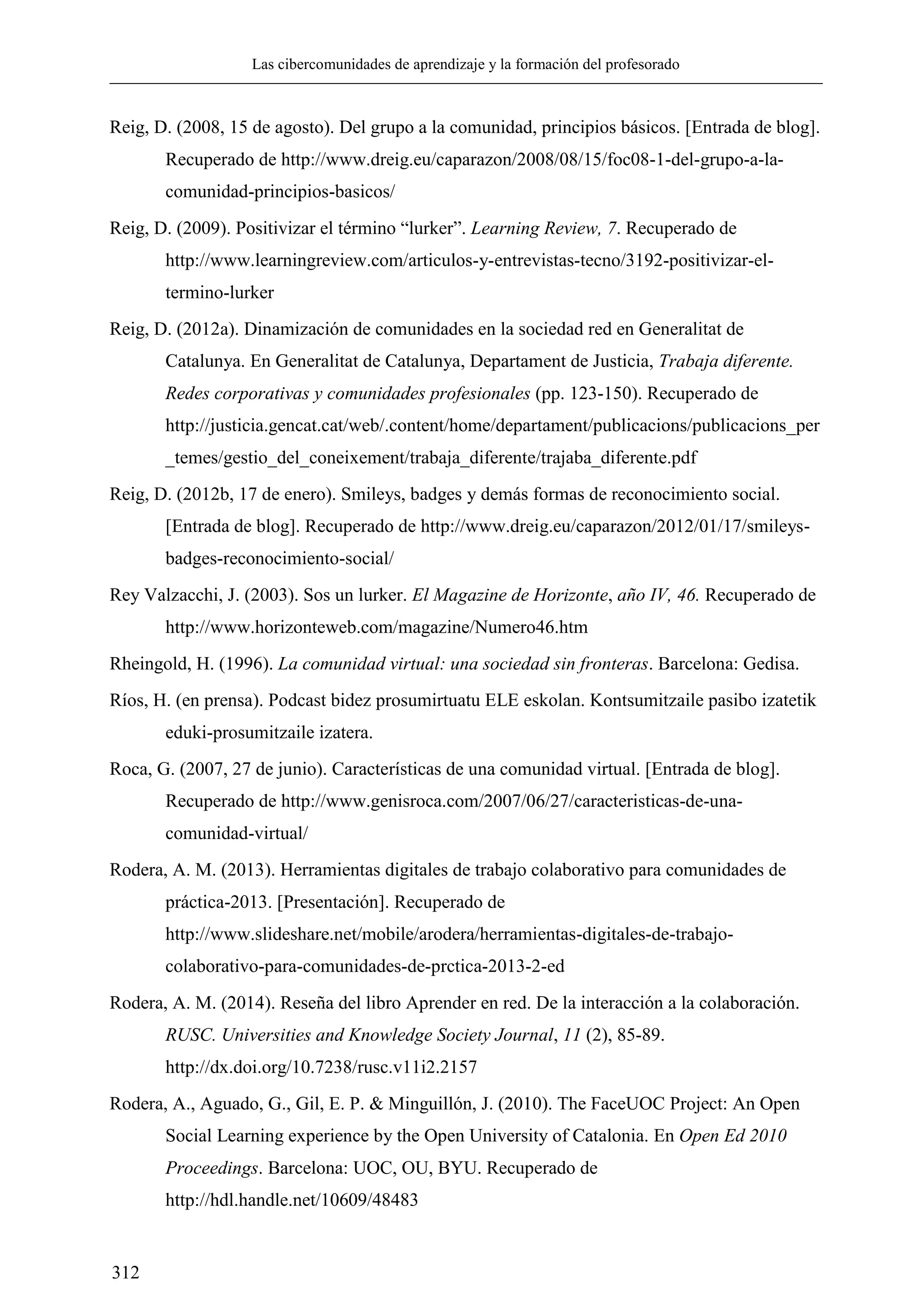 Las cibercomunidades de aprendizaje y la formación del profesorado
312
Reig, D. (2008, 15 de agosto). Del grupo a la comunidad, principios básicos. [Entrada de blog].
Recuperado de http://www.dreig.eu/caparazon/2008/08/15/foc08-1-del-grupo-a-la-
comunidad-principios-basicos/
Reig, D. (2009). Positivizar el término ―lurker‖. Learning Review, 7. Recuperado de
http://www.learningreview.com/articulos-y-entrevistas-tecno/3192-positivizar-el-
termino-lurker
Reig, D. (2012a). Dinamización de comunidades en la sociedad red en Generalitat de
Catalunya. En Generalitat de Catalunya, Departament de Justicia, Trabaja diferente.
Redes corporativas y comunidades profesionales (pp. 123-150). Recuperado de
http://justicia.gencat.cat/web/.content/home/departament/publicacions/publicacions_per
_temes/gestio_del_coneixement/trabaja_diferente/trajaba_diferente.pdf
Reig, D. (2012b, 17 de enero). Smileys, badges y demás formas de reconocimiento social.
[Entrada de blog]. Recuperado de http://www.dreig.eu/caparazon/2012/01/17/smileys-
badges-reconocimiento-social/
Rey Valzacchi, J. (2003). Sos un lurker. El Magazine de Horizonte, año IV, 46. Recuperado de
http://www.horizonteweb.com/magazine/Numero46.htm
Rheingold, H. (1996). La comunidad virtual: una sociedad sin fronteras. Barcelona: Gedisa.
Ríos, H. (en prensa). Podcast bidez prosumirtuatu ELE eskolan. Kontsumitzaile pasibo izatetik
eduki-prosumitzaile izatera.
Roca, G. (2007, 27 de junio). Características de una comunidad virtual. [Entrada de blog].
Recuperado de http://www.genisroca.com/2007/06/27/caracteristicas-de-una-
comunidad-virtual/
Rodera, A. M. (2013). Herramientas digitales de trabajo colaborativo para comunidades de
práctica-2013. [Presentación]. Recuperado de
http://www.slideshare.net/mobile/arodera/herramientas-digitales-de-trabajo-
colaborativo-para-comunidades-de-prctica-2013-2-ed
Rodera, A. M. (2014). Reseña del libro Aprender en red. De la interacción a la colaboración.
RUSC. Universities and Knowledge Society Journal, 11 (2), 85-89.
http://dx.doi.org/10.7238/rusc.v11i2.2157
Rodera, A., Aguado, G., Gil, E. P. & Minguillón, J. (2010). The FaceUOC Project: An Open
Social Learning experience by the Open University of Catalonia. En Open Ed 2010
Proceedings. Barcelona: UOC, OU, BYU. Recuperado de
http://hdl.handle.net/10609/48483
 