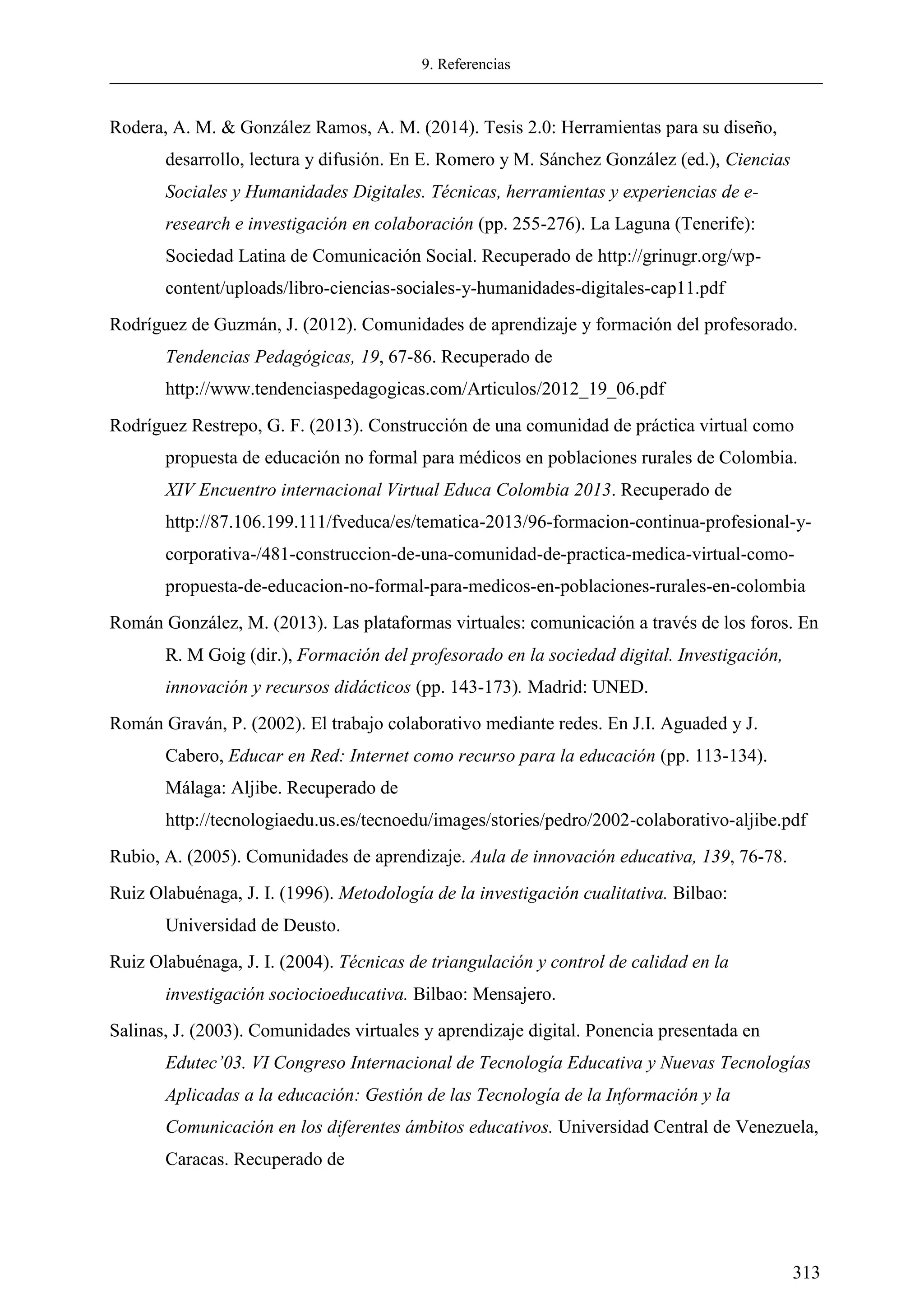 9. Referencias
313
Rodera, A. M. & González Ramos, A. M. (2014). Tesis 2.0: Herramientas para su diseño,
desarrollo, lectura y difusión. En E. Romero y M. Sánchez González (ed.), Ciencias
Sociales y Humanidades Digitales. Técnicas, herramientas y experiencias de e-
research e investigación en colaboración (pp. 255-276). La Laguna (Tenerife):
Sociedad Latina de Comunicación Social. Recuperado de http://grinugr.org/wp-
content/uploads/libro-ciencias-sociales-y-humanidades-digitales-cap11.pdf
Rodríguez de Guzmán, J. (2012). Comunidades de aprendizaje y formación del profesorado.
Tendencias Pedagógicas, 19, 67-86. Recuperado de
http://www.tendenciaspedagogicas.com/Articulos/2012_19_06.pdf
Rodríguez Restrepo, G. F. (2013). Construcción de una comunidad de práctica virtual como
propuesta de educación no formal para médicos en poblaciones rurales de Colombia.
XIV Encuentro internacional Virtual Educa Colombia 2013. Recuperado de
http://87.106.199.111/fveduca/es/tematica-2013/96-formacion-continua-profesional-y-
corporativa-/481-construccion-de-una-comunidad-de-practica-medica-virtual-como-
propuesta-de-educacion-no-formal-para-medicos-en-poblaciones-rurales-en-colombia
Román González, M. (2013). Las plataformas virtuales: comunicación a través de los foros. En
R. M Goig (dir.), Formación del profesorado en la sociedad digital. Investigación,
innovación y recursos didácticos (pp. 143-173). Madrid: UNED.
Román Graván, P. (2002). El trabajo colaborativo mediante redes. En J.I. Aguaded y J.
Cabero, Educar en Red: Internet como recurso para la educación (pp. 113-134).
Málaga: Aljibe. Recuperado de
http://tecnologiaedu.us.es/tecnoedu/images/stories/pedro/2002-colaborativo-aljibe.pdf
Rubio, A. (2005). Comunidades de aprendizaje. Aula de innovación educativa, 139, 76-78.
Ruiz Olabuénaga, J. I. (1996). Metodología de la investigación cualitativa. Bilbao:
Universidad de Deusto.
Ruiz Olabuénaga, J. I. (2004). Técnicas de triangulación y control de calidad en la
investigación sociocioeducativa. Bilbao: Mensajero.
Salinas, J. (2003). Comunidades virtuales y aprendizaje digital. Ponencia presentada en
Edutec’ 3. I Congreso Internacional de Tecnolog a Educativa y Nuevas Tecnolog as
Aplicadas a la educación: Gestión de las Tecnología de la Información y la
Comunicación en los diferentes ámbitos educativos. Universidad Central de Venezuela,
Caracas. Recuperado de
 