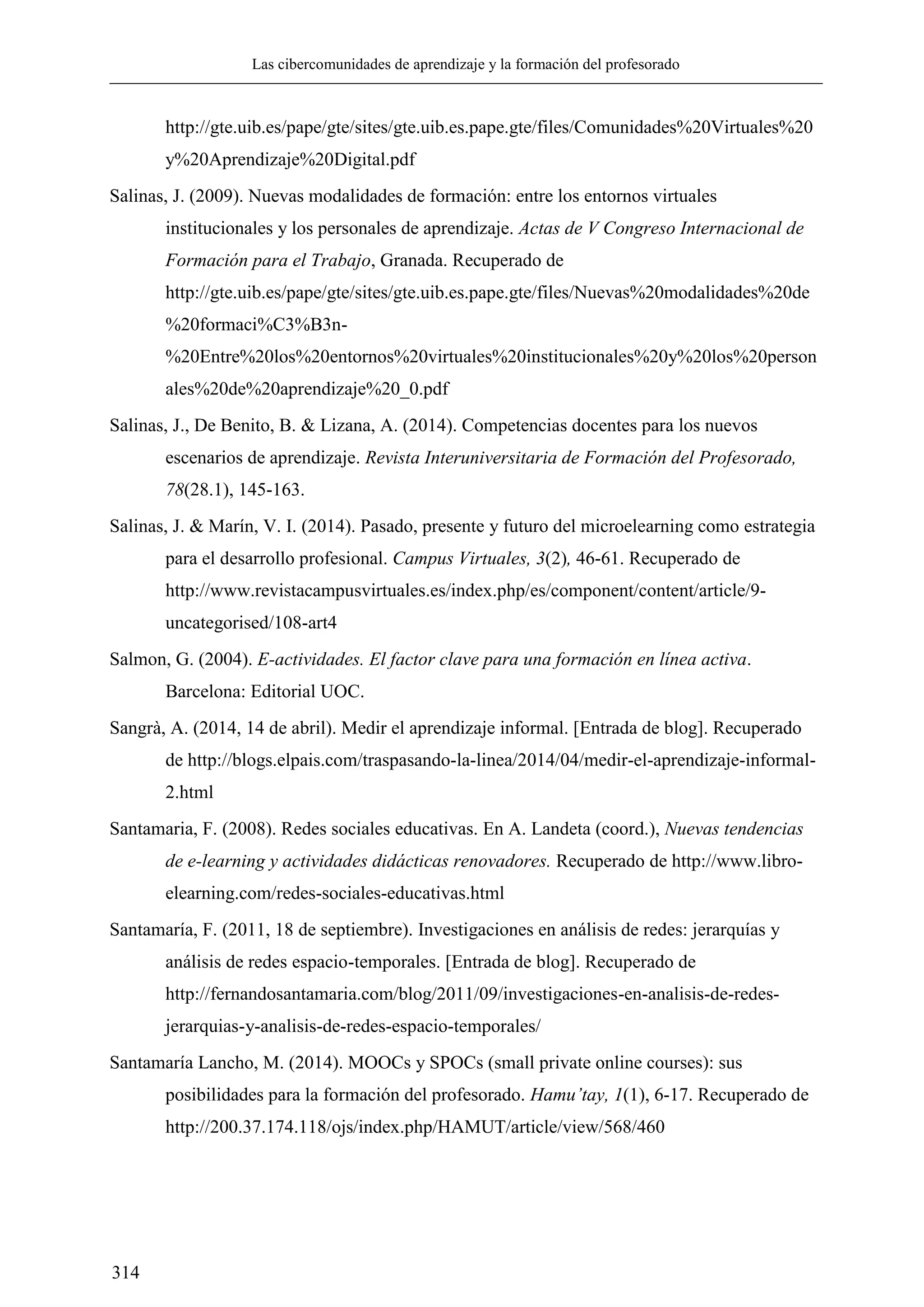 Las cibercomunidades de aprendizaje y la formación del profesorado
314
http://gte.uib.es/pape/gte/sites/gte.uib.es.pape.gte/files/Comunidades%20Virtuales%20
y%20Aprendizaje%20Digital.pdf
Salinas, J. (2009). Nuevas modalidades de formación: entre los entornos virtuales
institucionales y los personales de aprendizaje. Actas de V Congreso Internacional de
Formación para el Trabajo, Granada. Recuperado de
http://gte.uib.es/pape/gte/sites/gte.uib.es.pape.gte/files/Nuevas%20modalidades%20de
%20formaci%C3%B3n-
%20Entre%20los%20entornos%20virtuales%20institucionales%20y%20los%20person
ales%20de%20aprendizaje%20_0.pdf
Salinas, J., De Benito, B. & Lizana, A. (2014). Competencias docentes para los nuevos
escenarios de aprendizaje. Revista Interuniversitaria de Formación del Profesorado,
78(28.1), 145-163.
Salinas, J. & Marín, V. I. (2014). Pasado, presente y futuro del microelearning como estrategia
para el desarrollo profesional. Campus Virtuales, 3(2), 46-61. Recuperado de
http://www.revistacampusvirtuales.es/index.php/es/component/content/article/9-
uncategorised/108-art4
Salmon, G. (2004). E-actividades. El factor clave para una formación en línea activa.
Barcelona: Editorial UOC.
Sangrà, A. (2014, 14 de abril). Medir el aprendizaje informal. [Entrada de blog]. Recuperado
de http://blogs.elpais.com/traspasando-la-linea/2014/04/medir-el-aprendizaje-informal-
2.html
Santamaria, F. (2008). Redes sociales educativas. En A. Landeta (coord.), Nuevas tendencias
de e-learning y actividades didácticas renovadores. Recuperado de http://www.libro-
elearning.com/redes-sociales-educativas.html
Santamaría, F. (2011, 18 de septiembre). Investigaciones en análisis de redes: jerarquías y
análisis de redes espacio-temporales. [Entrada de blog]. Recuperado de
http://fernandosantamaria.com/blog/2011/09/investigaciones-en-analisis-de-redes-
jerarquias-y-analisis-de-redes-espacio-temporales/
Santamaría Lancho, M. (2014). MOOCs y SPOCs (small private online courses): sus
posibilidades para la formación del profesorado. Hamu’tay, (1), 6-17. Recuperado de
http://200.37.174.118/ojs/index.php/HAMUT/article/view/568/460
 