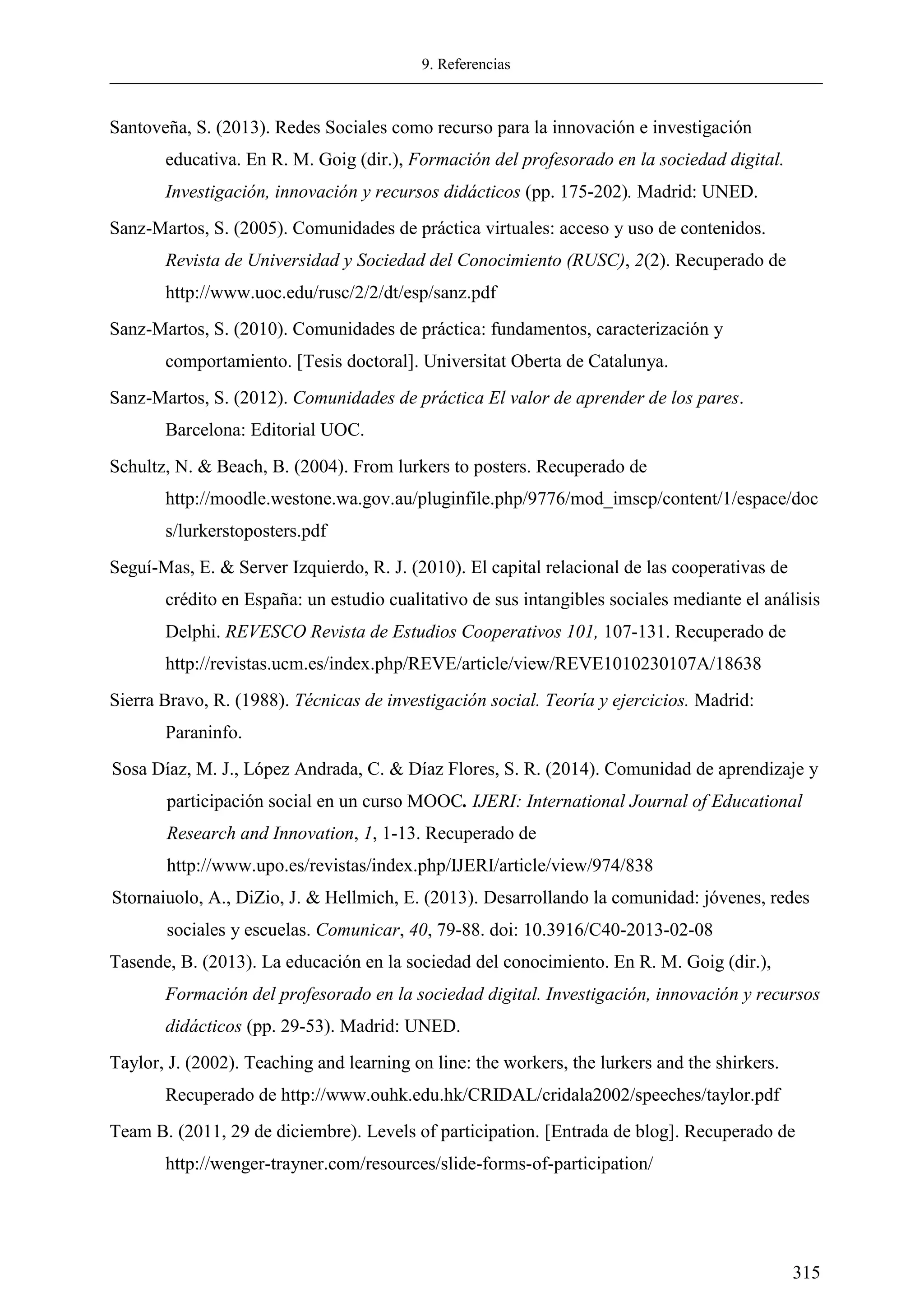 9. Referencias
315
Santoveña, S. (2013). Redes Sociales como recurso para la innovación e investigación
educativa. En R. M. Goig (dir.), Formación del profesorado en la sociedad digital.
Investigación, innovación y recursos didácticos (pp. 175-202). Madrid: UNED.
Sanz-Martos, S. (2005). Comunidades de práctica virtuales: acceso y uso de contenidos.
Revista de Universidad y Sociedad del Conocimiento (RUSC), 2(2). Recuperado de
http://www.uoc.edu/rusc/2/2/dt/esp/sanz.pdf
Sanz-Martos, S. (2010). Comunidades de práctica: fundamentos, caracterización y
comportamiento. [Tesis doctoral]. Universitat Oberta de Catalunya.
Sanz-Martos, S. (2012). Comunidades de práctica El valor de aprender de los pares.
Barcelona: Editorial UOC.
Schultz, N. & Beach, B. (2004). From lurkers to posters. Recuperado de
http://moodle.westone.wa.gov.au/pluginfile.php/9776/mod_imscp/content/1/espace/doc
s/lurkerstoposters.pdf
Seguí-Mas, E. & Server Izquierdo, R. J. (2010). El capital relacional de las cooperativas de
crédito en España: un estudio cualitativo de sus intangibles sociales mediante el análisis
Delphi. REVESCO Revista de Estudios Cooperativos 101, 107-131. Recuperado de
http://revistas.ucm.es/index.php/REVE/article/view/REVE1010230107A/18638
Sierra Bravo, R. (1988). Técnicas de investigación social. Teoría y ejercicios. Madrid:
Paraninfo.
Sosa Díaz, M. J., López Andrada, C. & Díaz Flores, S. R. (2014). Comunidad de aprendizaje y
participación social en un curso MOOC. IJERI: International Journal of Educational
Research and Innovation, 1, 1-13. Recuperado de
http://www.upo.es/revistas/index.php/IJERI/article/view/974/838
Stornaiuolo, A., DiZio, J. & Hellmich, E. (2013). Desarrollando la comunidad: jóvenes, redes
sociales y escuelas. Comunicar, 40, 79-88. doi: 10.3916/C40-2013-02-08
Tasende, B. (2013). La educación en la sociedad del conocimiento. En R. M. Goig (dir.),
Formación del profesorado en la sociedad digital. Investigación, innovación y recursos
didácticos (pp. 29-53). Madrid: UNED.
Taylor, J. (2002). Teaching and learning on line: the workers, the lurkers and the shirkers.
Recuperado de http://www.ouhk.edu.hk/CRIDAL/cridala2002/speeches/taylor.pdf
Team B. (2011, 29 de diciembre). Levels of participation. [Entrada de blog]. Recuperado de
http://wenger-trayner.com/resources/slide-forms-of-participation/
 