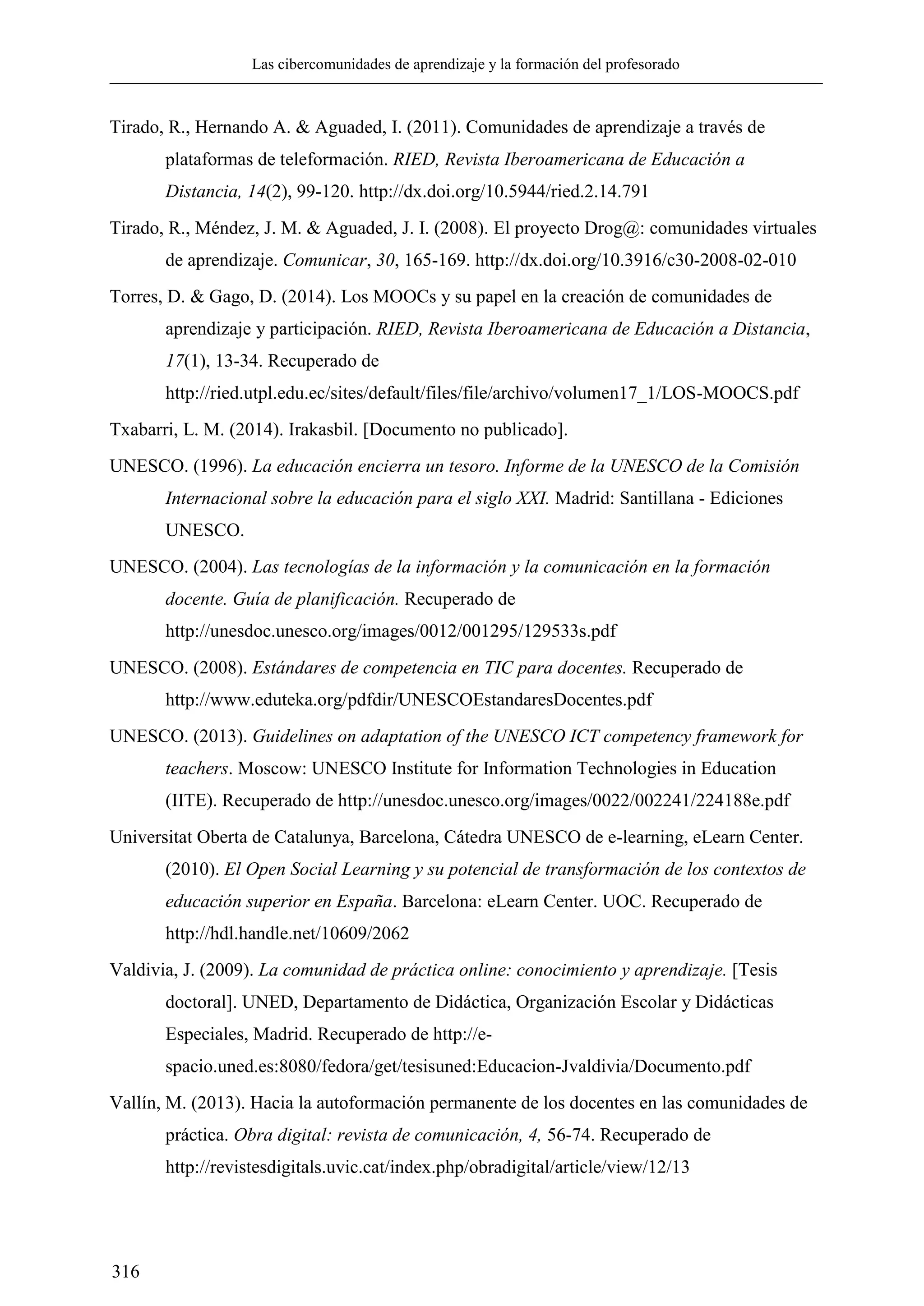 Las cibercomunidades de aprendizaje y la formación del profesorado
316
Tirado, R., Hernando A. & Aguaded, I. (2011). Comunidades de aprendizaje a través de
plataformas de teleformación. RIED, Revista Iberoamericana de Educación a
Distancia, 14(2), 99-120. http://dx.doi.org/10.5944/ried.2.14.791
Tirado, R., Méndez, J. M. & Aguaded, J. I. (2008). El proyecto Drog@: comunidades virtuales
de aprendizaje. Comunicar, 30, 165-169. http://dx.doi.org/10.3916/c30-2008-02-010
Torres, D. & Gago, D. (2014). Los MOOCs y su papel en la creación de comunidades de
aprendizaje y participación. RIED, Revista Iberoamericana de Educación a Distancia,
17(1), 13-34. Recuperado de
http://ried.utpl.edu.ec/sites/default/files/file/archivo/volumen17_1/LOS-MOOCS.pdf
Txabarri, L. M. (2014). Irakasbil. [Documento no publicado].
UNESCO. (1996). La educación encierra un tesoro. Informe de la UNESCO de la Comisión
Internacional sobre la educación para el siglo XXI. Madrid: Santillana - Ediciones
UNESCO.
UNESCO. (2004). Las tecnologías de la información y la comunicación en la formación
docente. Guía de planificación. Recuperado de
http://unesdoc.unesco.org/images/0012/001295/129533s.pdf
UNESCO. (2008). Estándares de competencia en TIC para docentes. Recuperado de
http://www.eduteka.org/pdfdir/UNESCOEstandaresDocentes.pdf
UNESCO. (2013). Guidelines on adaptation of the UNESCO ICT competency framework for
teachers. Moscow: UNESCO Institute for Information Technologies in Education
(IITE). Recuperado de http://unesdoc.unesco.org/images/0022/002241/224188e.pdf
Universitat Oberta de Catalunya, Barcelona, Cátedra UNESCO de e-learning, eLearn Center.
(2010). El Open Social Learning y su potencial de transformación de los contextos de
educación superior en España. Barcelona: eLearn Center. UOC. Recuperado de
http://hdl.handle.net/10609/2062
Valdivia, J. (2009). La comunidad de práctica online: conocimiento y aprendizaje. [Tesis
doctoral]. UNED, Departamento de Didáctica, Organización Escolar y Didácticas
Especiales, Madrid. Recuperado de http://e-
spacio.uned.es:8080/fedora/get/tesisuned:Educacion-Jvaldivia/Documento.pdf
Vallín, M. (2013). Hacia la autoformación permanente de los docentes en las comunidades de
práctica. Obra digital: revista de comunicación, 4, 56-74. Recuperado de
http://revistesdigitals.uvic.cat/index.php/obradigital/article/view/12/13
 