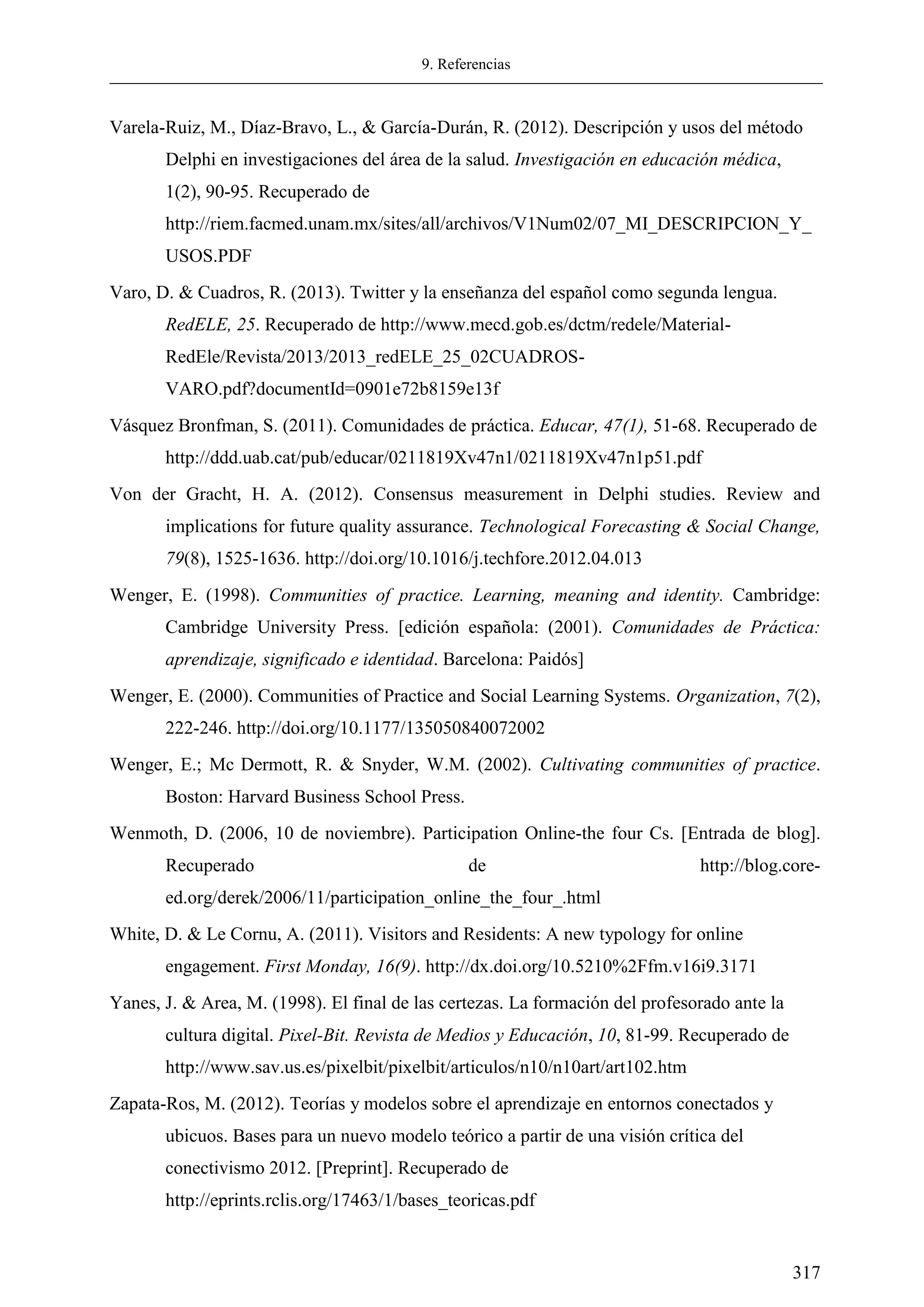 9. Referencias
317
Varela-Ruiz, M., Díaz-Bravo, L., & García-Durán, R. (2012). Descripción y usos del método
Delphi en investigaciones del área de la salud. Investigación en educación médica,
1(2), 90-95. Recuperado de
http://riem.facmed.unam.mx/sites/all/archivos/V1Num02/07_MI_DESCRIPCION_Y_
USOS.PDF
Varo, D. & Cuadros, R. (2013). Twitter y la enseñanza del español como segunda lengua.
RedELE, 25. Recuperado de http://www.mecd.gob.es/dctm/redele/Material-
RedEle/Revista/2013/2013_redELE_25_02CUADROS-
VARO.pdf?documentId=0901e72b8159e13f
Vásquez Bronfman, S. (2011). Comunidades de práctica. Educar, 47(1), 51-68. Recuperado de
http://ddd.uab.cat/pub/educar/0211819Xv47n1/0211819Xv47n1p51.pdf
Von der Gracht, H. A. (2012). Consensus measurement in Delphi studies. Review and
implications for future quality assurance. Technological Forecasting & Social Change,
79(8), 1525-1636. http://doi.org/10.1016/j.techfore.2012.04.013
Wenger, E. (1998). Communities of practice. Learning, meaning and identity. Cambridge:
Cambridge University Press. [edición española: (2001). Comunidades de Práctica:
aprendizaje, significado e identidad. Barcelona: Paidós]
Wenger, E. (2000). Communities of Practice and Social Learning Systems. Organization, 7(2),
222-246. http://doi.org/10.1177/135050840072002
Wenger, E.; Mc Dermott, R. & Snyder, W.M. (2002). Cultivating communities of practice.
Boston: Harvard Business School Press.
Wenmoth, D. (2006, 10 de noviembre). Participation Online-the four Cs. [Entrada de blog].
Recuperado de http://blog.core-
ed.org/derek/2006/11/participation_online_the_four_.html
White, D. & Le Cornu, A. (2011). Visitors and Residents: A new typology for online
engagement. First Monday, 16(9). http://dx.doi.org/10.5210%2Ffm.v16i9.3171
Yanes, J. & Area, M. (1998). El final de las certezas. La formación del profesorado ante la
cultura digital. Pixel-Bit. Revista de Medios y Educación, 10, 81-99. Recuperado de
http://www.sav.us.es/pixelbit/pixelbit/articulos/n10/n10art/art102.htm
Zapata-Ros, M. (2012). Teorías y modelos sobre el aprendizaje en entornos conectados y
ubicuos. Bases para un nuevo modelo teórico a partir de una visión crítica del
conectivismo 2012. [Preprint]. Recuperado de
http://eprints.rclis.org/17463/1/bases_teoricas.pdf
 