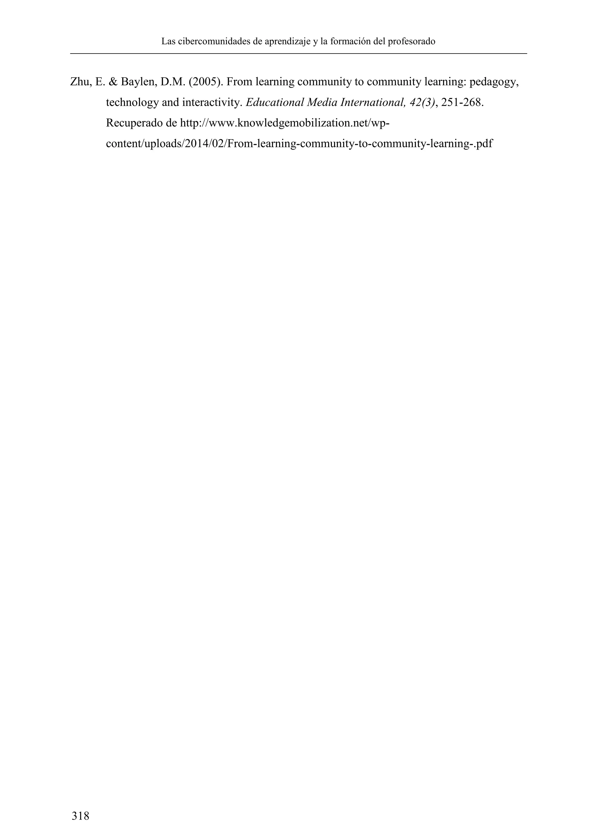 Las cibercomunidades de aprendizaje y la formación del profesorado
318
Zhu, E. & Baylen, D.M. (2005). From learning community to community learning: pedagogy,
technology and interactivity. Educational Media International, 42(3), 251-268.
Recuperado de http://www.knowledgemobilization.net/wp-
content/uploads/2014/02/From-learning-community-to-community-learning-.pdf
 