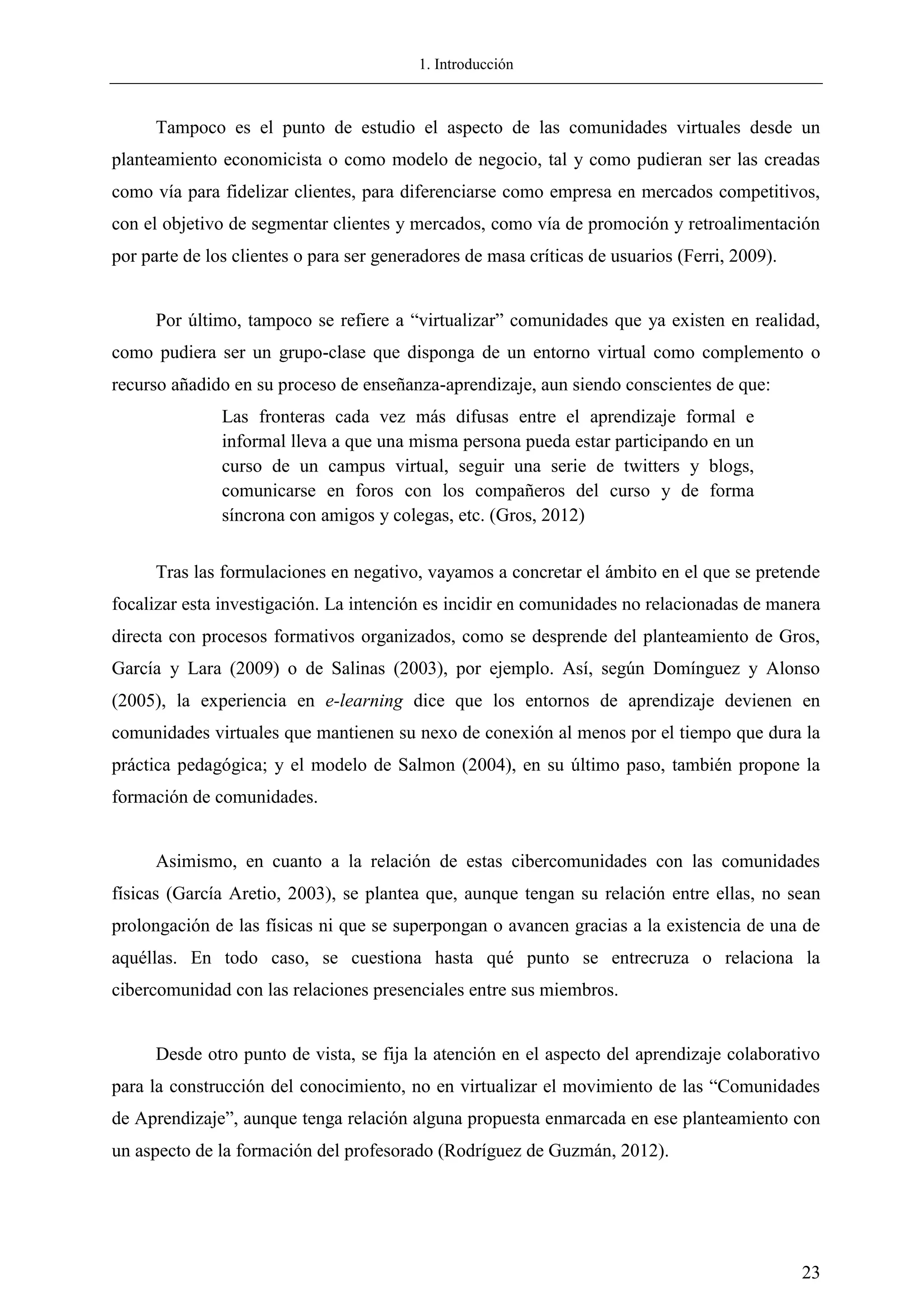 1. Introducción
23
Tampoco es el punto de estudio el aspecto de las comunidades virtuales desde un
planteamiento economicista o como modelo de negocio, tal y como pudieran ser las creadas
como vía para fidelizar clientes, para diferenciarse como empresa en mercados competitivos,
con el objetivo de segmentar clientes y mercados, como vía de promoción y retroalimentación
por parte de los clientes o para ser generadores de masa críticas de usuarios (Ferri, 2009).
Por último, tampoco se refiere a ―virtualizar‖ comunidades que ya existen en realidad,
como pudiera ser un grupo-clase que disponga de un entorno virtual como complemento o
recurso añadido en su proceso de enseñanza-aprendizaje, aun siendo conscientes de que:
Las fronteras cada vez más difusas entre el aprendizaje formal e
informal lleva a que una misma persona pueda estar participando en un
curso de un campus virtual, seguir una serie de twitters y blogs,
comunicarse en foros con los compañeros del curso y de forma
síncrona con amigos y colegas, etc. (Gros, 2012)
Tras las formulaciones en negativo, vayamos a concretar el ámbito en el que se pretende
focalizar esta investigación. La intención es incidir en comunidades no relacionadas de manera
directa con procesos formativos organizados, como se desprende del planteamiento de Gros,
García y Lara (2009) o de Salinas (2003), por ejemplo. Así, según Domínguez y Alonso
(2005), la experiencia en e-learning dice que los entornos de aprendizaje devienen en
comunidades virtuales que mantienen su nexo de conexión al menos por el tiempo que dura la
práctica pedagógica; y el modelo de Salmon (2004), en su último paso, también propone la
formación de comunidades.
Asimismo, en cuanto a la relación de estas cibercomunidades con las comunidades
físicas (García Aretio, 2003), se plantea que, aunque tengan su relación entre ellas, no sean
prolongación de las físicas ni que se superpongan o avancen gracias a la existencia de una de
aquéllas. En todo caso, se cuestiona hasta qué punto se entrecruza o relaciona la
cibercomunidad con las relaciones presenciales entre sus miembros.
Desde otro punto de vista, se fija la atención en el aspecto del aprendizaje colaborativo
para la construcción del conocimiento, no en virtualizar el movimiento de las ―Comunidades
de Aprendizaje‖, aunque tenga relación alguna propuesta enmarcada en ese planteamiento con
un aspecto de la formación del profesorado (Rodríguez de Guzmán, 2012).
 